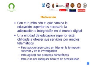 Motivación

•  Con el rumbo con el que camina la
educación superior es necesaria la
adecuación e integración en el mundo digital
•  Una entidad de educación superior está
obligada a ofrecer sus servicios por medios
telemáticos
–  Para posicionarse como un líder en la formación
superior y en la investigación
–  Para agilizar sus procesos burocráticos
–  Para eliminar cualquier barrera de accesibilidad
7

 