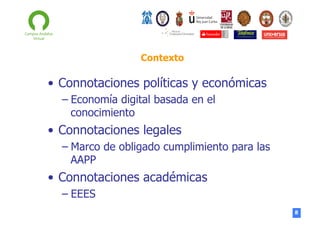 Contexto

•  Connotaciones políticas y económicas
–  Economía digital basada en el
conocimiento

•  Connotaciones legales
–  Marco de obligado cumplimiento para las
AAPP

•  Connotaciones académicas
–  EEES
8

 