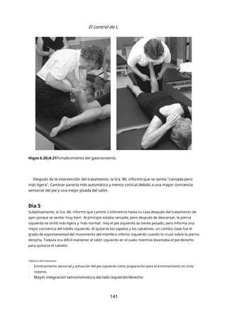 El control de L
Higos 6.20y6.21Fortalecimiento del gastrocnemio.
Después de la intervención del tratamiento, la Sra. ML informó que se sentía "cansada pero
más ligera". Caminar parecía más automático y menos cortical debido a una mayor conciencia
sensorial del pie y una mejor pisada del talón.
Dia 5
Subjetivamente, la Sra. ML informó que caminó 2 kilómetros hasta su casa después del tratamiento de
ayer porque se sentía 'muy bien'. Al principio estaba cansada, pero después de descansar, la pierna
izquierda se sintió más ligera y 'más normal'. Hoy el pie izquierdo se siente pesado, pero informa una
mejor conciencia del tobillo izquierdo. Al quitarse los zapatos y los calcetines, un cambio clave fue el
grado de espontaneidad del movimiento del miembro inferior izquierdo cuando lo cruzó sobre la pierna
derecha. Todavía era difícil mantener el talón izquierdo en el suelo mientras levantaba el pie derecho
para quitarse el calcetín.
Objetivos del tratamiento
- Entrenamiento sensorial y activación del pie izquierdo como preparación para el entrenamiento en cinta
rodante.
- Mayor integración sensoriomotora del lado izquierdo/derecho.
141
 