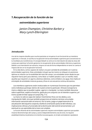 7.Recuperación de la función de las
extremidades superiores
Janice Champion, Christine Barber y
Mary Lynch-Ellerington
Introducción
Uno de los mayores desafíos para muchos pacientes es recuperar el uso funcional de sus miembros
superiores. A menudo, se sacrifica la recuperación de las extremidades superiores para concentrarse en
la movilidad y las transferencias. El concepto Bobath se centra en la interrelación de todas las áreas del
cuerpo para optimizar la función general en la recuperación de las extremidades inferiores y superiores.
Debido a una interrelación tan estrecha, ninguno se trata de forma independiente sin tener en cuenta el
impacto del otro en la recuperación funcional.
En la vida diaria, somos capaces de realizar una gran variedad de actividades con nuestras
extremidades superiores. Estas actividades incluyen que las manos se coloquen en posiciones
óptimas en relación con la estabilidad del resto del cuerpo. Las actividades varían desde las que
requieren fuerza pero poca destreza, como llevar un maletín pesado o usar un martillo, hasta
aquellas que requieren un agarre y destreza selectivos, como enhebrar una aguja. Esto implica el
entretejido de actividades motoras gruesas y finas en una secuencia continua de eventos.
Los miembros superiores están involucrados en numerosas funciones que nos permiten
como individuos participar dentro de nuestro entorno particular. El brazo transporta la
mano a objetos que se pueden sujetar, agarrar o manipular. La mano también descansa
sobre superficies, explora el entorno, gesticula y en conjunto con el miembro superior y el
tronco puede brindar apoyo al cuerpo (Fig. 7.1).
La mano no solo es capaz de realizar movimientos finos con los dedos y una
manipulación hábil, sino que también proporciona al sistema nervioso una amplia
información sensorial sobre el entorno. Por lo tanto, juega un papel esencial en la
actualización del esquema corporal y facilita la orientación postural del individuo. Las
implicaciones clínicas y funcionales de la disminución del control sensoriomotor y el
eventual no uso aprendido de la mano son amplias.
La función eficiente de las extremidades superiores requiere extremidades superiores que puedan
moverse libremente lejos del cuerpo y usarse independientemente unas de otras. Se requiere
estabilidad dinámica localmente en la interfaz toracoescapular, en el lado contralateral e ipsolateral.
154
 