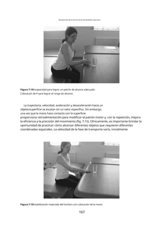 Recuperación de la función de las extremidades superiores
Figura 7.14Incapacidad para lograr un patrón de alcance adecuado.
Colocación de P para lograr el rango de alcance.
La trayectoria, velocidad, aceleración y desaceleración hacia un
objeto/superficie se escalan sin un valor específico. Sin embargo,
una vez que la mano hace contacto con la superficie
proporciona retroalimentación para modificar el patrón motor y, con la repetición, mejora
la eficiencia y la precisión del movimiento (fig. 7.15). Clínicamente, es importante brindar la
oportunidad de practicar cómo alcanzar diferentes objetos que requieren diferentes
coordenadas espaciales. La velocidad de la fase de transporte varía, inicialmente
Figura 7.15Estabilización mejorada del hombro con colocación de la mano.
167
 