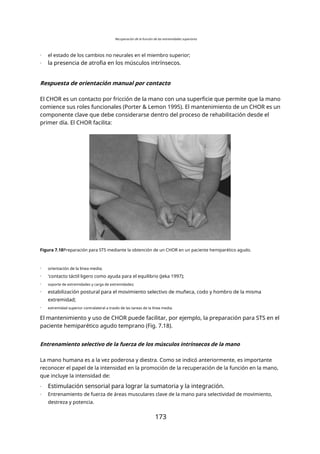 Recuperación de la función de las extremidades superiores
- el estado de los cambios no neurales en el miembro superior;
- la presencia de atrofia en los músculos intrínsecos.
Respuesta de orientación manual por contacto
El CHOR es un contacto por fricción de la mano con una superficie que permite que la mano
comience sus roles funcionales (Porter & Lemon 1995). El mantenimiento de un CHOR es un
componente clave que debe considerarse dentro del proceso de rehabilitación desde el
primer día. El CHOR facilita:
Figura 7.18Preparación para STS mediante la obtención de un CHOR en un paciente hemiparético agudo.
- orientación de la línea media;
- 'contacto táctil ligero como ayuda para el equilibrio (Jeka 1997);
- soporte de extremidades y carga de extremidades;
- estabilización postural para el movimiento selectivo de muñeca, codo y hombro de la misma
extremidad;
- extremidad superior contralateral a través de las tareas de la línea media.
El mantenimiento y uso de CHOR puede facilitar, por ejemplo, la preparación para STS en el
paciente hemiparético agudo temprano (Fig. 7.18).
Entrenamiento selectivo de la fuerza de los músculos intrínsecos de la mano
La mano humana es a la vez poderosa y diestra. Como se indicó anteriormente, es importante
reconocer el papel de la intensidad en la promoción de la recuperación de la función en la mano,
que incluye la intensidad de:
- Estimulación sensorial para lograr la sumatoria y la integración.
- Entrenamiento de fuerza de áreas musculares clave de la mano para selectividad de movimiento,
destreza y potencia.
173
 