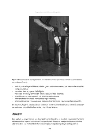 Recuperación de la función de las extremidades superiores
Figura 7.25Coordinación de agarre y liberación en la actividad funcional que involucra también la actividad de las
extremidades inferiores.
- limitar y restringir la libertad de los grados de movimiento para evitar la actividad
compensatoria;
- tamaño, forma y peso del objeto;
- visión de avance y formación en una actividad de alcance;
- sin visión para la estereognosis y la práctica manipuladora;
- ambiente estructurado incluyendo figura-fondo;
- orientación verbal y manual para mejorar el rendimiento y aumentar la motivación.
En resumen, hay tres áreas clave que sustentan el entrenamiento de fuerza selectivo: selección
de pacientes, intensidad de la práctica y elección de la tarea.
Resumen
Este capítulo ha proporcionado una descripción general de cómo se aborda la recuperación funcional
de la extremidad superior utilizando el Concepto Bobath. Esta es un área particularmente difícil de
abordar debido a la inestabilidad inherente de la postura bípeda erguida y la participación de
177
 