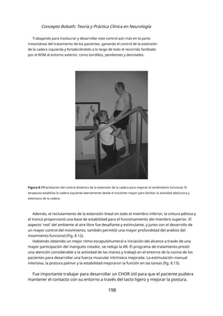 Concepto Bobath: Teoría y Práctica Clínica en Neurología
Trabajando para involucrar y desarrollar este control aún más en la parte
instantánea del tratamiento de los pacientes, ganando el control de la extensión
de la cadera izquierda y fortaleciéndolo a lo largo de todo el recorrido facilitado
por el ROM al entorno exterior, como bordillos, pendientes y desniveles.
Figura 8.11Facilitación del control dinámico de la extensión de la cadera para mejorar el rendimiento funcional. El
terapeuta estabiliza la cadera izquierda lateralmente desde el trocánter mayor para facilitar la actividad abductora y
extensora de la cadera.
Además, el reclutamiento de la extensión lineal en todo el miembro inferior, la cintura pélvica y
el tronco proporcionó una base de estabilidad para el funcionamiento del miembro superior. El
aspecto 'real' del ambiente al aire libre fue desafiante y estimulante, y junto con el desarrollo de
un mayor control del movimiento, también permitió una mayor profundidad del análisis del
movimiento funcional (Fig. 8.12).
Habiendo obtenido un mejor ritmo escapulohumeral e iniciación del alcance a través de una
mayor participación del manguito rotador, se redujo la AR. El programa de tratamiento prestó
una atención considerable a la actividad de las manos y trabajó en el entorno de la cocina de los
pacientes para desarrollar una fuerza muscular intrínseca mejorada. La estimulación manual
intensiva, la postura palmar y la estabilidad mejoraron la función en las tareas (fig. 8.13).
Fue importante trabajar para desarrollar un CHOR útil para que el paciente pudiera
mantener el contacto con su entorno a través del tacto ligero y mejorar la postura.
198
 