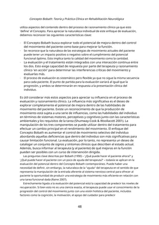 Concepto Bobath: Teoría y Práctica Clínica en Rehabilitación Neurológica
utiliza aspectos del contenido dentro del proceso de razonamiento clínico ya que esto
'define' el Concepto. Para apreciar la naturaleza individual de este enfoque de evaluación,
debemos reconocer las siguientes características clave:
- El Concepto Bobath busca explorar todo el potencial de mejora dentro del control
del movimiento del paciente como base para mejorar la función.
- Se reconoce que la naturaleza de las estrategias de movimiento actuales del paciente
puede tener un impacto positivo o negativo sobre el cumplimiento del potencial
funcional óptimo. Esto implica tanto la calidad del movimiento como la cantidad.
- La evaluación y el tratamiento están integrados con una interacción continua entre
los dos. Esto exige capacidad de respuesta por parte del terapeuta y razonamiento
clínico 'en acción' para determinar las interferencias críticas del movimiento y
evaluarlas más.
- El proceso de evaluación es sistemático pero flexible ya que no sigue la misma secuencia
para cada paciente. El punto de partida para la evaluación variará al igual que la
progresión, y ambos se determinarán en respuesta a la presentación clínica del
individuo.
Es útil considerar más estos aspectos para apreciar su influencia en el proceso de
evaluación y razonamiento clínico. La influencia más significativa es el deseo de
explorar completamente el potencial de mejora dentro de las habilidades de
movimiento del paciente. Existe un reconocimiento de que la producción de
movimiento está sujeta a una serie de influencias, como las habilidades del individuo
en términos de sistemas motores, perceptivos y cognitivos junto con las características
ambientales y los requisitos de la tarea (Shumway-Cook & Woollacott 2001). La
manipulación de los tres componentes se puede utilizar dentro del tratamiento para
efectuar un cambio principal en el rendimiento del movimiento. El enfoque del
Concepto Bobath es aumentar el control de movimiento selectivo del individuo
abordando aquellas deficiencias que dentro del individuo son más significativas para
causar limitación funcional. La evaluación, por lo tanto, no representa un deseo de
catalogar un conjunto de signos y síntomas clínicos que describen el estado actual.
Además, busca informar al terapeuta (y al paciente) de qué mejoras en la función
pueden ser posibles con un curso de intervención dirigida.
Las preguntas clave descritas por Bobath (1990) – '¿Qué puede hacer el paciente ahora?' y
'¿Qué puede hacer el paciente con un poco de ayuda del terapeuta?' – todavía se aplican en la
evaluación del potencial dentro del Concepto Bobath contemporáneo. Puede haber una
necesidad de definir, sin embargo, la naturaleza de la "ayuda" del terapeuta en el sentido de que
representa la manipulación de la entrada aferente al sistema nervioso central para ofrecer al
paciente la oportunidad de producir una estrategia de movimiento más eficiente en relación con
una tarea funcional dada (Raine 2007).
Estrechamente ligada a la evaluación del potencial está la capacidad de predecir los niveles de
recuperación. Si bien esto no es una ciencia exacta, el terapeuta puede usar el conocimiento de la
progresión del control del movimiento junto con una visión holística del paciente, incluidos
factores como la cognición, la motivación, el apoyo del cuidador para predecir
48
 