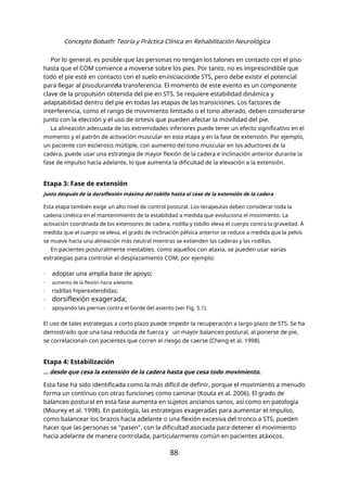 Concepto Bobath: Teoría y Práctica Clínica en Rehabilitación Neurológica
Por lo general, es posible que las personas no tengan los talones en contacto con el piso
hasta que el COM comience a moverse sobre los pies. Por tanto, no es imprescindible que
todo el pie esté en contacto con el suelo eniniciaciónde STS, pero debe existir el potencial
para llegar al pisodurantela transferencia. El momento de este evento es un componente
clave de la propulsión obtenida del pie en STS. Se requiere estabilidad dinámica y
adaptabilidad dentro del pie en todas las etapas de las transiciones. Los factores de
interferencia, como el rango de movimiento limitado o el tono alterado, deben considerarse
junto con la elección y el uso de ortesis que pueden afectar la movilidad del pie.
La alineación adecuada de las extremidades inferiores puede tener un efecto significativo en el
momento y el patrón de activación muscular en esta etapa y en la fase de extensión. Por ejemplo,
un paciente con esclerosis múltiple, con aumento del tono muscular en los aductores de la
cadera, puede usar una estrategia de mayor flexión de la cadera e inclinación anterior durante la
fase de impulso hacia adelante, lo que aumenta la dificultad de la elevación a la extensión.
Etapa 3: Fase de extensión
justo después de la dorsiflexión máxima del tobillo hasta el cese de la extensión de la cadera
Esta etapa también exige un alto nivel de control postural. Los terapeutas deben considerar toda la
cadena cinética en el mantenimiento de la estabilidad a medida que evoluciona el movimiento. La
activación coordinada de los extensores de cadera, rodilla y tobillo eleva el cuerpo contra la gravedad. A
medida que el cuerpo se eleva, el grado de inclinación pélvica anterior se reduce a medida que la pelvis
se mueve hacia una alineación más neutral mientras se extienden las caderas y las rodillas.
En pacientes posturalmente inestables, como aquellos con ataxia, se pueden usar varias
estrategias para controlar el desplazamiento COM, por ejemplo:
- adoptar una amplia base de apoyo;
- aumento de la flexión hacia adelante;
- rodillas hiperextendidas;
- dorsiflexión exagerada;
- apoyando las piernas contra el borde del asiento (ver Fig. 5.1).
El uso de tales estrategias a corto plazo puede impedir la recuperación a largo plazo de STS. Se ha
demostrado que una tasa reducida de fuerza y un mayor balanceo postural, al ponerse de pie,
se correlacionan con pacientes que corren el riesgo de caerse (Cheng et al. 1998).
Etapa 4: Estabilización
… desde que cesa la extensión de la cadera hasta que cesa todo movimiento.
Esta fase ha sido identificada como la más difícil de definir, porque el movimiento a menudo
forma un continuo con otras funciones como caminar (Kouta et al. 2006). El grado de
balanceo postural en esta fase aumenta en sujetos ancianos sanos, así como en patología
(Mourey et al. 1998). En patología, las estrategias exageradas para aumentar el impulso,
como balancear los brazos hacia adelante o una flexión excesiva del tronco a STS, pueden
hacer que las personas se "pasen", con la dificultad asociada para detener el movimiento
hacia adelante de manera controlada, particularmente común en pacientes atáxicos.
88
 