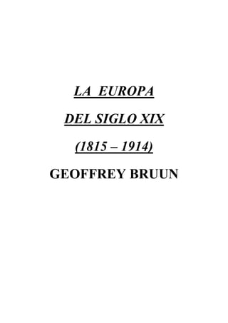 LA  EUROPA<br />DEL SIGLO XIX<br />(1815 – 1914)<br />GEOFFREY BRUUN<br />INTRODUCCIÓN<br />En la historia de Europa, el periodo que se extiende desde la batalla de Waterloo en 1815 y los comienzos de la primera Guerra Mundial, en 1914, posee una unidad perceptible y estas fechas proporcionan los límites lógicos de un estudio de la civilización europea en el siglo XIX.<br />El siglo XIX fue la gran era de la expansión europea. Durante 300 años, su agresiva superioridad y sus espectaculares conquistas eclipsaron todos los prólogos históricos, aunque puedan encontrarse precedentes limitados, como por ejemplo, la propagación de la cultura helénica que estuvo circunscrita al ámbito del Mediterráneo. Entre los años 1815 – 1914, el mundo ingresó en una nueva era de integración global, a impulsos de la técnica occidental. Antes de que terminara el siglo XIX, la civilización europea dominaba o chocaba contra cada segmento del globo, y todos los grupos importantes de la población mundial habían recibido la huella de la cultura occidental, o habían experimentado su presión.<br />Para los pueblos de Europa, el periodo transcurrido entre 1815 y 1914 fue una era de progresos. Fue un periodo que no se vio dañado por guerras prolongadas; fue un siglo durante el cual las energías acumulativas de Europa pudieron dirigirse a empresas constructivas y el capital y la población excedentes encontraron inversiones lucrativas en otros continentes. Cada generación disfrutó de un aumento de riqueza y comodidad, de una ampliación de las oportunidades económicas y de un mejoramiento en los niveles de alimentación, salud y saneamiento. Con cada década, nuevos avances técnicos aceleraron la mecanización de la industria, se dibujaron nuevas ciudades y nuevos niveles de producción se alcanzaron en las fábricas y talleres. Pero los índices más significativos fueron los demográficos. A lo largo del siglo XIX, la población de Europa aumentó a un ritmo de tres a cuatro por ciento anual.<br />Cálculos generales convienen en que la población de Europa, en 1815, ascendía cerca de 200.000.000; en el siglo XIX, esta cifra se duplicó hasta 460.000.000 hacia 1914. En 1815, las personas que vivían dentro de los límites geográficos de Europa constituían, una quinta parte de la población mundial; hacia 1914, constituían un cuarto. Los europeos modificaron el equilibrio demográfico disminuyendo su coeficiente de mortalidad.<br />Entre la caída de Napoleón, en 1815, y el estallido de la primera Guerra Mundial, en 1914, más de 40.000.000 de emigrantes abandonaron sus patrias europeas para establecerse en otros continentes. En 1815 había menos de 20.000.000 al otro lado de los mares. Hacia 1914, el total se había multiplicado diez veces, hasta sumar cerca de 200.000.000.<br />Este incremento y dispersión de los europeos durante el siglo XIX fue un reflejo fiel de su espíritu imperial. En el año de 1914, vivían cerca de 700.000.000 de personas de ascendencia europea en el exterior. Había llegado a constituir un tercio del género humano.<br />Por otro lado, los lazos políticos que en otro tiempo habían ligado al Nuevo y al Viejo Mundo se cortaron o aflojaron hacia 1815. En el siglo XIX, las dilatadas colonias del Viejo Mundo estaban llegando a su madurez y convirtiéndose n dominios o en repúblicas, pero eran todavía los custodios de una civilización común y los herederos del legado europeo.<br />REACCIÓN POLÍTICA Y PROGRESO ECONÓMICO (1815 – 30)<br />El año de 1815 es el umbral lógico de la Europa del siglo XIX. Los tremendos golpes de la Revolución francesa y de las Guerras napoleónicas habían agrietado las rígidas instituciones del antiguo régimen. Cuando se calmó un poco la situación, había un marco más amplio y con corredores más espaciosos.<br />Hay que tener en cuenta que los estadistas reaccionarios que acudieron a Viena en 1814, tenían como objetivo restablecer la paz después de un cuarto de siglo de arbitrarios manejos políticos y de guerra casi incesante; y decidieron, que lo mejor eran los principios contrarrevolucionarios de la inmovilidad política y la permanencia dinástica. Pero su propósito fundamental no fue restaurar las injusticias del antiguo régimen, sino sus memorables virtudes.<br />Los diplomáticos que redactaron los tratados de Viena fueron hábiles estadistas. El Congreso de la Paz había sido convocado, para dividir entre los victoriosos los despojos del vencido. Después de 1815, las grandes potencias evitaron recurrir a las armas durante cerca de 40 años; y, cuando se produjeron guerras, se libraron por objetivos limitados, y fueron conflictos que se pudieron aislar. A pesar de numerosos defectos, el arreglo alcanzado en Viena puede verse, como la puerta de un siglo de poder, de estabilidad y expansión. Abrió el más largo periodo exento de guerra general que Europa había conocido desde la época de la paz romana.<br />La forma de la historia europea después de 1815 dependió del juego reciproco de tres factores principales, uno político, otro naval, y otro más económico. El factor político fue el ascenso de las cuatro potencias victoriosas, Inglaterra, Austria, Rusia y Prusia. Eclipsada Francia, éstos estuvieron en situación de redibujar el mapa de Europa. El segundo factor, fue el de la supremacía naval de Inglaterra. El tercer factor, fue la mecanización de la industria.<br />La reconstrucción política del continente era una preocupación primordial para los gobiernos de Austria, Rusia y Prusia. Austria, mostró su sorprendente poder de recuperación; Metternich desplegó sus talentos sociales y diplomáticos. Austria era una gran potencia, su sociedad seguía siendo feudal y aristócrata, y sus dispares segmentos comprendían minorías alemanas, polacas…<br />Las distantes provincias belgas se habían perdido para siempre, pero en compensación, los Habsburgo conservaban Venecia y la Lombardía. También encabezó la Confederación Alemana.<br />Prusia recuperó en Viena el perdido prestigio y el regateo territorial sumó parte de Sajonia y toda la Pomerania sueca. Llevó a cabo una prudente política de atrincheramiento y recuperación después de 1815.<br />Los intereses rusos estuvieron representados en Viena por el zar Alejandro I en persona. Pero el arrastre de la tradición resultó demasiado fuerte, la reacción triunfó y después de la muerte de Alejandro, en 1825, su hermano Nicolás I le aseguró a Metternich que los fogonazos del liberalismo místico no volverían a iluminar el horizonte oriental de Europa.<br />La Rusia zarista, tenía poco que ganar y mucho que perder si se levantaba de nuevo la marejada revolucionaria. Los monarcas hereditarios de San Petersburgo estaban unidos por problemas semejantes, puesto que todos tenían que vigilar a minorías descontentas, y a todos les habían tocado pedazos del desmembrado Estado polaco. Alejandro creó una monarquía constitucional polaca. Conservando Finlandia y Besarabia.<br />Los delegados de los Estados secundarios: Dinamarca perdió Noruega. Sajonia cedió dos quintas partes de su territorio a Prusia. Belgas y holandeses se convirtieron en súbditos de Guillermo I de la casa de Orange, para formar el reino de los Países Bajos Unidos. En el sureste se dio la independencia de Suiza, y fortaleciendo el reino de Piamonte – Cerdeña, donde se restauró la casa de Saboya y al que se le entregó la República de Génova. Lombardía y Venecia pasaron a ser provincias de los Habsburgo. En Nápoles, un pretendiente Borbón, Fernando I, fue coronado rey de las Dos Sicilias; mientras que, en Italia Central, los Estados papales estuvieron sujetos al Papa. Fernando VII recuperó el trono español y Portugal quedó sujeto a la casa de Bragança.<br />Se dio el retorno de Luis XVIII a París. El imperturbable Talleyrand, se presentó en Viena como el ministro de Luis XVIII, y llevaba la legitimidad como su carta de triunfo. Convenció a los cuatro grandes de que sería una contradicción de principio ofrecerle a Luis XVIII un reino truncado: Francia debía devolverse intacta a los Borbones. La inesperada fuga de Napoleón y la recuperación del poder durante los “Cien Días” hizo que los aliados trataran con mayor severidad a Francia. Después de Waterloo, Napoleón fue enviado a Santa Elena, y los límites franceses se redujeron de nuevo. Pero tres años más tarde, los ejércitos de ocupación se retiraron y se permitió a Francia sumarse a las cuatro potencias victoriosas en una quíntuple alianza.<br />El Congreso de Verona, celebrado en noviembre de 1822 ( con la inconformidad del gobierno inglés) autorizó a Luis para enviar un ejército francés a España, y suprimir allí las manifestaciones liberales. Francia ya no era la “nación revolucionaria”. En 1821, Napoleón murió en Santa Elena. El legitimismo había triunfado, la reacción estaba a la orden del día y Europa se había recuperado del “veneno de las ideas francesas”.<br />Habiendo vencido a Napoleón y restablecido la paz, los gobiernos inglés, ruso, austriaco y prusiano concertaron en 1815 un pacto de amistad de 20 años. Sus voceros subrayaron la intención de conservar intacto el acuerdo de paz y perpetuar el Concierto de Europa a través del “gobierno mediante conferencias”. En Aquisgrán (1818). En 1815, tras la derrota de Napoleón y después del Congreso de Viena, los gobernantes de las principales naciones victoriosas decidieron formar una coalición formada por Austria, Gran Bretaña, Prusia y Rusia, conocida como la Cuádruple Alianza, con el fin de garantizar el mantenimiento del orden absolutista y reprimir cualquier intento de alterar la situación política de la Europa de la Restauración. De esta forma surge la llamada Europa de los Congresos, que preveía la celebración periódica de conferencias tendentes a mantener la paz y hacer respetar los intereses comunes de los signatarios. Pero en la Conferencia de Troppau y Laibach (1820 – 1821) el gobierno inglés manifestó ya su inconformidad con sus aliados en materia de intervención conjunta. Metternich y sus colegas conservadores se alarmaron por las agitaciones estudiantiles en las universidades alemanas y por los estallidos revolucionarios en Nápoles y en España. A pesar del disentimiento inglés, los gobiernos de Austria, Prusia y Rusia, respaldaron el “Protocolo de Troppau” en el que se declaró que cualquier Estado que hubiese sufrido un cambio de gobierno a través de una revolución quedaría excluido del Concierto Europeo. Cuando las tres potencias votaron a favor de la intervención en España, Inglaterra se negó a cooperar. Canning, Ministro de Relaciones Exteriores de Inglaterra, separó al país de las demás potencias, y el Congreso de Verona de ese año señaló la bifurcación de los caminos. De tal modo, la Cuádruple Alianza perdió su significado, y el gobierno tory en Londres se convirtió en la esperanza de los liberales del exterior.<br />Al reanudar Inglaterra su política tradicional de aislamiento, el sistema del Congreso quedó anulado. E Inglaterra reanudó su marcha independiente en los asuntos europeos y mundiales.<br />Por otro lado, el predominio del poderío naval inglés, se convirtió en una influencia decisiva, especialmente cuando operó contra la alianza conservadora. El comercio con las nuevas repúblicas les estaba dando enormes beneficios a los ingleses, y los emprendedores banqueros londinenses habían encontrado prometedores campos de inversión en la América Latina.<br />La explotación colonial europea del Nuevo Mundo estaba llegando a su término. Un motivo más apremiante que la declaración Monroe, (sintetizada en la frase “América para los americanos”, y dirigida principalmente a las potencias europeas con la intención de que los Estados Unidos no tolerarían ninguna interferencia o intromisión de las potencias europeas en América) fue el temor de que España, con el respaldo de la alianza europea, recuperara al dominio de las repúblicas americanas, que tan recientemente habían proclamado su independencia.<br />La doctrina Monroe se convirtió en piedra angular de la política exterior de los Estados Unidos porque la respaldó el poderío de la flota inglesa. El mensaje de Monroe cobró la forma de un gesto independiente. Pero subsistió el hecho de que Inglaterra y los Estados Unidos habían indicado su intención común, aunque independientemente, de preservar la libertad en las repúblicas americanas españolas. Como consecuencia inmediata de esto, España perdió toda oportunidad de recuperar las rentas coloniales. Los Estados Unidos se libraron de la carga de mantener un gran ejército para defender sus fronteras. Las ligeras contribuciones y la considerable libertad individual, no fueron del todo el resultado de sus liberales instituciones republicanas. Más bien, el desarrollo de esas instituciones dependió de la inexistencia de vecinos fuertes y militantes, y de la seguridad que le otorgó su aislamiento político y geográfico.<br />Habiendo asegurado su libertad, las repúblicas americanas creyeron al principio que deseaban vivir para sí mismas. Pero la ruptura de los vínculos políticos no hizo desaparecer los lazos culturales y económicos que ligaban a las Américas con  Europa. Hacia 1815, los Estados Unidos habían llevado a cabo ya varias campañas contra las flotas piratas de Trípoli y Argel, en defensa de su comercio en el Mediterráneo. La creación de sociedades filohelénicas, desde Boston hasta Buenos Aires, nos indica que los americanos cultos habían leído a Heródoto. La causa de la independencia griega conmovió a los impulsos liberales.<br />El primer impulso de Metternich fue dejar que la rebelión griega se extinguiera por sí misma. Pero la prolongada resistencia de los griegos se ganó la admiración de la cristiandad, y en 1827 Inglaterra, Rusia y Francia se unieron para arbitrar en la lucha que ya llevaba seis años. Cuando los turcos se negaron a negociar, las fuerzas navales de las tres potencias destruyeron una flota turcoegipcia en la Bahía de Navarino, y en 1829 el tratado de Adrianópolis garantizó la independencia de Grecia. La república que habían proclamado los griegos se transformó en una monarquía y un príncipe bávaro fue coronado en las ruinas de la Acrópolis con el título de Otto I, rey de los helenos. Las repúblicas no estaban de moda. Pero se había perdonado una rebelión, se había cambiado un gobierno mediante la violencia y se había creado un nuevo Estado nacional. Los liberales se llenaron de esperanzas por esta brecha abierta, y la rebelión griega se convirtió en la primera erupción política general. Un año después del tratado de Adrianópolis, corrieron por toda Europa los fuegos revolucionarios de 1830.<br />La señal para esta nueva serie de insurrecciones populares provino de París. Luis XVIII había mantenido un satisfactorio equilibrio entre las fuerzas liberales y reaccionarias, pero murió en 1824 dejando en el trono a su intransigente hermano Carlos X. Quiso recompensar a la vieja nobleza francesa a expensas de la burguesía en ascenso, desafió a las Cámaras al designar a ministros reaccionarios y, por último, intentó un golpe de Estado, imponiendo la censura de prensa, disolviendo la Cámara de Diputados y privando del derecho de voto a tres cuartas partes del electorado. París quedó en manos de una turba insurgente, la bandera tricolor se izó en Notredame  y el rey tuvo que huir.<br />Las noticias de París hundieron a Metternich en una inusitada depresión, y como Federico Guillermo III de Prusia se mostraba tan vacilante, el Protocolo de Troppau fue letra muerta. La revolución de julio provocó una reacción en cadena, que encendió rebeliones en Bélgica, Suiza, Italia, los diversos Estados alemanes y Polonia. Los gobiernos austriaco, ruso y prusiano no podían permitirse avanzar por la Europa Occidental, donde los liberales y su influencia se extendieron. Pero en la Europa central y oriental el peso del pasado no pudo levantarse fácilmente , y las rebeliones de 1830 terminaron ahogadas en sangre y frustración. Después de 1830, Europa quedó dividida, en un campo progresista y otro reaccionario, en un grupo de gobiernos parlamentarios occidentales y una liga de monarquías autoritarias orientales. La fuente principal del poderío liberal fue una poderosa burguesía.<br />Era lógico que Inglaterra y Francia fueran de las primeras en apartarse del programa de la Restauración. Inglaterra abandonó la alianza europea en 1822, por la cuestión española. Francia desafió a las monarquías conservadoras en 1830, con un cambio de dinastía. Ambas naciones eran económicamente progresistas; ambas se habían desprendido de las instituciones semifeudales, y de las anacrónicas distinciones sociales de siglos anteriores; ambas simpatizaban con vecinos menos avanzados, que buscaban la emancipación política y procurarse gobiernos responsables. En la primera mitad del siglo XIX, existió un profundo conflicto ideológico que dividió a la Europa liberal de la conservadora. Los pueblos de la Europa noroccidental, habían desarrollado instituciones de gobiernos representativo. Pero en la Europa central y oriental el más viejo sistema de despotismo monárquico luchaba todavía por mantenerse; y el empleo del ingreso nacional, el mando del ejército, la censura de prensa y las libertades individuales quedaban en manos de ministros que no eran responsables ante la nación, sino ante la corona. En los Estados reaccionarios de Europa el pueblo era todavía vasallo, mientras que en los Estados liberales los súbditos se habían convertido en ciudadanos.<br />Allí donde el cetro había pasado de manos de un monarca absoluto a las de un pueblo soberano, el poder ejecutivo estaba encarnado en un gabinete ministerial, responsable ante una mayoría parlamentaria. Esta transición política, significó que la estructura de clases estaba cediendo su lugar a otra estructura de clases, fundada en un sistema económico más dinámico. La economía capitalista había creado tres nuevas clases, una minoría capitalista, cuya fuerza y cuyas ganancias provenían de las inversiones; una “clase media”, que dependía en parte de la propiedad y en parte del pago por los servicios; y una mayoría proletaria, cuyos individuos carecían casi por completo de recursos en forma de tierras y de ahorros, y vivían totalmente de sus salarios. A medida que los más antiguos grupos privilegiados, los nobles y el clero, fueron suplantados, el dominio político pasó a poder de una nueva aristocracia en ascenso, la de los capitalistas, que se aliaron con la alta burguesía para establecer una forma de gobierno que salvaguardaría su riqueza y su influencia. Para los críticos, la evolución del sistema capitalista no era mucho mejor que la sustitución de la servidumbre agraria por la servidumbre industrial, y afirmaron que el gobierno del nuevo régimen seguía siendo lo mismo que el del régimen antiguo.<br />El desarrollo de la economía capitalista en Europa puede entenderse como las tres fases consecutivas de un mismo movimiento. El primer periodo, desde fines de la Edad Media hasta los últimos años del siglo XVIII, fue primordialmente una era de capitalismo comercial. A ésta la siguió un intervalo de medio siglo, durante el cual el capitalismo industrial desempeñó un valioso papel, y muchos empresarios destacados aumentaron su influencia invirtiendo en las industrias mecanizadas y en los transportes de vapor. Después de 1850, el importantísimo papel desempeñado por los bancos y las agencias financieras inició la fase del capitalismo financiero, que duró hasta el siglo XX.<br />Los años transcurridos desde 1815 hasta 1830 quedan comprendidos dentro del periodo del capitalismo industrial. A medida que se multiplicaron las nuevas invenciones, los dueños de las fábricas hicieron fortunas, y las ciudades crecieron alrededor de dichas fábricas. Los empresarios ingleses disfrutaron de ventajas que los situaron por delante de sus vecinos continentales. El comercio de exportación de Inglaterra se había triplicado en el periodo revolucionario. El hierro y el carbón se encontraban allí. Las leyes de Cercamientos crearon propiedades agrícolas más grandes y eficaces, pero arrojaron a miles de aparceros y pequeños terratenientes a las ciudades en busca de trabajo, proporcionando abundante mano de obra barata. Además, Inglaterra tenía materias primas y dominaba los mercados y las rutas de transporte. Una armada dominante, un extenso imperio colonial y una marina mercante más grande que todas las demás, aseguraron la llegada constante de suministros y la fácil exportación de los productos industriales a los clientes lejanos. Por último, Inglaterra pasó a desempeñar el papel principal en las finanzas internacionales, y Londres sustituyó a Ámsterdam como centro bancario de Europa. Hacia 1815, el Banco de Inglaterra era el más grande centro de depósitos del mundo.<br />El liderato económico inglés, después de 1815, aumentó las dificultades con las que se enfrentaron los demás grupos. Francia podría haber sido un emprendedor temible. Pero el comercio francés había quedado paralizado por los largos años de bloqueo marítimo, y no se recuperó hasta 1825. La industria francesa, que estuvo en libertad de explotar los mercados europeos mientras duró el poderío de Napoleón, padeció un violento retroceso al caer el Emperador. El capital francés era tímido, los fundidores franceses usaban todavía madera, y los industriales se contentaban con los clientes locales. La revolución había limpiado el terreno, emancipado a la burguesía, y abolido los aranceles internos. Sin embargo, Francia, no podía hacer frente a la competencia de los tejidos ingleses o del trigo ruso. Los agricultores y los industriales franceses pidieron mayor protección para conservar los mercados locales. La carencia de capital demoró el surgimiento de la industria en gran escala en Francia.<br />En Bélgica, la mecanización de la industria hizo progresos más rápidos, especialmente después de que los belgas se rebelaron contra su forzada unión con los holandeses en 1830. Bélgica se puso a la cabeza de toda Europa en materia de construcción de ferrocarriles, y las primeras líneas fueron empresas estatales, planeadas para estimular el comercio y fomentar la industria.<br />Al este del Rin, las industrias se enfrentaron al obstáculo del separatismo político, puesto que las Alemanias se hallaban todavía divididas en cerca de 38 fragmentos y no podía existir un mercado nacional mientras hubiese esta división. El zollverein abarcó la mayor parte del norte de Alemania, y convirtió la zona en un mercado libre interior en el que prevalecía la uniformidad fiscal. Todos los productos que entraban en esta zona quedaban sujetos al arancel común, y los ingresos recaudados por este concepto se distribuían entre los Estados miembros del Zollverein, proporcionalmente a su población.<br />Fuera de los países mencionados, la transformación industrial había dejado pocas huellas en el panorama europeo hacia 1830. Los transportes y las comunicaciones eran todavía lentos y costosos. Cuatro quintas partes de la población vivían en medios rurales. Las ciudades habían rebasado sus antiguas murallas pero no se habían desprendido. La panorámica de las ciudades estaba todavía dominada por las torres de las iglesias.<br />Por otro lado, influyeron poco en el pensamiento y en la cultura de la época las nacientes energías de la era industrial. Los poetas y los filósofos que influyeron en el pensamiento europeo, después de 1815, criticaban a la sociedad de la época. Pocos pensadores manifestaron un auténtico interés de las tendencias económicas de los tiempos.<br />Las principales corrientes intelectuales de la era de la Restauración estuvieron enturbiadas por giros de desilusión, difundida por el espíritu que reinó. La búsqueda racionalista de un proyecto de sociedad perfecta y realizable había abortado.<br />Aunque el espíritu del romanticismo, que ya había vivificado a la literatura y el arte europeos en el último cuarto del siglo XVIII, alcanzó su apogeo en las décadas inmediatamente posteriores a 1815. Parecía como si las almas fogosas, se aplicaran con mayor intensidad a soñar sus acciones. El romanticismo era un manto de múltiples colores, no casaba con ningún partido político. La imaginación europea buscó un escape en las novelas históricas idealizadas de Walter Scott, Schiller y los romances de Coleridge hasta Mazzoni. Se suele decir que el movimiento romántico fue una rebelión contra las estériles verdades de la ciencia y la rigidez de las fórmulas clásicas. Sin embargo, históricamente, los autores románticos triunfaron a menudo sobre la lógica y la razón, también es cierto que no triunfaron sobre mucho más, y se encontraron condenados a un destino común: la frustración.<br />Georg Brandes, relacionó este espíritu de derrota y de abdicación con los efectos de la Revolución francesa. A modo de venganza, encontraron un desdeñoso repudio del mundo que no los sabía apreciar y al que no habían podido conquistar. La generación que sobrevivió a la Revoluciona francesa había sido testigo de un supremo asalto del espíritu humano, que se había estrellado contra los bastiones de la desigualdad social.  Hacia 1815, todas las clases estaban de acuerdo en que la revolución había sido un fracaso. La llama de la rebelión ardía en secreto. El verdadero altar de los poetas románticos no era el templo de las musas; sino un pico nevado en el Cáucaso y su dios un titán atormentado.<br />Como la mayoría de los movimientos de protesta, la rebelión romántica era más fuerte en emoción que en lógica. En estos años apareció una nueva filosofía que justificara el arreglo político. El pensador más influyente de la época, fue Hegel. En Inglaterra, Bentham. En Francia, Comte. Del otro lado del Rin, Savigny.<br />En la búsqueda general de un principio de autoridad que justificara a los gobiernos en el ejercicio del poder soberano, no había un claro entendimiento. Si ni el derecho natural, ni la tradición histórica, podían proporcionar un fundamento aceptable para regir la sociedad, no quedaba más que el derecho divino. Joseph de Maistre reformuló la concepción tradicional católica. Lammenais, denunció a los racionalistas por su adoración a la ciencia como fuente de toda verdad y progreso, y buscó revivificar la religión.<br />Un renacimiento religioso se hizo sentir en toda Europa durante las primeras décadas del siglo XIX. Mientras que la revolución había hecho hincapié en los derechos de los ciudadanos como fundamento de una sociedad justa, el renacimiento religioso destacaba los deberes del cristiano como la clave de la vida buena.<br />Por lo que toca a sus fines, tanto los racionalistas como los líderes del renacimiento religioso pugnaban por una mayor justicia social. Por toda Europa occidental, las fuerzas de la democracia estaban reanudando su marcha interrumpida y sus resultados habrían de aparecer en breve en las victorias liberales de 1830 – 32.<br />AVANCES LIBERALES Y FRUSTACIONES ROMÁNTICAS (1830 – 1848)<br />Los franceses eran un pueblo derrotado que llevaba a cuestas una monarquía impopular. Sin embargo, cada clase y cada grupo tenía un motivo de queja. La antigua nobleza y el clero se lamentaban por sus perdidos privilegios. Las clases medias desconfiaban de la restaurada dinastía borbónica y trataban de conservar y ampliar las ventajas de la revolución. Un creciente proletariado de las ciudades exigía reconocimiento y mejores condiciones de vida. Los ultranacionalistas soñaban con un resurgimiento militar. No fue un periodo glorioso, ni memorable, pero le permitió al pueblo francés recuperarse del agotamiento de las guerras y probar las ventajas de una monarquía constitucional limitada.<br />Carlos X trastornó este compromiso de la restauración al negarse a desempeñar el limitado papel de un monarca constitucional. Se inclinó a la derecha, y cuando aumentó la oposición, trató de distraerla mandando una expedición para apoderarse de Argel. Esta renovación de la expansión colonial estableció los fundamentos del posterior imperio francés en África, pero no logró mejorar la situación de Carlos. Los resultados de las elecciones ofrecieron al rey una cámara desafiante que, nuevamente, exigió la renuncia del impopular ministro Polignac. En vez de ceder, Carlos recurrió al gobierno por ordenanza, disolvió la cámara, redujo el voto, suspendió la libertad de prensa y decretó una nueva elección. Esta violación de la carta constitucional provocó al pueblo una insurrección contra la que el rey tuvo que huir.<br />Se nombró a Luis Felipe de Orleans para que ocupara el trono vacante. Las clases medias aclamaron a Luis Felipe por considerarlo “rey ciudadano” que reinaría, pero no gobernaría, y estaban decididos a dominar en el nuevo régimen, preservando su mayoría en la cámara de diputados.<br />A juzgar por los resultados, la revolución francesa de 1830 fue menos una revolución que una confirmación de la carta constitucional de 1814. Esta última se redactó de nuevo para eliminar cláusulas ambiguas y redefinir el gobierno francés como monarquía limitada, constitucional, representativa y responsable. El derecho al voto, aunque se extendió a 250.000 electores, siguió siendo la prerrogativa de los “propietarios”. Para aplacar a los elementos más radicales del pueblo, la bandera tricolor de la Revolución sustituyó  de nuevo a la bandera blanca de la monarquía borbónica, y se levantó la prohibición de cantar la Marsellesa. Luis Felipe aclaró que la Monarquía no lanzaría una cruzada revolucionaria contra estados vecinos. Tranquilizadas a este respecto, las cortes europeas decidieron reconocer al nuevo rey.<br />La cauta política exterior de Francia decepcionó a los republicanos y a los chauvinistas franceses. También se desilusionaron los revolucionarios italianos, alemanes y polacos que habían organizado revueltas con la esperanza de obtener el apoyo francés. Tropas austriacas sofocaron rebeliones en Parma, Módena y Roma. La agitación en los estados alemanes atemorizó a varios príncipes, pero la firme contrapresión de los gobiernos de Austria y Prusia frenó el movimiento liberal en la Europa Central. La insurrección polaca ardió con mayor fuerza hasta que la condenaron las divisiones internas y la falta de ayuda exterior, lo que permitió al zar Nicolás tratar a Polonia como un país conquistado sujeto a la ley marcial.<br />En Suiza, los Estados ibéricos y Bélgica las potencias reaccionarias no podían intervenir sin peligro de guerra con Francia e Inglaterra, y los grupos liberales de esos países mejoraron su posición. Hacia 1833, la mayoría de los cantones suizos establecieron nuevas constituciones, que proclamaban la soberanía del pueblo, la libertad de prensa y la igualdad de todos los ciudadanos ante la ley. En España y Portugal surgieron disputas por la sucesión al trono. Inglaterra y Francia apoyaron a la regente española, María Cristina, contra don Carlos. Don Miguel, pretendiente al trono portugués, compartió la misma suerte, después de que la presión francesa e inglesa sentó en el trono de Portugal a María II. Los dos estados de la Península Ibérica habrían de verse desgarrados durante años por la guerra civil, pero los liberales, consideraron que los arreglos a que se llegó entre los años de 1830 y 1834 fueron victorias para las potencias occidentales constitucionales. Los gobiernos reaccionarios de Austria, Prusia y Rusia, que apoyaban a Don Carlos y a Don Miguel, llamaron a sus representantes en Madrid, en tanto que Francia e Inglaterra concertaron una “cuádruple alianza” con España y Portugal para preservar las reformas constitucionales.<br />El caso de Bélgica fue una prueba de fuerza todavía más clara entre los bloques absolutista (oriental) y constitucional (occidental). Los liberales belgas se rebelaron cuando supieron que los parisienses habían destronado a Carlos X. Guillermo I, de los Países Bajos Unidos, se mostraba reticente a perder la mitad de su reino, pero los gobiernos absolutistas no pudieron ayudarle, en tanto que las potencias occidentales apoyaron a los separatistas belgas y esto decidió la cuestión. Bélgica se estableció como Estado independiente y Leopoldo de Sajonia – Coburgo aceptó el trono. En Londres, los embajadores de las cinco grandes potencias ( Inglaterra, Francia, Austria, Prusia y Rusia) reconocieron la independencia de Bélgica y garantizaron su neutralidad perpetua. El nuevo Estado ocupó la calidad de monarquía constitucional sujeta a una carta que proclamaba la soberanía de la nación, la supremacía del poder legislativo sobre el ejecutivo y una ampliación del derecho de voto. Tampoco podía dudarse de que la flota inglesa y las fuerzas militares francesas habían hecho posible la independencia de Bélgica.<br />Sin embargo, el hecho de que el sufragio pudiera ampliarse, motivó que el año de 1830 fuese decisivo en la historia del siglo XIX. Durante dos generaciones, las clases gobernantes de Europa habían vivido aferradas por los recuerdos de 1789 y el miedo a que la menor concesión a las demandas populares fuese una invitación al caos, inclusive en Inglaterra.<br />Dos grandes grupos luchaban por reformar el sistema parlamentario inglés. Los jefes liberales deseaban una redistribución de los escaños en la Cámara de los Comunes. Los voceros de las clases trabajadoras hacían demandas más radicales. Querían una ampliación del sufragio que concediera el voto a los trabajadores de las fábricas y del campo. Cuando estos dos grupos unieron sus fuerzas, la dilatada dominación del partido tory (conservador) llegó a su fin, y en 1831 los whigs (liberales) obtuvieron una franca mayoría en la Cámara de los Comunes. Los electores habían votado por la reforma, pero la Cámara de los Lores se negó. Los motines se propagaron peligrosamente.<br />Se promulgaron distintas leyes para reformar el sufragio de manera semejante en Escocia y en Irlanda, pero en ella no se establecieron distritos electorales iguales, ni se previeron futuros desplazamientos de la población. El sufragio siguió siendo el privilegio de unos cuantos. El aumento real del número de votantes en las Islas Británicas no fue grande; la Ley de Reforma extendió el sufragio a cerca de 813.000 votantes, mientras que antes su número ascendía a 500.000. El poder político quedó todavía en manos de las clases acomodadas, y el significado real del nuevo reparto consistió en que sustrajo el poder a la aristocracia agrícola y comercial a favor de la nueva aristocracia industrial y a la alta burguesía. Inglaterra siguió siendo una oligarquía después de 1832, pero los intereses económicos de los industriales se habían impuesto a los intereses agrarios de las clases terratenientes.<br />La prueba de que el centro de poder político se había desplazado, se evidencia en la legislación promulgada por el Parlamento “reformado”. Los whigs victoriosos pasaron a ser el “partido liberal” y los tories “conservadores”. El intento del rey Guillermo IV de nombrar a un ministro tory, fue prestamente repudiado apelando a los electores, y se estableció el principio de que ningún gabinete podía permanecer en el poder si perdía la confianza de una mayoría en la cámara popular. El ascenso de Victoria en 1837 inauguró el más largo y glorioso reinado en los anales ingleses, y la joven reina fue instruida en las responsabilidades de un monarca constitucional por el primer ministro liberal Lord Melbourne. El nuevo equilibrio de las fuerzas políticas funcionó eficazmente y dio origen a la famosa paz victoriana. El sistema de dos partidos siguió siendo la norma, y gabinetes liberales y conservadores se sucedieron a intervalos irregulares.<br />En 1835, los whigs afirmaron su victoria mediante el Acta de Corporaciones Municipales que permitió al mismo electorado urbano dominar el gobierno local en las ciudades industriales. Inglaterra avanzaba constantemente hacia el libre comercio y los aranceles de importación sobre muchas materias primas. Pero los terratenientes, que formaban el grupo más fuerte del partido tory, se aferraban a los aranceles de los granos, que les permitían vender sus cosechas sin miedo a la competencia extranjera. En calidad de principal nación industrial, los ingleses podían mantener una balanza comercial más lucrativa y vender más artículos manufacturados, si aceptaban libremente a cambio alimentos y materias primas. Para Inglaterra, la no aplicación de los aranceles a las exportaciones y a las importaciones fue un paso indicado y lucrativo.<br />Muchos patronos ingleses habían aprobado la abrogación porque significaba pan más barato para sus trabajadores. En 1833 se promulgó una ley inadecuada que abreviaba la jornada diaria de trabajo en las fábricas de hilados y tejidos. Las condiciones de trabajo en los talleres y minas fueron a menudo terribles, pero fue un ministerio tory el que introdujo nuevas reformas, al apadrinar una ley de minas, en 1842 y nuevas leyes sobre fábricas en 1844. Se abolió la esclavitud en 1833. Se hizo una reforma de las Leyes de Pobres (1834) para que buscaran empleo convenciendo de que las condiciones en los hospicios, eran peores que en las fábricas.<br />Cuando las clases trabajadoras inglesas vieron que la Ley de Reforma de 1832 no aumentaba su representación, renovaron su agitación. Algunos se lanzaron a la negociación directa, y un Gran Sindicato Nacional Unido cobró forma rápidamente y afirmó contar con 500.000 miembros en 1834. El gobierno tomó represalias; las organizaciones recibieron severas sentencias de cárcel y el sindicato se derrumbó. Los jefes populares recurrieron entonces a la reforma política, y hacia 1838 habían redactado una “constitución del pueblo”, a la que se sumaron los radicales para presentarla en el Parlamento. Los famosos seis puntos del Cartismo fueron demasiado extremistas  como para agradar a una legislatura dominada por las clases acomodadas. Los cartistas exigieron el sufragio universal, la votación secreta, las elecciones anuales, los distritos electorales iguales, los salarios para los miembros del Parlamento y la abolición de los requisitos de propiedad para quienes se presentaban a una elección. Los cartistas no obtuvieron considerables concesiones. Pero la agitación cartista tenía más ruido que furia y cuando la última petición fue rechazada por el Parlamento, el movimiento se derrumbó.<br />El cartismo fue menos un movimiento político organizado que una acción de protesta, cuyo vigor fluctuó según las condiciones económicas. La prosperidad inglesa y la expansión económica, entre 1820 y 1848, fueron tan notables, que pocos descontentos podían discutir seriamente las ventajas que había reportado a la nación el gobierno de la clase media. Hacia 1840, Inglaterra llevaba a cabo el 32% del comercio internacional del mundo entero, tres veces más que Francia, que ocupaba el segundo lugar.<br />Después de 1845 hubo una serie de malas cosechas que causaron gran miseria por toda Europa. El país más afectado inmediatamente por el hambre de 1845 – 46 fue Irlanda, en la que se perdió la cosecha de papas. Miles se murieron de hambre y otros emigraron. Entre 1740 y 1840 la población de Irlanda se había cuadruplicado, gracias en parte a la introducción del cultivo de la papa. En los setenta años transcurridos desde 1845, la población descendió casi un 50%.<br />Mientras los franceses y los ingleses experimentaban con la reforma electoral y un sufragio más amplio después de 1830, en Europa Oriental, un poco de democracia lo veían peligroso. Según Metternich, un gobierno que se tuviera que atener a un electorado imprevisible, no podía mantener una política coherente en los asuntos internos, o en materia de relaciones internacionales. Observó, que el acuerdo anglo – francés de comienzos de la década de 1830 no tardó en deshacerse y que estuvieron a punto de entrar en guerra, hacia 1840, en el Mediterráneo Oriental. Seis años más tarde, surgió una nueva crisis anglo – francesa cuando Luis Felipe comprometió en matrimonio a su hijo más joven, Antonio, con la Infanta María Luisa de España. El ministro del exterior inglés, Lord Palmerston, acudió a Viena en busca de apoyo, fundándose en que la unión de las dinastías española y francesa violaba el tratado de Utrecht de 1713. Sin embargo, Palmerston tomó represalias alentando a los liberales italianos, que querían echar a los austriacos del norte de Italia.<br />Un miedo irrazonable a toda innovación política dominaba a las cortes conservadoras. Austria, Prusia y Rusia en las décadas de 1830 – 40 daba a estas potencias el aspecto de una fortaleza triangular, serena y firme en un mundo desordenado. Pero las debilidades internas y el nuevo sistema económico estaban resquebrajando a las instituciones rígidas. En Viena, la muerte de Francisco I, en 1835, entregó el trono austriaco a Fernando I, y el poder real paso a manos de un Consejo en el que Metternich y Kolowrat eran los miembros más activos. En el Imperio Habsburgo no había un ministerio, sino ministros. La sociedad austriaca poseía un espíritu de benevolencia paternal y piedad filial, una tradición de ocio, alegría y buenos modales. Existía una devoción a la familia de los Habsburgo, una aristocracia culta y elegante, una tradición de arte opulento y música alegre. Pero en el siglo XIX, las divergentes aspiraciones nacionales de los alemanes, los magyares, los eslavos y los italianos minaban la estructura imperial. No surgió un espíritu común de patriotismo para crear una nación austriaca.<br />En los territorios de los Habsburgo existían pocos órganos a través de los cuales pudiera expresarse legítimamente el celo reformista o el descontento popular. Los estados provinciales representaban a los grupos privilegiados. Se redactaron y archivaron interminables informes y recomendaciones: sobre la necesidad de reformas fiscales, la condición de los campesinos, los aranceles. En Hungría, la Dieta discutió, y aplazó los proyectos de Scechenyi para la realización de cambios económicos y legales. Las demandas más radicales de Kossuth, que desafió a la alta nobleza, abogando por la libertad de prensa y por un parlamento más representativo. El despertar del espíritu nacionalista, estimuló el deseo de completa autonomía. El magyar sustituyó al latín como idioma oficial de la Dieta, y los literatos húngaros repudiaron el alemán para cultivar las bellezas de su lengua nativa. El renacimiento húngaro y el resurgimiento eslavo se alimentaron del folklore del pueblo. Los círculos literarios se convirtieron en los centros focales del descontento popular.<br />En Berlín, los funcionarios del gobierno mostraron más capacidad y energía. Desgraciadamente, la burocracia Hohenzollern era vulnerable en su cúspide: para funcionar eficientemente necesitaba un monarca que poseyera genio administrativo. Al comenzar el reinado de Federico Guillermo IV, despertó infundadas esperanzas de reforma entre sus súbditos más liberales y patrióticos. Tenía una honda desconfianza por los movimientos populares y el régimen parlamentario. Su ideal secreto de gobierno era un despotismo fundado en la persuasión. El destino había dispuesto un papel principal para Prusia en el drama de la unificación alemana. Histórica y geográficamente, los alemanes se hallaban entre dos mundos, el despotismo del pasado y la democracia del futuro, la autocracia del zarismo ruso y el constitucionalismo burgués de Inglaterra, Francia y Bélgica.<br />En San Petersburgo, el zar Nicolás I, no estaba afectado por tales conflictos. El espíritu de su reinado se fijó en el primer año, cuando aplastó la revolución decembrina, inspirada por unos pocos oficiales liberales del Ejército. El levantamiento polaco de 1830 – 31 lo confirmó en su convicción de que todo aflojamiento de la autocracia era una incitación a la rebelión. Para asegurar el orden, creó  la “tercera sección” de la Cancillería imperial, una división especial de la policía secreta organizada para combatir la agitación y cazar conspiradores. Se reorganizó el sistema fiscal y se promulgó en 1832 un  nuevo código de derecho ruso. Se acalló la crítica y se silenció la discusión liberal, inclusive en las universidades. Se importaron mecánicos e ingenieros de la Europa occidental y el primer ferrocarril se inauguró en 1838. El ejército, fue el baluarte principal de aquel sistema, que defendió a la Santa Rusia de los ataques y de la contaminación de las “ideas occidentales”.<br />No existía en Rusia una clase media influyente, ni una oligarquía mercantil o industrial lo suficientemente rica y poderosa como para luchar por reformas constitucionales y una asamblea representativa con un ministerio responsable. Pero la marea de los tiempos se había vuelto contra las antiguas fórmulas del absolutismo monárquico. En Noruega, el Storthing abolió la nobleza hereditaria en 1821. En Suecia, el monarca reconoció la necesidad de un cambio. En Dinamarca se negaron todavía a ceder en un absolutismo mediante la concesión de una constitución, pero en los Países Bajos, con Guillermo I, los súbditos exigieron limitaciones legales a su poder. Absicó en 1840 en favor de su hijo Guillermo II. En Grecia, una insurrección obligó a Otto I, rey de los helenos, a conceder una constitución en 1843. En Suiza, un prolongado conflicto entre conservadores y radicales, terminó en 1847 con la victoria de los cantones protestantes. Se reafirmó la unidad de la Confederación Suiza. El resultado fue la victoria de los progresistas sobre los reaccionarios.<br />Fuera del continente europeo, el desarrollo de mayor importancia fue la continuada expansión de los Estados Unidos de Norteamérica. Entre 1830 y 1850 su población casi se duplicó (12 millones – 23 millones) Más extraordinaria fue su expansión territorial. Entre 1845 y 1848, la superficie se duplicó, gracias a la anexión de Texas.<br />Tres potencias, sin embargo, todavía tenían pretensiones a la vertiente del Pacífico del continente norteamericano. Los rusos habían establecido factorías hasta en California; navegantes españoles habían explorado la costa en dirección norte, hasta llegar a las aguas del Ártico; y los ingleses pretendían tener derecho a toda la zona costera situada al norte del paralelo 42. La rivalidad anglo – norteamericana se mitigó en 1818 mediante un acuerdo que fijó el paralelo 49 como límite hasta la altura de las montañas rocosas. En 1819, el gobierno español renunció a sus débiles derechos sobre reas situadas al norte del paralelo 42 de los Estados Unidos, y en 1824 los usos limitaron su avance hacia el sur hasta los 54º 40´. Colonos norteamericanos emigraron en número considerable al territorio de Oregón, y la ocupación conjunta anglo – norteamericana se tornó impracticable. La dificultad se resolvió en el Tratado de Oregón de 1846, que extendió los límites de tierras inglesas y norteamericanas en dirección oeste, a lo largo del paralelo 49 hasta el Pacífico, en el Golfo de Georgia. Estas adquisiciones le dieron a los Estados Unidos un imperio extra de 1.204.741 millas cuadradas. Esto representó casi un tercio de la superficie total de Europa. <br />Era natural que el éxito del experimento democrático en el Nuevo Mundo atrajera la atención del Viejo: los norteamericanos eran los heraldos del futuro.<br />Las repúblicas de la América Latina interesaron a los europeos contemporáneos en grado mucho menos. Los observadores no podían comprender las confusas castas sociales, ni entendían los frecuentes cambios políticos radicales. La población que vivía al sur del Río Grande manifestaba una variada composición étnica, con un 45% de indios, un 30% de mestizos, un 20% de blancos y un 5% de negros. Movimientos separatistas y guerras civiles produjeron más de una docena de repúblicas celosas que luchaban unas con otras para hacerse lugar en un continente que tenía dos veces la extensión de Europa. Y el militarismo y el clericalismo siguieron siendo fuerzas constantes en la política de los estados latinoamericanos. El destino así decretado para los pueblos de Centro y Sudamérica los aisló del mundo.<br />El éxodo de los europeos a las áreas semivacías del globo, que atrajeron a los norteamericanos al Pacífico, cobró fuerza también en otras regiones después de 1830, en el Canadá, Australasia y el Asia Nororiental. En 1840 el Parlamento inglés aprobó el Acta de Unión, que creó una sola legislatura para las dos provincias, con igual representación para cada una de ellas.<br />Los esfuerzos ingleses por colonizar Australia y Nueva Zelandia no cobraron forma positiva hasta el siglo XIX. La selección de Nueva Gales del Sur, en 1878, como lugar de deportación para penados contuvo la emigración voluntaria, y sólo unos pocos miles de colonizadores libres llegaron a Australia antes de 1830. Pero las ganancias de la cría de ovejas y del cultivo del trigo comenzaron a atraer a los aventureros. Pasos paulatinos hacia el auto-gobierno colonial fueron coronados por el Acta de Gobierno de las Colonias Australianas, promulgada por el Parlamento Inglés en 1850, y los diversos estados recibieron el derecho de establecer sus propias legislaturas, aumentar el sufragio e imponer sus aranceles. Tasmania, fue separada administrativamente de Nueva Gales del Sur. Las Islas de Nueva Zelandia no se colocaron bajo soberanía inglesa hasta 1840, y en 1846 se concedió una constitución a los colonos. La supremacía casi indisputada de que disfrutó la armada británica en el siglo XIX guardó a las nuevas colonias del ataque de potencias más fuertes. Así, hacia mediados del siglo XIX, el continente de Australasia se había convertido, en parte del imperio mundial inglés. En conjunto, Australia, Tasmania y Nueva Zelandia tenían más de tres millones de millas cuadradas de superficie.<br />En un tercer continente, el avance de la conquista y la colonización prosiguió en el segundo tercio del siglo XIX. Entre 1828 y 1846, la Estepa de los Kirguises, al este del Mar Caspio, cayó bajo dominio ruso. Todavía más al este y al norte, guarniciones militares rusas, convoyes de prisioneros condenados a trabajos forzados, y miles de campesinos construyeron una ruta imperial hasta el Pacífico. Pero la consolidación de este vasto dominio ruso en el Asia septentrional requería una población permanente. En 1850, un poblado fortificado, fue bautizado con el nombre de Nikolayevsk, y más tarde se fundó Vladivostok. Rusia estaba construyendo las bases que habrían de lanzar al poderío moscovita a surcar las aguas del Océano Pacífico.<br />La revolución que produjo en los transportes y las comunicaciones la introducción del vapor y de la electricidad, dio un verdadero impulso a la expansión del siglo XIX. Los triunfos de la técnica occidental dependieron, del desarrollo de una mentalidad científica. En la revolución científica, los instrumentos de precisión fueron más importantes que los instrumentos de poder. Presupuso una reorientación filosófica, un cambio fundamental en las actitudes y creencias del espíritu europeo moderno. El siglo XIX merece ser considerado como la principal centuria de la edad científica.<br />Lo que mejor nos explica el pensamiento del siglo XIX es este concepto de continuidad. No una pura continuidad histórica, sino la fe en la continuidad como ley de la naturaleza.<br />Tres conclusiones notables, entre los años de 1830 y de 1848. Los principles of geology de Lyell. Schleiden había ofrecido ya pruebas notables de la unidad de todos los organismos vivos. Michel Faraday, había ya mostrado la posibilidad de la inducción electromagnética.<br />Por otro lado, el primer ferrocarril, fue la línea de Stockton t Darlington, que se inauguró en Inglaterra en 1825. Cuatro años más tarde comenzaron a operar los primeros ferrocarriles en Francia y los Estados Unidos. Hacia 1848, toda la Europa septentrional había quedado unida por eslabones metálicos, y era posible viajar por ferrocarril desde París hasta Berlín, Varsovia y Viena. El telégrafo eléctrico, de Morse, prestó una ayuda valiosísima para regular el tránsito ferroviario. En los mares, la aparición de la máquina de vapor y del acero produjo cambios de igual magnitud. El hierro en la construcción de barcos se introdujo por primera vez en Glasgow.<br />La mentalidad europea, en el segundo cuarto del siglo XIX, reveló una curiosa dicotomía. El romanticismo, al hacer hincapié en lo emocional, lo imaginativo, lo supersensorial y lo sobrenatural dominó en la literatura y en las artes, y el mundo occidental se abandonó a los placeres de la idealización y de la fantasía. Los alemanes y los franceses se habían entregado ya a este nuevo espíritu en el primer cuarto de siglo, pero los pueblos latinos, sucumbieron menos fácilmente. La creciente popularidad de Shakespeare en Francia, después de 1820, fue una prueba portentosa. También en ese país, Musset en la poesía, Balzac en la novela, Chopin en la música, Delacroix en pintura y Lamennais en la religión. La prolífica obra de Víctor Hugo, era una miscelánea de poemas, novelas, historias y escritos políticos, tan ricos en elocuencia como vacíos de ideas constructivas.<br />Hacia mediados de siglo, cada literatura nacional del mundo occidental había sentido el influjo del romanticismo, aunque en Alemania, Inglaterra y Francia siguieron siendo los focos principales del movimiento. En Rusia, Pushkin; En Italia, Manzoni; al otro lado del Atlántico, el movimiento romántico encontró su expresión más individual en la melancolía fantástica de los versos de Edgar Allan Poe. En el campo de la novela, Melville con Moby Dick.<br />La fascinación que las escenas rústicas, las ruinas solitarias, las brumosas montañas y los cielos tempestuosos tenían para los ojos románticos se manifestó pronto en los paisajes de Friedrich, en Alemania, y John Constable y Turner en Inglaterra. La pintura romántica en Delacroix. En arquitectura la idealización romántica de la Edad Media inspiró un resurgimiento gótico. Se repararon claustros medievales arruinados, se construyeron casas de campo con portales góticos; y una guerra de estilos se libró entre los protagonistas del resurgimiento gótico y los defensores de la tradición clásica.<br />La música europea reflejó la influencia dominante del romanticismo a lo largo del siglo XIX. En su primer cuarto de siglo, fue la era de Beethoven, de las óperas de Carl María von Weber, y de Schubert. Al segundo periodo de la música del siglo XIX, se distinguió por las obras de Mendelssohn, Schumann, Chopin, Verdi y Wagner.<br />Nadie que reflexione sobre el arte y la literatura de aquel tiempo puede dejar de observar cuán excitada y confusa se había vuelto la imaginación europea cuando el siglo XIX se acercaba a su mitad. La exageración, el misticismo, las perspectivas lúgubres y los sueños utópicos de los autores románticos intensificaron el espíritu general de ardiente aspiración a fines inalcanzables. <br />LA PENOSA CONSTRUCCIÓN DE NACIONES (1848 – 67)<br />En 1848, la señal para una nueva ola de estallidos revolucionarios fue dada en París. El descontento había ido en aumento en Francia, durante los “hambrientos años cuarenta y tantos”, y la política de inmovilidad practicada por el gobierno del rey. Sin embargo, la revolución de Febrero, cogió a la nación por sorpresa; la multitud hizo demostraciones desordenadas ante la casa del ministro Guizot, alguien disparó una pistola y los manifestantes pasearon los cuerpos de los muertos por las calles para enardecer al pueblo. Más tarde, Luis Felipe abdicó, en tanto que la Cámara de los Diputados proclamó la República Francesa y designó a un gobierno provisional.<br />La II República Francesa estuvo desgarrada por disensiones internas y no sobrevivió largo tiempo. El ala derecha del gobierno provisional (Lamartine) deseaba una república moderada de clase media. El ala izquierda (Blanc) deseaba reformas sociales y económicas de gran envergadura. Ambas facciones se habían unido para derrocar a Guizot, pero no supieron unirse para fundar una república estable. En las primeras semanas, la influencia de Blanc parecía ser tan fuerte que nadie la combatió. Bajo la presión de los trabajadores de París, el gobierno provisional estableció talleres nacionales para dar trabajo a todos, y creó una comisión para conciliar los intereses de patronos y empleados. Los republicanos moderados aceleraron la elección de una asamblea nacional constituyente, que fue elegida por sufragio universal. El resultado fue una clara victoria para el centro y la derecha; los republicanos moderados contaron con 500 de los 900 diputados. El segundo grupo más grande estaba constituido por los monárquicos; pero se hallaba dividido. Los del ala izquierda obtuvieron menos de 100 escaños.<br />La nación había aceptado la revolución política, pero la revolución social no contaba con un apoyo real fuera de los barrios obreros de París y de las ciudades más grandes. Los agitadores socialistas se negaron a aceptar el resultado electoral. El proletariado parisiense se lanzó a una nueva insurrección, y la aterrada burguesía nombró, por aclamación, dictador transitorio al general Cavaignac, con órdenes de someter al populacho. Lo logró.<br />Todo volvió a ser reprimido una vez más y la asamblea dirigió su atención a la redacción de una constitución. Se adoptó un borrador el 4 de noviembre de 1848; disponía que se creara una sola cámara legislativa y una presidencia de la república cuyos miembros habían de ser elegidos por sufragio universal. El 10 de diciembre, el príncipe Luis Napoleón Bonaparte, fue elegido presidente, siendo candidato del “partido del orden”. La restauración bonapartista arrojó sobre Francia la sombra de la dictadura. Sin embargo, Blanc ya no se hallaba presente para repetir su advertencia; se le había enviado al exilio.<br />Reformó el ministerio para asegurarse un gabinete devoto de su persona. Desacreditó a los legisladores al apelar directamente al pueblo por encima de sus cabezas. La Constitución prohibía un segundo periodo consecutivo para el presidente, y Luis Napoleón y sus consejeros íntimos prepararon un golpe de Estado. Estalló el 2 de diciembre de 1851. Se proclamó el estado de sitio y Luis Napoleón anunció que había salvado las libertades del pueblo. Semanas más tarde se convocó un plebiscito, y los votantes apoyaron a Napoleón. El dos de diciembre de 1852, un año después del golpe de estado, se promulgó un senatus consultum que estableció el Segundo Imperio.<br />Cuatro años después de que los inquietos parisienses habían expulsado a Luis Felipe, por razón de los resultados negativos de su política interior y exterior, se encontraron sometidos a una dictadura autoritaria, militarista y clerical. La mitad de los estados de Europa evolucionaron de manera semejante cuando el sueño romántico de 1848 se tradujo en la realidad de 1850.<br />Las nuevas de la revolución de Febrero en París atravesaron Europa con notable rapidez. En Viena, una muchedumbre se metió por la fuerza en la Dieta, y luego se lanzó a la Hofburg. El débil Fernando I, se apresuró a apaciguarlos. Después de aceptar la renuncia de Metternich, el emperador abolió la censura, aprobó la formación de una guardia nacional y prometió una constitución a sus súbditos. Pero la reaparición de desórdenes populares en mayo lo alarmó todavía más: huyó con la familia imperial a Innsbruck; y un comité de seguridad pública tomó el poder en Viena.<br />En los dominios de los Habsburgo, levantamientos espontáneos desgarraron el Imperio. La Dieta húngara adoptó una constitución independiente. Los croatas organizaron un comité nacional para luchar a favor de la autonomía. Los checos exigieron una asamblea constituyente. El octogenario mariscal Radetzky reafirmó el poderío austriaco en Lombardía y Venecia.<br />Ante estos reveses, se desvanecieron las esperanzas de reforma y las promesas de la primavera, que se le habían arrancado al vacilante emperador. Radetzky obligó a Fernando a abdicar en favor de su sobrino, Francisco José, que ascendió al trono imperial. El principal ministro del joven emperador fue el príncipe Félix von Schwarzenberg. En enero de 1848 las fuerzas imperiales entraron de nuevo en Budapest. La desafiante Dieta húngara, proclamó que Hungría era una república, pero el nuevo régimen tenía pocas posibilidades de sobrevivir en la ola de reacción que barrió a Europa en 1849. Su sino fue decretado por Nicolás I de Rusia, que envió un ejército para completar su destrucción. El imperio Habsburgo se había salvado de la disolución a un precio trágico. El absolutismo reapareció, suavizado por unas pocas reformas sociales.<br />En los Estados alemanes, el liberalismo, el autoritarismo y el nacionalismo chocaron en 1848, con resultados negativos. El nacionalismo alemán era una fuerza cohesiva, no disgregadora; operaba para crear un imperio. Cuando Berlín fue estremecido por los motines de marzo de 1848, Federico Guillermo IV ofreció que Prusia se “fundiría en Alemania” bajo una constitución nacional. Más tarde, un parlamento alemán de cerca de 830 delegados, se reunió en Frankfurt del Meno. Esta asamblea trató de forjar una constitución y un gobierno para una Alemania unida, mientras quedaban por resolver cuatro cuestiones vitales: 1) ¿debería el nuevo Reich Alemán abarcar las provincias alemanas de Austria o debería omitirlas; 2)¿Zonas no-alemanas, o alemanas sólo en parte como la Polonia prusiana, Bohemia y Holstein, deberían incorporarse? 3) ¿La nueva constitución imperial debería disponer la creación de una débil confederación de estados, o de un gobierno federal fuertemente centralizado? 4)¿El nuevo Reich debería ser una monarquía hereditaria, o una república basada en la soberanía del pueblo?<br />La marcha de los acontecimientos los obligó a tomar decisiones. La Constitución adoptada el 27 de marzo de 1849 propuso la creación de un Reich Federal, con un parlamento nacional, presidido por un emperador hereditario de los alemanes, y se eligió para este cargo a Federico Guillermo IV de Prusia. Su renuncia a aceptar una corona imperial ofrecida por una asamblea popular le dio un golpe final a todo el proyecto y desacreditó el Parlamento de Frankfurt. Había fracasado la solución parlamentaria del problema de la unificación alemana.<br />La planeada Unión Prusiana fue disuelta y la Dieta de la Confederación Alemana se restableció. Todo el fervor, luchas y constituciones terminaron en la Europa central con la virtual restauración de los principios autoritarios. Las esperanzas liberales y nacionales habían abortado. En Prusia, una constitución limitada, dispuso la creación de una legislatura bicameral, cuya cámara baja sería elegida por sufragio universal. Pero los votantes se dividieron en tres clases, conforme a su capacidad de pagar impuestos, y los dos grupos más ricos eligieron a dos tercios de los diputados. Se podía aprobar nuevas leyes, pero no estaba facultado para elegir a los ministros del rey; y este último podía gobernar por decreto.<br />En Italia, los acontecimientos de 1849 ensombrecieron las esperanzas de 1848. Mazzini se había consagrado al sueño de una república unitaria, secular. Gioberti, propuso una confederación de todos los estados italianos, de la cual sería el presidente el Papa. Un tercer programa para la unificación, intermedio de los dos anteriores, proponía la formación de un estado monárquico nacional, que tendría por rey al cabeza de la casa de Saboya. Este plan contó con las simpatías de muchos intelectuales liberales y hombres de negocios. Carlos Alberto de Saboya se hallaba en la mejor posición para expulsar del territorio del valle del Po a las guarniciones austriacas.<br />Italia hervía ya en inquietud, cuando en marzo de 1848, llegaron las noticias de que Metternich había huido de Viena y Austria se hallaba en trance de disolución. Levantamientos espontáneos en Venecia y Milán arrojaron del territorio a los casacas blancas, y en Turín, Carlos Alberto, ordenó al ejército de Cerdeña que apoyara la cruzada nacional. El entusiasmo popular en Roma y Nápoles impulsó al Papa Pío IX y a Fernando II a enviar destacamentos para acosar a los austriacos que se retiraban. Y una ola de entusiasmo patriótico barrió la península. Pero los acontecimientos demostraron rápidamente que Italia no podía hacerlo. En Roma, una insurrección popular arrojó de la ciudad al Papa Pío IX, y se proclamó una república que tenía a Mazzini como espíritu motor, y a Garibaldi como defensor. Pero Nápoles se había rendido ya a la reacción, y los ejércitos franceses y austriacos se estaban preparando para disputarse el dominio de una Italia todavía dividida.<br />Los austriacos actuaron primero. El 23 de marzo, Radetzky derrota a Carlos Alberto, que abdicó a favor de su hijo Víctor Emmanuel II. En mayo refuerzos austriacos restablecieron en el poder al Duque Leopoldo. Hacia fines del año 1849 el movimiento revolucionario había quedado aplastado; Mazzini y Garibaldi estaban de nuevo en el exilio.<br />Los acontecimientos de 1848 – 1849 enseñaron la misma lección, en varias formas, por toda la Europa Continental. Cuando se le ponía a elegir, la mayoría de la gente prefería soportar el despotismo y el militarismo antes que abrazar la causa de la revolución. Sin embargo, se había producido un perceptible desplazamiento del centro de autoridad; la monarquía se estaba convirtiendo en constitucional; el poder de la aristocracia iba en decadencia; y el poder de la burguesía iba en aumento. Pero el sufragio todavía estaba vinculado a requisitos de propiedad o de pago de rentas, el poder político seguía en manos de las clases medias y superiores.<br />El factor más rebelde de la sociedad dominada por la burguesía era la maquinaria, que multiplicaba el número de proletarios descontentos. En la primera mitad del siglo XIX no se encontró una solución satisfactoria. La mayoría de los pensadores sociales de esa época preferían exponer sus soluciones románticas que enfrentarse de verdad a las realidades económicas. Sus “sistemas” eran ejercicios intelectuales, que fracasaban al ser aplicados, y que les dieron a sus defensores el título de “socialistas utópicos”. El más ideológico fue Fourier. Propuso la organización de comunidades individuales (falansterios) de 1620 miembros, en las que cada participante trabajaría de acuerdo con sus aptitudes e inclinaciones. Abogaba por una forma de comunismo agrario; y aunque los intentos de llevarlo a la práctica fracasaron en Francia, fueron fundadas en los Estados Unidos.<br />El conde de Saint – Simon. Su orden ideal requería la creación de un nuevo sistema social con tres clases: sacerdotes, sabios e industriales. Los sacerdotes habrían de ser, a la vez, jefes morales, artistas y guardianes de la ley divina. Los sabios habrían de ser científicos, maestros y filósofos. Los industriales, que formarían la clase más numerosa, deberían ser empleados. La debilidad de estos proyectos, estribaba en el supuesto de que las pasiones humanas podían armonizarse, y que los antagonismos sociales podían ser zanjados con una fórmula filosófica. Fueron panaceas para producir la paz perpetua.<br />La fundamental hendidura en la sociedad europea, a mediados del siglo XIX, se había convertido en una hendidura que separaba a los que tenían de los que no tenían, a los que poseían la maquinaria de la producción, de los que trabajaban para ella. Karl Marx y Engels exageraron este conflicto de clases en su Manifiesto Comunista.<br />La Liga Comunista, una organización socialista internacional que había encargado a Marx y Engels la redacción de esta desafiante proclama, fue desbandada por la reacción posterior a 1848. Al parecer el Manifiesto Comunista comenzó en el ocaso del socialismo utópico. Y las clases medias cobraron conciencia más aguda de la creciente amenaza que llegaba desde abajo. Los aterrados burgueses habían visto a los proletarios levantar barricadas. Las clases medias se dieron cuenta, un tanto tarde, de que las ideas eran armas en la lucha de clases y de que habían reducido la influencia del clero. Los grupos dominantes, comenzaron a ver con mejores ojos a la Iglesia católica romana después de 1848. El Papado concertó nuevos concordatos con los gobiernos de España, Austria y Francia; y las jerarquías católicas se restablecieron en Inglaterra y los Países Bajos Holandeses. La religión era un antídoto eficaz para aquella enfermedad revolucionaria.<br />Otro antídoto, fue el rápido mejoramiento de las condiciones económicas que se produjo después de 1848. Las malas cosechas, el hambre y el desempleo de la década de 1840 habían fomentado la rebelión; la expansión económica de la década de 1850 trajo tiempos mejores y algunos beneficios alcanzaron las clases oprimidas. La emigración a ultramar se había cuadruplicado. El comercio mundial estaba aumentando con insólita rapidez. El progreso económico, sin embargo, permaneció sujeto a desconcertantes saltos y pausas. <br />Una de las explicaciones que se han dado de la repentina expansión a comienzos de la década de 1850, ha sido el descubrimiento de los yacimientos de oro de California y de Austria que aumentaron las existencias de oro acuñables. Inglaterra fue a la cabeza del avance económico; pero la mecanización de la industria también hizo notables progresos en Francia y se propagó por Prusia, Sajonia y los Estados alemanes. La extracción de carbón, la fundición de hierro, el tendido de ferrocarriles se llevaron a cabo con extraordinaria energía y las ganancias de los industriales fueron incrementadas por los grandes gastos de los gobiernos francés e inglés como consecuencia de la Guerra de Crimea (1854 – 56). Después de terminada la guerra, el periodo de prosperidad culminó repentinamente, en 1857, con una recesión muy violenta que afectó a Europa y a los Estados Unidos, y fue el primer pánico financiero.<br />Desde 1815 hasta 1854, las grandes potencias europeas habían evitado cualquier choque armado entre ellas mismas. Pero estalló la Guerra de Crimea, en 1854, y hasta 1871 se produjeron cinco conflictos distintos, cada uno de los cuales envolvió a dos o más grandes potencias. Después, vino otro periodo de paz largo, desde 1871 hasta 1914.<br />Francia e Inglaterra se lanzaron a una guerra con Rusia en 1854m por causa de una serie de malos entendidos. El miedo a Rusia le quitó el sueño a los estadistas ingleses, porque los avances rusos constituían una creciente amenaza para el Imperio turco, para Persia y para el dominio inglés en India. Mientras Francia, Austria y Prusia luchaban con sus trastornos internos, fuerzas rusas avanzaban para ocupar los principados del Danubio (Moldavia y Valaquia). Los gobiernos inglés, francés y austriaco observaron con inquietud el aumento de la influencia rusa en los Balcanes. La prolongada oposición entre el bloque autocrático (oriental) y el de las naciones liberales (occidental) propició una sólida razón para la unidad franco – británica.<br />Francia y Rusia tenían intereses contradictorios en el Cercano Oriente, donde ambas potencias proclamaban sus derechos a proteger a las minorías cristianas. Al establecer el segundo imperio, en 1852, la disputa se agudizó.<br />En marzo de 1854 Francia e Inglaterra declararon la guerra a Rusia. Los rusos se retiraron de los principados, con lo que terminó la fase balcánica de las hostilidades. Pero la acción se traslado a la península de Crimea, donde la fuerza expedicionaria anglo – francesa puso sitio a las fortificaciones rusas de Sebastopol, hasta que los rusos evacuaron la ciudad en septiembre de 1855. La paz se llevó a cabo en el congreso de París de febrero – marzo de 1856.<br />Pocas guerras de la historia han revelado una mayor confusión de fines. El sultán conservó su imperio por el momento, e hizo promesas de reformas que no cumplió. Los rusos desistieron de sus conquistas; e Inglaterra, Francia y Prusia prometieron guardar y conservar la integridad del imperio turco, compromiso que ninguno estaba dispuesto a cumplir. Más de un millón de hombres murieron en el campo de batalla o por enfermedad. El concierto de Europa se había roto. <br />Indirectamente la Guerra de Crimea, contribuyó a dos acontecimientos en materia de asuntos internacionales que deben ser considerados beneficiosos, como por ejemplo la Declaración de París (1856), las potencias fijaron reglas internacionales para gobernar el bloqueo marítimo, proteger los derechos de los neutrales y abolir la piratería. Por otro lado, se creó la Cruz Roja Internacional, establecida en 1864 por la Convención de Ginebra. La intendencia y los servicios médicos de todos los beligerantes resultaron ser inadecuados.<br />En las últimas fases de su guerra con Rusia, las fuerzas inglesas, francesas y turcas habían contado con el apoyo de 10.000 soldados enviados por el reino de Cerdeña. Este estado del norte de Italia no tenía pleito real con Rusia, pero Víctor Emmanuel II y Cavour, esperaban ganarse la gratitud anglo – francesa y llevar la cuestión italiana a la Conferencia de la Paz. Estas esperanzas no se realizaron en el Congreso de París, y Cavour se dedicó a ganarse la ayuda de Napoleón III. El emperador prometió que, si Austria atacaba a Cerdeña, un ejército francés cruzaría los Alpes e Italia sería liberada. La idea de Luis Napoleón era que los cuatro fragmentos políticos podrían unirse en una confederación que tendría al Papa como presidente. A título de compensación por la ayuda prometida, Cerdeña cedería a Francia, Saboya y Niza.<br />Cavour provocó a Austria con éxito. La primera gran batalla fue en Magenta; los austriacos se retiraron derrotados. Una segunda batalla fue en Solferino, que condujo a los dos beligerantes principales a pensar en la paz. Napoleón III quedó desconcertado por el movimiento en pro de la unificación nacional que se extendía por toda Italia, y temeroso de que Prusia se uniera a Austria y atacara a Francia directamente. Lombardía fue cedida a Cerdeña, pero Venecia quedó en poder de los austriacos. En medio de un gran entusiasmo popular, Parma, Módena, la Romania y Toscana, se unieron al reino de Cerdeña. En su afán de conquistar toda Italia, los partidarios de la Unión se lanzaron después sobre Nápoles y Roma. Garibaldi, desembarcó en Sicilia, se apoderó de la isla y cruzó el mar para llegar a Nápoles, que lo recibió como su liberador. Estaba a punto de avanzar sobre Roma cuando Cavour frustró esta brusca solución de la cuestión romana. Hacia 1860, Nápoles, Sicilia, las Marcas y Hungría se habían unido al nuevo reino de Italia. Fue proclamado el 17 de marzo de 1861, teniendo a Víctor Emmanuel por rey y al Statuto piamontés de 1848 por constitución.<br />Italia estaba hecha pero no completa. Roma seguía siendo una ciudad papal, defendida por una guarnición francesa, y los casacas blancas austriacos dominaban todavía Venecia. Los italianos tuvieron que luchar una vez más con los austriacos en 1866 (teniendo esta vez a Prusia como aliado). No se entró en Roma hasta que se retiró la guarnición francesa en 1870. Estos últimos acontecimientos fueron los epílogos del drama principal de la unificación italiana, que había alcanzado su clímax en los años decisivos de 1859 – 61. Las fuerzas del nacionalismo italiano habían triunfado.<br />El papel desempeñado por el reino de Piamonte – Cerdeña en la forja de la unidad italiana reavivó el ardor de los nacionalistas que esperaban desempeñar a Prusia un papel semejante en las Alemanias. Allí también Austria abogaba por el separatismo y el particularismo, y que lucharía para evitar la organización de un Estado federal alemán presidido por Prusia. Guillermo encontró  un jefe para su consejo de ministros, ese fue Otto Von Bismarck, que confesó su menosprecio por la ineptitud austriaca.<br />En 1864, el reorganizado ejército prusiano entro en una guerra corta con los daneses. Austria y Prusia derrotaron a los daneses y ocuparon los ducados de Schleswig y Holstein. Austria se puso a administrar el Holstein en tanto que Prusia se hizo cargo de Schleswig. En octubre de 1865, Bismarck obtuvo de Napoleón III la promesa de que Francia permanecería neutral en caso de una guerra entre Austria y Prusia. Terminados estos preliminares diplomáticos, Prusia precipitó la guerra al enviar tropas al ducado de Holstein.<br />Austria apeló a la Dieta de la Confederación alemana y la mayoría de los Estados alemanes se pusieron al lado de Austria. Pero la cuestión se decidió por el éxito de las acciones militares prusianas. Se destrozó al ejército austriaco en Bohemia.<br />Bismarck hizo la paz tan rápidamente como había hecho la guerra. Los italianos recibieron Venecia. Antes de que Napoleón III pudiese revisar su diplomacia para salir al paso de los acontecimientos el Tratado de Praga se firmó en agosto de 1866. La Confederación alemana había llegado a su fin y Austria quedó excluida de Alemania. Todos los estados situados al norte del río Meno se sumaron a un Confederación del Norte de Alemania presidida por Rusia y los estados alemanes del sur quedaron independientes. Napoleón III solicitó por compensación a Francia la cesión de Luxemburgo y Bélgica. Bismarck reveló esta prueba de la agresividad francesa a los diplomáticos de los estados del sur de Alemania, que se unieron al Zollverein y se concertaron alianzas militares con Prusia.<br />La Guerra de las Siete Semanas resolvió los principales problemas de la unificación alemana. La constitución de la Confederación del Norte de Alemania dispuso una unión federal en la que los estados miembros conservaban su propia administración, pero el gobierno federal se hacía cargo de la política exterior y de la dirección de las fuerzas militares. El rey de Prusia pasó a ser comandante en jefe y presidente de la federación; en el Consejo Federal Prusia dominaba 17 de los 43 votos, y podía bloquear enmiendas. La cámara baja, elegida por sufragio universal, fue una concesión a la opinión liberal que no se opuso al ascendiente de Bismarck.<br />Para los Habsburgo la Guerra de las Siete Semanas significó el final del papel histórico que habían desempeñado en la política de Italia y de Alemania. Y significó que los burócratas de Viena tenían que enfrentarse a la necesidad de reorganizar la administración interna del imperio Habsburgo.  Francisco José se tuvo que enfrentar a la modificación de las leyes fundamentales de la monarquía.<br />El resultado de ello fue la Transacción de 1867. Parecía necesario encontrar alguna forma de descentralización, de federalismo, pero si a todas las minorías nacionales de los territorios Habsburgo se les concedía autonomía local, el imperio se transformaría en una confederación de ocho o nueve sectores. La solución que adoptó Francisco José conservó la posición dominante de la minoría magyar en Hungría. Conforme a la Monarquía Dual, Hungría se convirtió en reino independiente con su propia capital, su propio parlamento y su propio ministerio. Las dos mitades del imperio quedaban vinculadas por el hecho de que Francisco José era emperador de Austria y rey de Hungría, en tanto que los problemas comunes de las relaciones exteriores, la defensa  la hacienda se ajustaron a través de delegaciones de los dos parlamentos. Las cuestiones arancelarias y económicas se arreglaron mediante un acuerdo entre Austria y Hungría renovable cada diez años.<br />El más grave defecto del sistema dual fue que no logró apaciguar a las minorías. Estas minorías descontentas hicieron muy difícil para Francisco José la introducción de un autentico gobierno representativo.<br />Los polacos estaban menos descontentos que la mayoría de los demás eslavos. Francisco José les otorgó un pequeño grado de libertad, y los polacos aceptaron su propia subordinación a Viena.<br />En Rusia, las derrotas militares resquebrajaron el prestigio de la autocracia y del ejército, y acarrearon cambios fundamentales en el sistema de gobierno. El nuevo zar, Alejandro II, introdujo una serie de reformas, de la cual, la más importante fue la liberación de los siervos. Alejandro publicó el Edicto de Emancipación en 1861. Todos los siervos obtuvieron su libertad personal y los que estaban vinculados al suelo recibieron tierras. Los antiguos siervos habrían de devolver ese dinero al gobierno. Alejandro llevó adelante su plan, e introdujo otras reformas, tratando de obtener la aprobación occidental. En 1862, se establecieron nuevos tribunales de justicia, se fomentó la educación y cada distrito provincial se le prometieron asambleas locales, cuyos miembros habían de ser elegidos por sufragio indirecto. Pero hacia 1867, los ideales de Ortodoxia, Autocracia y Nacionalismo iban recuperando forma, y la esperanza de nuevas reformas se eclipsó, pero el edicto de emancipación fue el acontecimiento más importante de la vida nacional rusa en el siglo XIX.<br />Para Inglaterra, los años de mediados del siglo XIX fueron una época de tranquilidad en el interior, de creciente prosperidad y de prestigio mundial. Los trabajadores obtuvieron concesiones de sus patronos mediante negociaciones directas, y se derrumbó del movimiento cartista. Pero en ocasiones, la presión de la clase trabajadora se dejó sentir e influyó en la política del gobierno. A lo largo de la Guerra Civil Norteamericana de 1861 – 65, la opinión de las clases superiores inglesas se inclinó en favor de la Confederación, pero los grupos radicales y liberales vieron en las fuerzas de la Unión a las fuerzas de la democracia. Las relaciones entre Washington y Londres se tornaron peligrosamente tensas en varias ocasiones, especialmente cuando se permitió que se lanzaran al mar barcos de guerra constituidos para la Confederación en astilleros ingleses.<br />El fervor nacionalista que acompañó a las luchas en pro de la unidad italiana y alemana, repercutió también en la vida política inglesa. Al morir Palmerston en 1865, se aflojaron las riendas políticas, y Earl Russell, que lo sucedió en el cargo, introdujo una medida tibia de reforma en 1866. Pero el proyecto de ley fue rechazado, y un gabinete conservador tomó el poder, encabezado por Derby y Disreali. Los llevó a introducir una nueva ley destinada a sumar 100.000 electores a las listas, y aceptó enmiendas liberales que cuadruplicaron ese número. Al año siguiente se hicieron reformas en Escocia e Irlanda y el pueblo inglés avanzó otro gran tramo por el camino de la democracia. El número de electores casi se duplicó. En lo sucesivo, no sólo la clase media, sino una parte de la clase trabajadora estuvo representada en la Cámara de los Comunes.<br />El Parlamento inglés no sólo legislaba en su isla, sino que tenía un imperio de ultramar. El gobierno a distancia tiene defectos inevitables. De todas las conquistas imperiales inglesas, el vasto subcontinente de la India era la más lucrativa y compleja. La autoridad inglesa sobre los estados de la India era anómala; algunos de ellos eran aliados independientes de la corona, otros eran vasallos, y otros más eran territorios anexionados en los que la administración había pasado a manos de los funcionarios ingleses. Se introdujo muchas mejoras en las obras públicas, las carreteras, los ferrocarriles, los canales, los puentes, los proyectos de riego y los servicios de telégrafo y de correo. También modificó algunas de las prácticas sociales y religiosas más inhumanas de la India.<br />En 1857, un grave motín estalló en Bengala entre las tropas indígenas indias. Se propagó por todas las provincias del Ganges y de la India central, amenazando al dominio inglés, pero la rebelión careció de organización. Guarniciones inglesas sofocaron la rebelión con la ayuda de fuerzas indias leales, y los rebeldes fueron castigados. Pero la advertencia produjo un cambio de la política inglesa. Se deshizo el imperio Mogul, que tenía su capital en Delhi; la proporción de soldados ingleses en comparación con los soldados indios se aumentó considerablemente. La autoridad ejercida anteriormente por la Compañía Inglesa de las Indias Orientales se transfirió a la corona y se encargó de ella a un nuevo miembro del gabinete, el ministro de estado encargado de los asuntos de la India y el gobernador general se convirtió en virrey. El programa de modernización, anexión y actividad misional, quedó interrumpido. <br />Por el Asia Oriental, las potencias europeas, Inglaterra, Francia y Rusia, consiguieron importantes avances en el periodo de 1848 – 67. Los ingleses extendieron su influencia a Birmania, y los franceses en Cochinchina. Una acción conjunta de las dos potencias contra China, condujo a la ocupación del puerto de Cantón y el saqueo de Pekín. Rusia convenció al gobierno chino de que le cediera amplios territorios situados al este y al oeste del río Amur. En el archipiélago malayo, los holandeses completaron la dominación de Bali, extendieron su dominio a Java y se dividieron Timor y las islas vecinas con los portugueses.<br />En América, el acontecimiento más importante fue la guerra civil de los Estados Unidos. Durante varias décadas, antes de 1860, las diferencias entre el norte y el sur se habían ido agudizando. Los estados del noreste de la Unión estaban dominados por una economía comercial e industrial, en tanto que la sociedad sureña seguía siendo esencialmente agraria. Sucesivos intentos por llegar a un pacto conciliatorio en materia de esclavitud, y lo referente al problema de su extensión a los estados de reciente formación en el oeste, no lograron impedir el inevitable conflicto, y la elección de Lincoln como presidente de los Estados Unidos fue seguida de la secesión de 11 estados sureños que tenían una población blanca de 5 millones. Las ventajas que favorecían al norte hacían pensar en una decisión rápida, ya que contaban con los principales recursos financieros, industriales, navieros y ferroviarios de la nación. El bloqueo impuesto por los escuadrones navales del norte paralizó al sur, al frenar la exportación de algodón y la importación de armas, y las fuerzas de la Unión se apoderaron de varios puntos clave en la costa. Hacia 1863, el norte se había apoderado también de todo el Valle del Mississippi, con  lo que separaron a Texas, Arkansas y Luisiana de la Confederación. El norte dio finalmente la victoria a las fuerzas de la Unión.<br />En 1865, Lincoln fue asesinado por un fanático sureño, e hizo de su carácter un símbolo perdurable del ideal democrático. Su sucesor fue Andrew Johnson. Su primer acto, después de la capitulación de las últimas fuerzas confederadas, fue proclamar una amnistía general para todas las personas, comunes y corrientes, que tomaron parte en la rebelión. Más tarde se añadió a la constitución una treceava enmienda, que disponía que ni la esclavitud, ni el servicio involuntario, salvo castigo, existieran en los Estados Unidos, o en cualquier sujeto a su jurisdicción.<br />La guerra civil norteamericana fue el primer gran conflicto en el que los ferrocarriles contribuyeron a decidir el resultado. El costo de la guerra en hombres y dinero llegaron casi al medio millón; la deuda federal aumentó; y la derrota dejó devastados a los estados del sur, mientras que la moneda de la Confederación se redujo a papel sin valor.<br />Una segunda guerra que asoló a otra república americana fue la de Paraguay: Declaró la guerra a Brasil, Argentina y Uruguay en 1865. La lucha de cinco años aniquiló virtualmente al pueblo paraguayo.<br />En la mayor parte de la América Latina, las décadas posteriores a 1850 presenciaron el espectáculo habitual de disputas fronterizas, guerras civiles y golpes militares. Los problemas de centralización contra el federalismo, de la dictadura contra el parlamentarismo, del clericalismo contra el secularismo y de los peones contra los terratenientes, no encontraron soluciones estables o duraderas. Los estados más tranquilos fueron el Imperio de Brasil y Chile.<br />En la historia de México, el dictador Antonio López de Santa Anna, fue derrocado por un grupo de reformadores liberales, con Juárez a la cabeza. Durante tres años (1858 – 61) Juárez libró la Guerra de Reforma, que tenía como metas la secularización de la propiedad de la Iglesia, la reducción de los privilegios militares y el mejoramiento de las condiciones de los peones. Fue elegido presidente de la república en 1861. Pero Napoleón III envió una fuerza militar, que entró en la ciudad de México y fundó un imperio (1864 – 67), cuya cabeza fue el archiduque de la casa de Austria que tomó el título de Maximiliano I, Emperador de México. Washington exigió el retiro de tropas extranjeras en México. Y en consecuencia, mandó regresar a las fuerzas francesas en 1866; Maximiliano se quedó, para ser capturado y ejecutado; y Juárez recuperó el poder. Este resultado demostró que los Estados Unidos estaban dispuestos a hacer cumplir la Doctrina Monroe, desacreditó a los franceses y dejó a México por resolver los permanentes problemas de la Iglesia, la reforma agraria, el militarismo y las deudas extranjeras pendientes.<br />Canadá sintió indirectamente las repercusiones de la Guerra Civil norteamericana. El comercio canadiense de exportación a los Estados Unidos se elevó rápidamente durante los años de 1861 – 65. También les perturbó la cesión rusa de Alaska a los Estados Unidos. Los canadienses decidieron establecer un gobierno federal, y se creó el Dominio del Canadá mediante el Acta de la América del Norte Inglesa promulgada por el Parlamento Inglés en 1867. La promesa de que se establecerían redes ferroviarias contribuyó a atraer a las provincias más remotas. El gobierno del nuevo Dominio del Canadá estaba constituido por un senado y una cámara baja, con un gobernador general que representaba a la corona británica.<br />Durante los años de 1848 – 67, así en América como en Europa, el movimiento hacia la creación de naciones apareció y reapareció como la tendencia política dominante del periodo. La expansión rusa por el Cercano Oriente trajo como consecuencia la Guerra de Crimea, el espíritu del risorgimento encendió la guerra italiana…<br />El segundo principio político que dio forma a la era, el principio de la democracia parlamentaria, avanzó más vacilante. En Inglaterra hizo progresos considerables. Pero en Francia, la república democrática de 1848 se había transformado en una verdadera dictadura; y en Rusia, el régimen autocrático se había suavizado. Las dos reformas más notables, de esta era de reformas fueron la emancipación de 47 millones de siervos rusos y de más de 5 millones de esclavos negros norteamericanos. La esclavitud fue abolida en las Colonias inglesas, en las francesas, en las Indias Orientales holandesas, y en las posesiones portuguesas.<br />El progreso de la técnica occidental en el periodo de 1848 – 67 se caracterizó por notables mejoras en materia de comunicaciones, metalurgia y armas militares. Las líneas ferroviarias y telegráficas se ramificaron rápidamente.<br />En el mundo intelectual, el acontecimiento más importante de la época fue la publicación de la obra clásica de Charles Darwin, el origen de las especies.<br />MATERIALISMO CIENTÍFICO Y REALPOLITIK (1867 – 81)<br />La transformación de Italia y de Alemania en estados nacionales alteró el mapa de Europa y desplazó el equilibrio de poder. Pero las crisis políticas y militares no fueron la única causa de la importante demarcación. Hubo tendencias más profundas, menos rápidas y dramáticas, pero más animadas de propósito.<br />A primera vista, la segunda mitad del siglo XIX parece diferenciarse de la etapa anterior, donde los contrastes son más significativos que las continuidades. Hacia 1867, el estado nacional, centralizado y territorial, se había convertido en la forma política triunfante de la edad; el antiguo ideal federal había caído en descrédito; y el Concierto de Europa se había colocado en el limbo reservado a las ficciones diplomáticas. Una revolución técnica estaba reformando los fundamentos económicos de la sociedad europea y norteamericana. La industria reemplazó a la agricultura, y los habitantes de la ciudad sobrepasaron en número, y en las votaciones, a la población rural. El nuevo industrialismo dio impulso a un nuevo imperialismo. En todos los niveles de la sociedad occidental, la creciente prosperidad material fue aceptada como la vara de medir el progreso, y el pensamiento de la era acogió los dogmas del materialismo científico y de la Realpolitik. El prestigio de los sacerdotes y de los filósofos se eclipsó y el ocaso romántico fue seguido por la fría alborada de la filosofía positivista y del arte realista.<br />En los 14 años transcurridos entre 1867 y 1881, el hecho más significativo de la nueva configuración internacional fue la ascensión de  Alemania. Después de 1867, el cuadrilateral equilibrio de poder (Austria, Prusia, Rusia y Francia) fue cosa del pasado. La unificación política de Italia (1859 – 61) constituía una quinta gran potencia, y la creación de la Confederación del Norte de Alemania (1867) duplicó la fuerza y la influencia de Prusia. Para Francia, dichas consolidaciones constituían un riesgo, pues significaba que dos potencias de primera clase harían presión sobre las fronteras francesas. La formación de la Confederación del Norte de Alemania desplazó el centro diplomático y militar de Europa de París a Berlín.<br />En el verano de 1870, las Cortes españolas invitaron al príncipe alemán, Leopoldo, a sentarse en el trono del país. Dos años antes, una insurrección liberal había expulsado a Isabel II hasta que el hijo fue coronado en 1875, con el nombre de Alfonso XII. La invitación a Leopoldo despertaron cierto descontento en París. El embajador francés en Berlín recibió instrucciones de insistir en el sentido de que Leopoldo debía rechazar la corona ofrecida. Así se hizo. En una entrevista, Benedetti le pidió a Guillermo I mayores garantías y disculpas, pero no tuco éxito. El Consejo de Ministros de Francia decidió que Prusia debía de ser humillada, aun a riesgo de producir una guerra.<br />La guerra franco – prusiana duró seis meses y fue una aplastante derrota para los franceses. El gobierno de Víctor Emmanuel aprovechó la oportunidad producida por el retiro de las tropas francesas de Roma para ocupar la ciudad. La corte rusa fue neutral con Prusia. En Londres, el gabinete liberal se dio por satisfecho de que se respetaría la neutralidad de Bélgica. Bismarck hizo que los Estados alemanes del norte y del sur se sumaran a las causa prusiana. El 2 de septiembre de 1870, Napoleón III fue obligado a capitular en Sedán y Metz.<br />Las nuevas de Sedán derrocaron al Segundo Imperio. En París, jefes republicanos proclamaron un gobierno de Defensa Nacional. Fuerzas alemanas rodearon París y el hambre obligó a la ciudad a rendirse en enero del ’71. Dos semanas más tarde, una Asamblea nacional francesa votó a favor de la paz. Por el Tratado de Frankfurt de 1871, Francia cedió Alsacia y parte de Lorena, y se comprometió a pagar una indemnización de 5 mil millones de francos.<br />Los jefes radicales en París denunciaron a la Asamblea “reaccionaria” que había concertado una paz humillante, y la Guardia Nacional Parisiense se negó a entregar las armas. La Asamblea, decidió someter a la capital rebelde.<br />La Tercera República Francesa, sobrevivió casi por casualidad a las vicisitudes de su primer periodo. Durante cinco años, la Asamblea precipitadamente elegida en 1871 se aferró al poder; la  mayoría de los miembros eran monárquicos pero no se supieron unir, y una elección general, en 1876, dio a los republicanos una mayoría en la Cámara de Diputados. Tres años más tarde, dominaron también el Senado. Por tanto, hacia 1879, la Tercera República Francesa quedó consolidada como un régimen burgués medianamente estable. Habría de sobrevivir hasta 1940, y fue el gobierno más duradero que el pueblo francés conoció.<br />La guerra franco – prusiana, que hizo de Francia una república, convirtió a Alemania en imperio. Los príncipes alemanes más importantes proclamaron a Guillermo I de Prusia, emperador alemán. Bismarck había calculado, que una victoria común sobre un antiguo enemigo fundiría en unidad a la nación alemana. Por su estructura, el nuevo imperio fue una extensión de la Confederación del Norte de Alemania de 1867, a las que se habían añadido los cuatro estados alemanes del sur. Era el estado militar más poderoso de Europa.<br />Después de 1871, Bismarck dirigió su principal atención a la política interna, esforzándose por consolidar el imperio al que había dado forma. Durante ocho años, libró una lucha con los alemanes católicos, porque creía que era esencial reducir la influencia del clero católico, especialmente en materia de educación. Pero la persecución no logró sus propósitos, y el partido del centro, se hizo más fuerte bajo el ataque. Entretanto, el socialismo también estaba ganando terreno, hasta que, hacia 1878, Bismarck lo consideró un peligro mayor que el catolicismo. Por tanto, aflojó en su lucha contra la iglesia católica, abrió negociaciones con el nuevo Papa, León XIII, y solicitó el apoyo del partido del centro. Había decidido lanzarse a un cambio radical de la política.<br />Bismarck se había apoyado en los liberales nacionales, que favorecían la unidad alemana, pero también pedían libertad de expresión, libertad de prensa, libre comercio y un gobierno parlamentario responsable. Cuando Bismarck rompió con ellos, después de 1878, retrocedió a la posición conservadora; calló a la prensa, reprimió a los socialistas y adoptó un arancel proteccionista. Este cambio radical agradó a los terratenientes prusianos y a los grandes industriales, y dividió las fuerzas de los liberales nacionales. Hacia 1879, el nuevo Reich alemán se reveló como un estado militarista, industrializado, autoritario, en el que los poderosos grupos conservadores dominaban el régimen. En Francia, la Tercera República cobró forma definitiva como democracia parlamentaria burguesa, en la que el poder ejecutivo y los grupos conservadores estaban sujetos a la voluntad del Parlamento. Así, desde San Petersburgo hasta París, la gama política de Europa iba desde la autocracia al parlamentarismo.<br />En Inglaterra, la elección de 1868 llevó a los liberales al poder bajo la dirección de Gladstone. Dedicó su primer ministerio a la política interior, a la reforma de la educación, de la judicatura y del ejército. Pero la cuestión más cara era la Cuestión irlandesa. Las quejas de los irlandeses contra Inglaterra tenían una triple raíz: religiosa, económica y política. En 1869, Gladstone separó a la Iglesia del Estado, liberando a los irlandeses de la obligación de sostener una iglesia a la que no asistían. La agitación irlandesa y la violencia agraria persistieron, y el resentimiento de los terratenientes irlandeses y del clero anglicano frenaron las esperanzas de nuevas reformas. En 1874, los conservadores ganaron las elecciones.<br />Disraeli, deslumbró a los ingleses con una política exterior que hacía recordar la era de Palmerston. Su compra al Jedive de Egipto de acciones del Canal de Suez (1875) dio a Inglaterra dominio parcial de aquella vía acuática vital que había sido terminada en 1869 por iniciativa de Francia. En 1876, un Acta declaró a la reina Victoria “Emperatriz de la India”. Pero la reanudación del imperialismo trajo consigo riesgos. En Egipto, Inglaterra y Francia asumieron una responsa