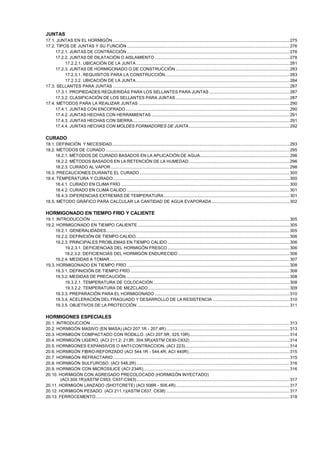 JUNTAS
17.1. JUNTAS EN EL HORMIGÓN ........................................................................................................................................................ 275
17.2. TIPOS DE JUNTAS Y SU FUNCIÓN ............................................................................................................................................ 276
17.2.1. JUNTAS DE CONTRACCIÓN ............................................................................................................................................ 276
17.2.2. JUNTAS DE DILATACIÓN O AISLAMIENTO .................................................................................................................... 278
17.2.2.1. UBICACIÓN DE LA JUNTA .................................................................................................................................... 281
17.2.3. JUNTAS DE HORMIGONADO O DE CONSTRUCCIÓN .................................................................................................. 283
17.2.3.1. REQUISITOS PARA LA CONSTRUCCIÓN........................................................................................................... 283
17.2.3.2. UBICACIÓN DE LA JUNTA .................................................................................................................................... 284
17.3. SELLANTES PARA JUNTAS ........................................................................................................................................................ 287
17.3.1. PROPIEDADES REQUERIDAS PARA LOS SELLANTES PARA JUNTAS ..................................................................... 287
17.3.2. CLASIFICACIÓN DE LOS SELLANTES PARA JUNTAS .................................................................................................. 287
17.4. MÉTODOS PARA LA REALIZAR JUNTAS .................................................................................................................................. 290
17.4.1. JUNTAS CON ENCOFRADO ............................................................................................................................................. 290
17.4.2. JUNTAS HECHAS CON HERRAMIENTAS ....................................................................................................................... 291
17.4.3. JUNTAS HECHAS CON SIERRA....................................................................................................................................... 291
17.4.4. JUNTAS HECHAS CON MOLDES FORMADORES DE JUNTA....................................................................................... 292

CURADO
18.1. DEFINICIÓN Y NECESIDAD......................................................................................................................................................... 293
18.2. MÉTODOS DE CURADO .............................................................................................................................................................. 295
18.2.1. MÉTODOS DE CURADO BASADOS EN LA APLICACIÓN DE AGUA............................................................................. 296
18.2.2. MÉTODOS BASADOS EN LA RETENCIÓN DE LA HUMEDAD....................................................................................... 296
18.2.3. CURADO AL VAPOR .......................................................................................................................................................... 298
18.3. PRECAUCIONES DURANTE EL CURADO ................................................................................................................................. 300
18.4. TEMPERATURA Y CURADO ........................................................................................................................................................ 300
18.4.1. CURADO EN CLIMA FRÍO ................................................................................................................................................. 300
18.4.2. CURADO EN CLIMA CALIDO ............................................................................................................................................ 301
18.4.3. DIFERENCIAS EXTREMAS DE TEMPERATURA ............................................................................................................ 301
18.5. MÉTODO GRÁFICO PARA CALCULAR LA CANTIDAD DE AGUA EVAPORADA ................................................................... 302

HORMIGONADO EN TIEMPO FRIO Y CALIENTE
19.1. INTRODUCCIÓN ........................................................................................................................................................................... 305
19.2. HORMIGONADO EN TIEMPO CALIENTE ................................................................................................................................... 305
19.2.1. GENERALIDADES.............................................................................................................................................................. 305
19.2.2. DEFINICIÓN DE TIEMPO CALIDO. ................................................................................................................................... 306
19.2.3. PRINCIPALES PROBLEMAS EN TIEMPO CALIDO ......................................................................................................... 306
19.2.3.1. DEFICIENCIAS DEL HORMIGÓN FRESCO ......................................................................................................... 306
19.2.3.2. DEFICIENCIAS DEL HORMIGÓN ENDURECIDO ................................................................................................ 306
19.2.4. MEDIDAS A TOMAR........................................................................................................................................................... 307
19.3. HORMIGONADO EN TIEMPO FRÍO ............................................................................................................................................ 308
19.3.1. DEFINICIÓN DE TIEMPO FRÍO ......................................................................................................................................... 308
19.3.2. MEDIDAS DE PRECAUCIÓN............................................................................................................................................. 308
19.3.2.1. TEMPERATURA DE COLOCACIÓN ..................................................................................................................... 308
19.3.2.2. TEMPERATURA DE MEZCLADO.......................................................................................................................... 309
19.3.3. PREPARACIÓN PARA EL HORMIGONADO .................................................................................................................... 310
19.3.4. ACELERACIÓN DEL FRAGUADO Y DESARROLLO DE LA RESISTENCIA .................................................................. 310
19.3.5. OBJETIVOS DE LA PROTECCIÓN ................................................................................................................................... 311

HORMIGONES ESPECIALES
20.1. INTRODUCCIÓN ........................................................................................................................................................................... 313
20.2. HORMIGÓN MASIVO (EN MASA) (ACI 207.1R - 207.4R) .......................................................................................................... 313
20.3. HORMIGÓN COMPACTADO CON RODILLO. (ACI 207.5R, 325.10R)...................................................................................... 314
20.4. HORMIGÓN LIGERO. (ACI 211.2; 213R; 304.5R)(ASTM C630-C632) ...................................................................................... 314
20.5. HORMIGONES EXPANSIVOS O ANTI-CONTRACCION. (ACI 223).......................................................................................... 314
20.6. HORMIGÓN FIBRO-REFORZADO (ACI 544.1R - 544.4R; ACI 440R)....................................................................................... 315
20.7. HORMIGÓN REFRACTARIO ........................................................................................................................................................ 315
20.8. HORMIGÓN SULFUROSO. (ACI 548.2R).................................................................................................................................... 316
20.9. HORMIGÓN CON MICROSILICE (ACI 234R).............................................................................................................................. 316
20.10. HORMIGÓN CON AGREGADO PRECOLOCADO (HORMIGÓN INYECTADO)
(ACI 304.1R)(ASTM C953; C937-C943).................................................................................................................................... 317
20.11. HORMIGÓN LANZADO (SHOTCRETE) (ACI 506R - 506.4R).................................................................................................. 317
20.12. HORMIGÓN PESADO. (ACI 211.1)(ASTM C637, C638) .......................................................................................................... 317
20.13. FERROCEMENTO....................................................................................................................................................................... 318

 