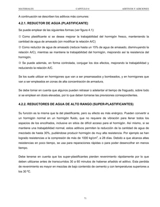 MATERIALES

CAPITULO 4

ADITIVOS Y ADICIONES

A continuación se describen los aditivos más comunes:

4.2.1. REDUCTOR DE AGUA (PLASTIFICANTE)
Se puede emplear de las siguientes formas (ver figura 4.1):
1 Como plastificante si se desea mejorar la trabajabilidad del hormigón fresco, manteniendo la
cantidad de agua de amasado (sin modificar la relación A/C)
2 Como reductor de agua de amasado (reduce hasta un 15% de agua de amasado, disminuyendo la
relación A/C), mientras se mantiene la trabajabilidad del hormigón, mejorando así la resistencia del
hormigón.
3 Se puede además, en forma controlada, conjugar los dos efectos, mejorando la trabajabilidad y
reduciendo la relación A/C.
Se los suele utilizar en hormigones que van a ser preamasados y bombeados, y en hormigones que
van a ser empleados en zonas de alta concentración de armadura.
Se debe tomar en cuenta que algunos pueden retrasar o adelantar el tiempo de fraguado, sobre todo
si se emplean en dosis elevadas, por lo que deben tomarse las previsiones correspondientes.

4.2.2. REDUCTORES DE AGUA DE ALTO RANGO (SUPER-PLASTIFICANTES)
Su función es la misma que la del plastificante, pero su efecto es más enérgico. Pueden convertir a
un hormigón normal en un hormigón fluido, que no requiere de vibración para llenar todos los
espacios de los encofrados, inclusive en sitios de difícil acceso para el hormigón. Así mismo, si se
mantiene una trabajabilidad normal, estos aditivos permiten la reducción de la cantidad de agua de
mezclado de hasta 30%, pudiéndose producir hormigón de muy alta resistencia. Por ejemplo se han
logrado resistencias a la compresión de más de 1000 kg/cm2, a 28 días. Debido a que alcanza altas
resistencias en poco tiempo, se usa para reparaciones rápidas o para poder desencofrar en menos
tiempo.
Debe tenerse en cuenta que los super-plastificantes pierden revenimiento rápidamente por lo que
deben utilizarse antes de transcurridos 30 a 60 minutos de haberse añadido el aditivo. Esta perdida
de revenimiento es mayor en mezclas de bajo contenido de cemento y con temperaturas superiores a
los 30 ºC.

71

 