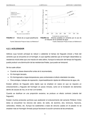 CAPITULO 4

Hormigon con
superplastificante o
plastificante

trbajabilidad

Hormigon de Referencia

0.6

0.5

0.7

Relacion agua/cemento

Resistencia a la compresión a 20 dias, kg/cm2

MATERIALES

ADITIVOS Y ADICIONES

350
con

280

adit

ivo

ol
ontr
de c

210
140

70

240

255

270

285

300

315

330

345

Contenido de cemento, kg/m3

FIGURA 4.1

Efecto de un super-plastificante

FIGURA 4.2
Ahorros posibles en cemento por el uso de
un reductor de la cantidad de agua

Fuente: Elaboración Propia en base a la Referencia 7

Fuente: Elaboración Propia en base a la Referencia 6

4.2.3. ACELERADOR
Aditivos cuya función principal es reducir o adelantar el tiempo de fraguado (inicial y final) del
cemento que se encuentra en el hormigón, lo que significa además que el hormigón desarrollara su
resistencia inicial antes que una mezcla sin este aditivo. Aunque la reducción del tiempo de fraguado,
puede producir una disminución de las resistencias finales, que puede ser temporal.
Se los suele utilizar:
•

Cuando se desea desencofrar antes de lo recomendado,

•

En Hormigón lanzado,

•

En Hormigonado a bajas temperaturas; para contrarrestar el efecto retardador de estas.

•

Para anclajes, trabajos de reparación, impermeabilización rápida de infiltraciones de agua, etc.

Existen aditivos de fraguado extra rápido que se emplean en casos en que se requiera un
endurecimiento y fraguado del hormigón en pocos minutos, como en la fundación de elementos
dentro de cauces de ríos, en el mar o en túneles.
Cuando se dosifican en una proporción excesiva, se produce un efecto contrario (retardo del
fraguado).
Existen muchos productos químicos que acelerarán el endurecimiento del cemento Pórtland. Entre
éstos se encuentran los cloruros (de calcio, de sodio, de aluminio, etc), bromuros, fluoruros,
carbonatos, nitratos, etc. Aunque los acelerantes a base de cloruros usados en el pasado no se
emplean más en Hormigón Armado porque favorecen la acción corrosiva de las armaduras.
72

 