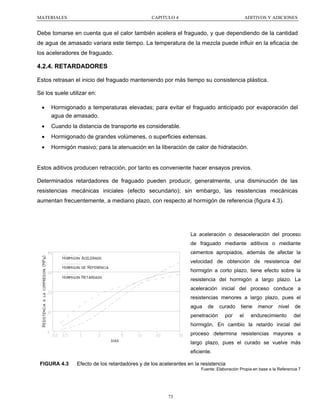 MATERIALES

CAPITULO 4

ADITIVOS Y ADICIONES

Debe tomarse en cuenta que el calor también acelera el fraguado, y que dependiendo de la cantidad
de agua de amasado variara este tiempo. La temperatura de la mezcla puede influir en la eficacia de
los aceleradores de fraguado.

4.2.4. RETARDADORES
Estos retrasan el inicio del fraguado manteniendo por más tiempo su consistencia plástica.
Se los suele utilizar en:
•

Hormigonado a temperaturas elevadas; para evitar el fraguado anticipado por evaporación del
agua de amasado.

•

Cuando la distancia de transporte es considerable.

•

Hormigonado de grandes volúmenes, o superficies extensas.

•

Hormigón masivo; para la atenuación en la liberación de calor de hidratación.

Estos aditivos producen retracción, por tanto es conveniente hacer ensayos previos.
Determinados retardadores de fraguado pueden producir, generalmente, una disminución de las
resistencias mecánicas iniciales (efecto secundario); sin embargo, las resistencias mecánicas
aumentan frecuentemente, a mediano plazo, con respecto al hormigón de referencia (figura 4.3).

La aceleración o desaceleración del proceso
de fraguado mediante aditivos o mediante
Resistencia a la compresion (MPa)

cementos apropiados, además de afectar la
Hormigon Acelerado

velocidad de obtención de resistencia del

Hormigon de Referencia

hormigón a corto plazo, tiene efecto sobre la

Hormigon Retardado

resistencia del hormigón a largo plazo. La
aceleración inicial del proceso conduce a
resistencias menores a largo plazo, pues el
agua

de

penetración

curado
por

tiene
el

menor

nivel

endurecimiento

de
del

hormigón. En cambio la retardo inicial del
proceso determina resistencias mayores a
dias

largo plazo, pues el curado se vuelve más
eficiente.

FIGURA 4.3

Efecto de los retardadores y de los acelerantes en la resistencia
Fuente: Elaboración Propia en base a la Referencia 7

73

 