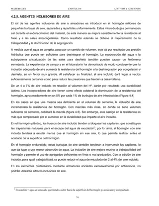 MATERIALES

CAPITULO 4

ADITIVOS Y ADICIONES

4.2.5. AGENTES INCLUSORES DE AIRE
El rol de los agentes inclusores de aire o aireadores es introducir en el hormigón millones de
pequeñas burbujas de aire, separadas y repartidas uniformemente. Estas micro-burbujas permanecen
así durante el endurecimiento del material, de esta manera se mejora sensiblemente la resistencia al
hielo y a las sales anticongelantes. Como resultado además se obtiene el mejoramiento de la
trabajabilidad y la disminución de la segregación.
A medida que el agua se congela, pasa por un cambio de volumen, este da por resultado una presión
hidráulica que puede ser suficiente para desintegrar el hormigón. La evaporación del agua y la
subsiguiente cristalización de las sales para deshielo también pueden causar un fenómeno
semejante. La experiencia de campo y en el laboratorio ha demostrado de modo concluyente que la
inclusión adecuada de aire aumenta la resistencia del hormigón a la desintegración por congelación y
deshielo, en un factor muy grande. Al satisfacer su finalidad, el aire incluido dará lugar a vacíos
suficientemente cercanos como para reducir las presiones que tienden a desarrollarse.
De un 4 a 7% de aire incluido en relación al volumen del Hº, darán por resultado una durabilidad
óptima. Los incorporadores de aire tienen como efecto colateral la disminución de la resistencia del
hormigón, aproximadamente en un 5% por cada 1% de burbujas de aire introducidas (Figura 4.4)
En los casos en que una mezcla sea deficiente en el volumen de cemento, la inclusión de aire
incrementará la resistencia del hormigón. Con mezclas más ricas, en donde se tiene volumen
suficiente de cemento, debilitará la mezcla (figura 4.5). Sin embargo, este castigo en la resistencia es
más que compensado por el aumento en la durabilidad que imparte el aire incluido.
En el hormigón plástico, los huecos de aire incluido tienden a bloquear los capilares, que constituyen
las trayectorias naturales para el escape del agua de exudación1; por lo tanto, el hormigón con aire
incluido tenderá a exudar menos que el hormigón sin ese aire, lo que permite realizar antes el
acabado de la superficie del hormigón.
En el hormigón endurecido, estas burbujas de aire también tenderán a interrumpir los capilares, lo
que da lugar a una menor absorción de agua. La inclusión de aire mejora mucho la trabajabilidad del
hormigón y permite el uso de agregados deficientes en finos o mal graduados. Con la adición de aire
incluido, para igual trabajabilidad, se puede reducir el agua de mezclado del 2 al 4% del aire incluido.
En los elementos pretensados mediante armaduras ancladas exclusivamente por adherencia, no
podrán utilizarse aditivos inclusores de aire.

1

Exucadión = agua de amasado que tiende a subir hacia la superficie del hormigón ya colocado y compactado.
74

 