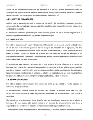 MATERIALES

CAPITULO 4

ADITIVOS Y ADICIONES

Aparte de los impermeabilizantes que se adicionan a la mezcla, existen impermeabilizantes de
superficie, que se aplican sobre las caras expuestas del hormigón endurecido y actúan solo sobre un
pequeño espesor del mismo, estos se desarrollaran en el Apartado 8.5.1.

4.2.7. ADITIVOS EXPANSORES
Aditivos que se expanden durante el período de hidratación del hormigón o reaccionan con otros
componentes del hormigón para causar expansión, se utilizan para reducir al mínimo los efectos de la
contracción por secado.
La expansión controlada producida por estas adiciones puede ser de la misma magnitud que la
contracción por secado esperado o puede ser levemente mayor.

4.3. DOSIFICACIÓN
Los aditivos se adicionaran según indicaciones del fabricante, por lo general en una cantidad menor
al 5% de peso del cemento, pudiendo ser en el agua de amasado, en el agregado, etc. Una
dosificación que no sea la conveniente puede influir de forma indeseable, a veces opuesta a la que se
quería conseguir. Todos los aditivos se pueden adicionar después de que el hormigón se ha
mezclado parcialmente. En ninguna circunstancia los aditivos deben adicionarse al cemento Pórtland
antes de la adición del agua de mezclado.
Es posible que sea necesario adicionar dos o más aditivos de tipos diferentes a la mezcla de
hormigón para obtener las características deseadas. La mayor parte de los aditivos son compatibles
cuando se mezclan en el hormigón pero, en ninguna condición, debe permitirse que dos aditivos de
tipos diferentes se mezclen entre si, antes de su adición a la mezcladora, ya que en la mayor parte de
los casos, los aditivos reaccionarán provocando precipitación y pérdida de eficacia.

4.4. ALMACENAMIENTO
Los aditivos deberán transportarse y almacenarse de forma que su calidad no resulte afectada por
influencias físicas o químicas.
El almacenamiento se debe realizar en envases bien cerrados, en lugares secos, frescos y bajo
techo. Para todos los casos deben seguirse las direcciones de almacenamiento que indique el
fabricante.
Ciertos aditivos se embarcan en forma de polvo para ser disueltos en agua antes de su adición al
hormigón. En esos casos, sólo deben mezclarse en tanques de almacenamiento para tener la
seguridad de que se adicionan todos los componentes del aditivo para cada amasado.
Tanto la calidad como las condiciones de almacenamiento y utilización, deberán aparecer claramente
76

 