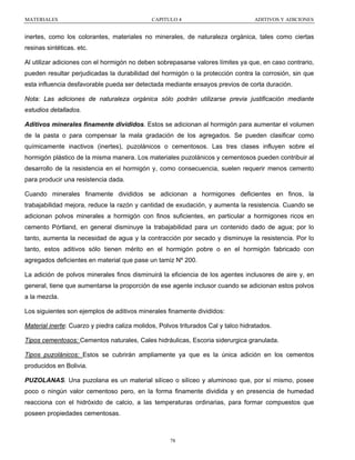 MATERIALES

CAPITULO 4

ADITIVOS Y ADICIONES

inertes, como los colorantes, materiales no minerales, de naturaleza orgánica, tales como ciertas
resinas sintéticas. etc.
Al utilizar adiciones con el hormigón no deben sobrepasarse valores límites ya que, en caso contrario,
pueden resultar perjudicadas la durabilidad del hormigón o la protección contra la corrosión, sin que
esta influencia desfavorable pueda ser detectada mediante ensayos previos de corta duración.
Nota: Las adiciones de naturaleza orgánica sólo podrán utilizarse previa justificación mediante
estudios detallados.
Aditivos minerales finamente divididos. Estos se adicionan al hormigón para aumentar el volumen
de la pasta o para compensar la mala gradación de los agregados. Se pueden clasificar como
químicamente inactivos (inertes), puzolánicos o cementosos. Las tres clases influyen sobre el
hormigón plástico de la misma manera. Los materiales puzolánicos y cementosos pueden contribuir al
desarrollo de la resistencia en el hormigón y, como consecuencia, suelen requerir menos cemento
para producir una resistencia dada.
Cuando minerales finamente divididos se adicionan a hormigones deficientes en finos, la
trabajabilidad mejora, reduce la razón y cantidad de exudación, y aumenta la resistencia. Cuando se
adicionan polvos minerales a hormigón con finos suficientes, en particular a hormigones ricos en
cemento Pórtland, en general disminuye la trabajabilidad para un contenido dado de agua; por lo
tanto, aumenta la necesidad de agua y la contracción por secado y disminuye la resistencia. Por lo
tanto, estos aditivos sólo tienen mérito en el hormigón pobre o en el hormigón fabricado con
agregados deficientes en material que pase un tamiz Nº 200.
La adición de polvos minerales finos disminuirá la eficiencia de los agentes inclusores de aire y, en
general, tiene que aumentarse la proporción de ese agente inclusor cuando se adicionan estos polvos
a la mezcla.
Los siguientes son ejemplos de aditivos minerales finamente divididos:
Material inerte: Cuarzo y piedra caliza molidos, Polvos triturados Cal y talco hidratados.
Tipos cementosos: Cementos naturales, Cales hidráulicas, Escoria siderurgica granulada.
Tipos puzolánicos: Estos se cubrirán ampliamente ya que es la única adición en los cementos
producidos en Bolivia.
PUZOLANAS. Una puzolana es un material silíceo o silíceo y aluminoso que, por sí mismo, posee
poco o ningún valor cementoso pero, en la forma finamente dividida y en presencia de humedad
reacciona con el hidróxido de calcio, a las temperaturas ordinarias, para formar compuestos que
poseen propiedades cementosas.

78

 