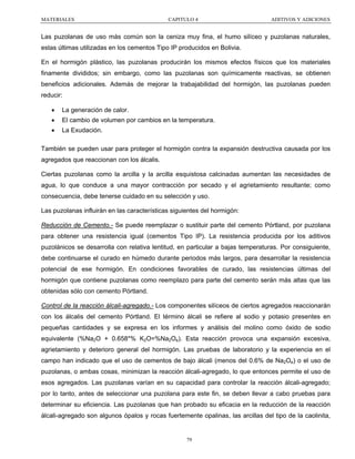 MATERIALES

CAPITULO 4

ADITIVOS Y ADICIONES

Las puzolanas de uso más común son la ceniza muy fina, el humo silíceo y puzolanas naturales,
estas últimas utilizadas en los cementos Tipo IP producidos en Bolivia.
En el hormigón plástico, las puzolanas producirán los mismos efectos físicos que los materiales
finamente divididos; sin embargo, como las puzolanas son químicamente reactivas, se obtienen
beneficios adicionales. Además de mejorar la trabajabilidad del hormigón, las puzolanas pueden
reducir:
•

La generación de calor.

•

El cambio de volumen por cambios en la temperatura.

•

La Exudación.

También se pueden usar para proteger el hormigón contra la expansión destructiva causada por los
agregados que reaccionan con los álcalis.
Ciertas puzolanas como la arcilla y la arcilla esquistosa calcinadas aumentan las necesidades de
agua, lo que conduce a una mayor contracción por secado y el agrietamiento resultante; como
consecuencia, debe tenerse cuidado en su selección y uso.
Las puzolanas influirán en las características siguientes del hormigón:
Reducción de Cemento.- Se puede reemplazar o sustituir parte del cemento Pórtland, por puzolana
para obtener una resistencia igual (cementos Tipo IP). La resistencia producida por los aditivos
puzolánicos se desarrolla con relativa lentitud, en particular a bajas temperaturas. Por consiguiente,
debe continuarse el curado en húmedo durante periodos más largos, para desarrollar la resistencia
potencial de ese hormigón. En condiciones favorables de curado, las resistencias últimas del
hormigón que contiene puzolanas como reemplazo para parte del cemento serán más altas que las
obtenidas sólo con cemento Pórtland.
Control de la reacción álcali-agregado.- Los componentes silíceos de ciertos agregados reaccionarán
con los álcalis del cemento Pórtland. El término álcali se refiere al sodio y potasio presentes en
pequeñas cantidades y se expresa en los informes y análisis del molino como óxido de sodio
equivalente (%Na2O + 0.658*% K2O=%Na2Oe). Esta reacción provoca una expansión excesiva,
agrietamiento y deterioro general del hormigón. Las pruebas de laboratorio y la experiencia en el
campo han indicado que el uso de cementos de bajo álcali (menos del 0.6% de Na2Oe) o el uso de
puzolanas, o ambas cosas, minimizan la reacción álcali-agregado, lo que entonces permite el uso de
esos agregados. Las puzolanas varían en su capacidad para controlar la reacción álcali-agregado;
por lo tanto, antes de seleccionar una puzolana para este fin, se deben llevar a cabo pruebas para
determinar su eficiencia. Las puzolanas que han probado su eficacia en la reducción de la reacción
álcali-agregado son algunos ópalos y rocas fuertemente opalinas, las arcillas del tipo de la caolinita,

79

 