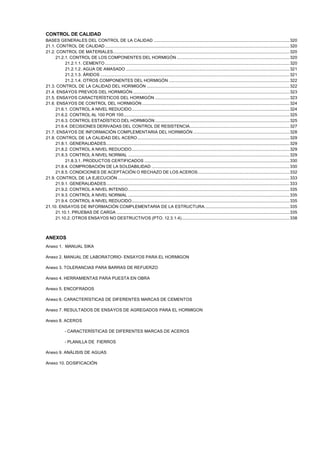 CONTROL DE CALIDAD
BASES GENERALES DEL CONTROL DE LA CALIDAD ..................................................................................................................... 320
21.1. CONTROL DE CALIDAD ............................................................................................................................................................... 320
21.2. CONTROL DE MATERIALES........................................................................................................................................................ 320
21.2.1. CONTROL DE LOS COMPONENTES DEL HORMIGÓN ................................................................................................. 320
21.2.1.1. CEMENTO ............................................................................................................................................................... 320
21.2.1.2. AGUA DE AMASADO ............................................................................................................................................. 321
21.2.1.3. ÁRIDOS ................................................................................................................................................................... 321
21.2.1.4. OTROS COMPONENTES DEL HORMIGÓN ........................................................................................................ 322
21.3. CONTROL DE LA CALIDAD DEL HORMIGÓN ........................................................................................................................... 322
21.4. ENSAYOS PREVIOS DEL HORMIGÓN ....................................................................................................................................... 323
21.5. ENSAYOS CARACTERÍSTICOS DEL HORMIGÓN .................................................................................................................... 323
21.6. ENSAYOS DE CONTROL DEL HORMIGÓN ............................................................................................................................... 324
21.6.1. CONTROL A NIVEL REDUCIDO........................................................................................................................................ 324
21.6.2. CONTROL AL 100 POR 100............................................................................................................................................... 325
21.6.3. CONTROL ESTADÍSTICO DEL HORMIGÓN.................................................................................................................... 325
21.6.4. DECISIONES DERIVADAS DEL CONTROL DE RESISTENCIA...................................................................................... 327
21.7. ENSAYOS DE INFORMACIÓN COMPLEMENTARIA DEL HORMIGÓN ................................................................................... 328
21.8. CONTROL DE LA CALIDAD DEL ACERO ................................................................................................................................... 329
21.8.1. GENERALIDADES.............................................................................................................................................................. 329
21.8.2. CONTROL A NIVEL REDUCIDO........................................................................................................................................ 329
21.8.3. CONTROL A NIVEL NORMAL ........................................................................................................................................... 329
21.8.3.1. PRODUCTOS CERTIFICADOS ............................................................................................................................. 330
21.8.4. COMPROBACIÓN DE LA SOLDABILIDAD ....................................................................................................................... 330
21.8.5. CONDICIONES DE ACEPTACIÓN O RECHAZO DE LOS ACEROS............................................................................... 332
21.9. CONTROL DE LA EJECUCIÓN .................................................................................................................................................... 333
21.9.1. GENERALIDADES.............................................................................................................................................................. 333
21.9.2. CONTROL A NIVEL INTENSO ........................................................................................................................................... 335
21.9.3. CONTROL A NIVEL NORMAL ........................................................................................................................................... 335
21.9.4. CONTROL A NIVEL REDUCIDO........................................................................................................................................ 335
21.10. ENSAYOS DE INFORMACIÓN COMPLEMENTARIA DE LA ESTRUCTURA......................................................................... 335
21.10.1. PRUEBAS DE CARGA ..................................................................................................................................................... 335
21.10.2. OTROS ENSAYOS NO DESTRUCTIVOS (PTO. 12.3.1.4)............................................................................................. 338

ANEXOS
Anexo 1. MANUAL SIKA
Anexo 2. MANUAL DE LABORATORIO- ENSAYOS PARA EL HORMIGON
Anexo 3. TOLERANCIAS PARA BARRAS DE REFUERZO
Anexo 4. HERRAMIENTAS PARA PUESTA EN OBRA
Anexo 5. ENCOFRADOS
Anexo 6. CARACTERÍSTICAS DE DIFERENTES MARCAS DE CEMENTOS
Anexo 7. RESULTADOS DE ENSAYOS DE AGREGADOS PARA EL HORMIGON
Anexo 8. ACEROS
- CARACTERÍSTICAS DE DIFERENTES MARCAS DE ACEROS
- PLANILLA DE FIERROS
Anexo 9. ANÁLISIS DE AGUAS
Anexo 10. DOSIFICACIÓN

 
