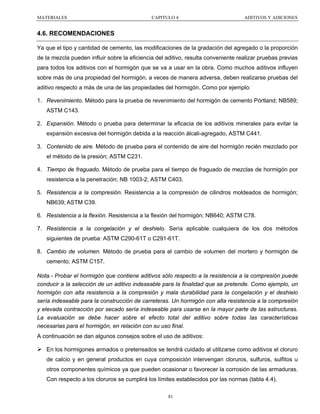 MATERIALES

CAPITULO 4

ADITIVOS Y ADICIONES

4.6. RECOMENDACIONES
Ya que el tipo y cantidad de cemento, las modificaciones de la gradación del agregado o la proporción
de la mezcla pueden influir sobre la eficiencia del aditivo, resulta conveniente realizar pruebas previas
para todos los aditivos con el hormigón que se va a usar en la obra. Como muchos aditivos influyen
sobre más de una propiedad del hormigón, a veces de manera adversa, deben realizarse pruebas del
aditivo respecto a más de una de las propiedades del hormigón. Como por ejemplo:
1. Revenimiento. Método para la prueba de revenimiento del hormigón de cemento Pórtland; NB589;
ASTM C143.
2. Expansión. Método o prueba para determinar la eficacia de los aditivos minerales para evitar la
expansión excesiva del hormigón debida a la reacción álcali-agregado, ASTM C441.
3. Contenido de aire. Método de prueba para el contenido de aire del hormigón recién mezclado por
el método de la presión; ASTM C231.
4. Tiempo de fraguado. Método de prueba para el tiempo de fraguado de mezclas de hormigón por
resistencia a la penetración; NB 1003-2; ASTM C403.
5. Resistencia a la compresión. Resistencia a la compresión de cilindros moldeados de hormigón;
NB639; ASTM C39.
6. Resistencia a la flexión. Resistencia a la flexión del hormigón; NB640; ASTM C78.
7. Resistencia a la congelación y el deshielo. Sería aplicable cualquiera de los dos métodos
siguientes de prueba: ASTM C290-61T o C291-61T.
8. Cambio de volumen. Método de prueba para el cambio de volumen del mortero y hormigón de
cemento; ASTM C157.
Nota.- Probar el hormigón que contiene aditivos sólo respecto a la resistencia a la compresión puede
conducir a la selección de un aditivo indeseable para la finalidad que se pretende. Como ejemplo, un
hormigón con alta resistencia a la compresión y mala durabilidad para la congelación y el deshielo
sería indeseable para la construcción de carreteras. Un hormigón con alta resistencia a la compresión
y elevada contracción por secado sería indeseable para usarse en la mayor parte de las estructuras.
La evaluación se debe hacer sobre el efecto total del aditivo sobre todas las características
necesarias para el hormigón, en relación con su uso final.
A continuación se dan algunos consejos sobre el uso de aditivos:
En los hormigones armados o pretensados se tendrá cuidado al utilizarse como aditivos el cloruro
de calcio y en general productos en cuya composición intervengan cloruros, sulfuros, sulfitos u
otros componentes químicos ya que pueden ocasionar o favorecer la corrosión de las armaduras.
Con respecto a los cloruros se cumplirá los límites establecidos por las normas (tabla 4.4).
81

 