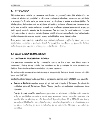 MATERIALES

CAPITULO 5

ACERO

5.1. INTRODUCCIÓN
El hormigón es un material por naturaleza frágil, fuerte a la compresión pero débil a la tensión y sin
resistencia a la tracción (ductilidad), por lo que no puede ser empleado en piezas que han de trabajar
a flexo-tracción. Por otra parte, las barras de acero, son fuertes a la tensión y bastante dúctiles. Por
ello las piezas de hormigón que van a trabajar a tracción o flexión se refuerzan con barras de acero
en la zona sometida a estos esfuerzos, de modo que el refuerzo absorba las cargas de tensión, en
tanto que el hormigón soporte las de compresión. Este concepto de construcción con hormigón
reforzado conduce a miembros estructurales que no sólo son mucho más fuertes que los fabricados
con hormigón simple, sino que también poseen la ductilidad de la que carecen estos.
Dado que en nuestro país no se produce acero estructural, los aceros utilizados siguen las normas
existentes de sus países de producción (Brasil, Perú, Argentina, etc.). Es por eso que dentro del texto
se hará referencia a algunas de estas normas en donde sea pertinente.

5.2. CLASIFICACIÓN DE LOS ACEROS
5.2.1. SEGÚN SU COMPOSICIÓN QUÍMICA
Los elementos principales, en la composición química de los aceros, son: hierro, carbono,
manganeso, fósforo, azufre y silicio. Las variaciones en los porcentajes de estos elementos son
factores determinantes en las características y tipos de los aceros.
En las barras de acero para hormigón armado, el contenido de fósforo no deberá exceder del 0.06%
de su peso (NB 728)
La clasificación de los aceros de acuerdo a su composición química según la NB 266 es la siguiente:
•

Aceros al Carbono: aquellos aceros en los que está presente el Carbono y los elementos
residuales, como el Manganeso, Silicio, Fósforo y Azufre, en cantidades consideradas como
normales.

•

Aceros de baja aleación: aquellos aceros en que los elementos residuales están presentes
arriba de cantidades normales, o donde están presentes nuevos elementos aleantes, cuya
cantidad total no sobrepasa un valor determinado (normalmente un 3,0 al 3,5%). En este tipo de
acero, la cantidad total de elementos aleantes no es suficiente para alterar la microestructura de
los aceros resultantes, así como la naturaleza de los tratamientos térmicos a que deben ser
sometidos.

85

 