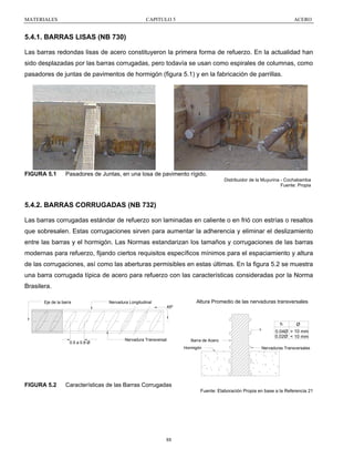 MATERIALES

CAPITULO 5

ACERO

5.4.1. BARRAS LISAS (NB 730)
Las barras redondas lisas de acero constituyeron la primera forma de refuerzo. En la actualidad han
sido desplazadas por las barras corrugadas, pero todavía se usan como espirales de columnas, como
pasadores de juntas de pavimentos de hormigón (figura 5.1) y en la fabricación de parrillas.

FIGURA 5.1

Pasadores de Juntas, en una losa de pavimento rígido.
Distribuidor de la Muyurina - Cochabamba
Fuente: Propia

5.4.2. BARRAS CORRUGADAS (NB 732)
Las barras corrugadas estándar de refuerzo son laminadas en caliente o en frió con estrías o resaltos
que sobresalen. Estas corrugaciones sirven para aumentar la adherencia y eliminar el deslizamiento
entre las barras y el hormigón. Las Normas estandarizan los tamaños y corrugaciones de las barras
modernas para refuerzo, fijando ciertos requisitos específicos mínimos para el espaciamiento y altura
de las corrugaciones, así como las aberturas permisibles en estas últimas. En la figura 5.2 se muestra
una barra corrugada típica de acero para refuerzo con las características consideradas por la Norma
Brasilera.
Eje de la barra

Altura Promedio de las nervaduras transversales

Nervadura Longitudinal
45º

h
h

0.5 a 0.8 Ø

Nervadura Transversal

Barra de Acero
Hormigón

FIGURA 5.2

Ø

0.04Ø > 10 mm
0,02Ø < 10 mm
Nervaduras Transversales

Características de las Barras Corrugadas
Fuente: Elaboración Propia en base a la Referencia 21

88

 