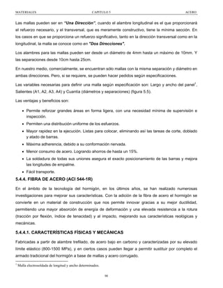 MATERIALES

CAPITULO 5

ACERO

Las mallas pueden ser en “Una Dirección”, cuando el alambre longitudinal es el que proporcionará
el refuerzo necesario, y el transversal, que es meramente constructivo, tiene la mínima sección. En
los casos en que se proporciona un refuerzo significativo, tanto en la dirección transversal como en la
longitudinal, la malla se conoce como en "Dos Direcciones".
Los alambres para las mallas pueden ser desde un diámetro de 4mm hasta un máximo de 10mm. Y
las separaciones desde 10cm hasta 25cm.
En nuestro medio, comercialmente, se encuentran sólo mallas con la misma separación y diámetro en
ambas direcciones. Pero, si se requiere, se pueden hacer pedidos según especificaciones.
Las variables necesarias para definir una malla según especificación son: Largo y ancho del panel1,
Salientes (A1, A2, A3, A4) y Cuantía (diámetros y separaciones) (figura 5.5).
Las ventajas y beneficios son:
• Permite reforzar grandes áreas en forma ligera, con una necesidad mínima de supervisión e
inspección.
• Permiten una distribución uniforme de los esfuerzos.
• Mayor rapidez en la ejecución. Listas para colocar, eliminando así las tareas de corte, doblado
y atado de barras.
• Máxima adherencia, debido a su conformación nervada.
• Menor consumo de acero. Logrando ahorros de hasta un 15%.
• La soldadura de todas sus uniones asegura el exacto posicionamiento de las barras y mejora
las longitudes de empalme.
• Fácil transporte.

5.4.4. FIBRA DE ACERO (ACI 544-1R)
En el ámbito de la tecnología del hormigón, en los últimos años, se han realizado numerosas
investigaciones para mejorar sus características. Con la adición de la fibra de acero el hormigón se
convierte en un material de construcción que nos permite innovar gracias a su mejor ductilidad,
permitiendo una mayor absorción de energía de deformación y una elevada resistencia a la rotura
(tracción por flexión, índice de tenacidad) y al impacto, mejorando sus características reológicas y
mecánicas.

5.4.4.1. CARACTERÍSTICAS FÍSICAS Y MECÁNICAS
Fabricadas a partir de alambre trefilado, de acero bajo en carbono y caracterizadas por su elevado
límite elástico (800-1500 MPa), y en ciertos casos pueden llegar a permitir sustituir por completo el
armado tradicional del hormigón a base de mallas y acero corrugado.
1

Malla electrosoldada de longitud y ancho determinados.
90

 