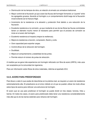 MATERIALES

CAPITULO 5

ACERO

• Disminución de los tiempos de obra, en relación al armado con armadura tradicional.
• Mayor control de la fisuración ya que cosen las fisuras del hormigón formando un “puente” entre
los agregados gruesos, llevando al hormigón a un comportamiento dúctil luego de la fisuración
inicial evitando así la fractura frágil.
• Incremento de la resistencia a la abrasión y protección final debido a una reducción de la
fisuración.
• Excelente resistencia a la corrosión, ya que mediante el uso de las fibras las fisuras controladas
tienen un diámetro mucho menor al necesario para permitir que el proceso de corrosión se
inicie en el acero del hormigón.
• Excelente resistencia al impacto (mejora la resiliencia).
• Mejora la resistencia a tracción, compresión, flexión y corte.
• Gran capacidad para soportar cargas.
• Control eficaz de la retracción del hormigón.
• Ductilidad.
• Mejora el comportamiento y estabilidad de las juntas.
• Permite reducir el número de juntas de retracción.
A medida que se gana más experiencia con hormigón reforzado con fibra de acero (HRFA), más usos
son aceptados por la comunidad de ingenieros.
Para ver información sobre fibras de otros materiales, referirse al apartado 20.6.

5.4.5. ACERO PARA PREESFORZADO
Para llevar a cabo lo que acaba de describirse en la práctica real, se requiere un acero de resistencia
extremadamente alta. El preesfuerzo es el único método en el que se pueden utilizar de modo eficaz
estos tipos de aceros para reforzar una estructura de hormigón.
El acero que se usa para presforzar el hormigón se puede dividir en tres clases: torones, hilos y
barras. En todos los casos, el acero para presforzado debe tener una resistencia considerablemente
más alta que la de las barras estándar para refuerzo del hormigón.

92

 