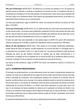 MATERIALES

CAPITULO 5

ACERO

Hilo para Presforzado (ASTM A421).- Se fabrica por un proceso de estirado en frío. El proceso de
estirado reduce el diámetro y aumenta la resistencia a la tensión del hilo. La resistencia del hilo se
incrementa por el trabajo en frío de cada estirado; en consecuencia, entre menor sea el diámetro del
hilo final, mayor es su resistencia última. Para mejorar las propiedades físicas del hilo, se somete a un
tratamiento térmico continuo con un control preciso.
Los hilos para presforzado, según la ASTM 421, tienen una resistencia máxima a la tension de 1620
MPa y 1725 MPa.
Torón para Presforzado (ASTM A416).- Es un cable formado por varios hilos para presforzado que
se han torcido juntos. Los torones para presforzado constituyen la forma más popular del acero para
este fin. Casi en todos los casos, los torones que se emplean para pretensar son de siete hilos, en los
que seis hilos se tuercen helicoidalmente en torno a un séptimo hilo recto.
El torón de siete hilos esta disponible en dos grados según la ASTM 416: grado 250 (resistencia
máxima a la tensión de 1725 Mpa,) y grado 270 (resistencia máxima a la tensión de 1860 Mpa).
Barras de alta Resistencia (ASTM 722).- Para usarse en el hormigón presforzado postensado,
existen barras de acero de aleación, de alta resistencia, en la forma lisa (tipo I) o corrugado (tipo II),
en diámetros que van desde ” (tipo I) o ” (tipo II) hasta 1⅜”. Las barras se fabrican a partir de barras
redondas de acero de alta aleación laminado en caliente que se tratan térmicamente y, a
continuación, se alargan en frío al cargarlas con no menos del 80% de su resistencia última mínima a
la tensión. Al alargar en frío se produce una alta resistencia en el punto de fluencia.
Las barras de alta resistencia, según la ASTM 722, tienen una resistencia máxima a la tension de
1035 MPa.

5.4.5.1. HORMIGÓN PREESFORZADO
El hormigón se puede presforzar, ya sea pretensando (antes de vaciar) o postensando (después del
vaciado), de modo que la aplicación de las cargas de servicio harán que la tensión actuara sólo para
aliviar la precarga de compresión. Una simplificación extrema de lo anterior es el sencillo caso de
levantar una fila de libros como una viga. Si se aplica suficiente presión al oprimir los extremos de la
fila de libros entre si, las fuerzas de compresión entre los libros contrarrestan las fuerzas de tensión
establecidas por la acción de flexión y, en efecto, esos libros soportarán su propio peso como una
viga. Si se precargan las barras estándar de refuerzo por la aplicación de fuerzas de tensión a las
mismas y se mantienen esas cargas en tanto fragua el hormigón que se vacia entre ellas, el miembro
de hormigón presforzado que se obtiene podrá soportar cargas de "tensión" apreciables, de la misma
manera que la fila de libros.
En general el pretensado se lleva a cabo sólo en plantas fijas de elementos prefabricados.

94

 