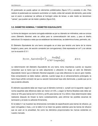 MATERIALES

CAPITULO 5

ACERO

El postensado se puede aplicar en elementos prefabricados (figura 5.7) o vaciados in situ. Para
realizar el postensado es necesario suministrar un medio, antes del vaciado del elemento, para evitar
que el acero a postensar se adhiera al hormigón antes de tensar, a este medio se denominan
“vainas”, que pueden ser de metal o plástico (figura 5.8).

5.5. DIÁMETRO NOMINAL Y DIÁMETRO EQUIVALENTE
La forma de designar una barra corrugada estándar es por su diámetro en milímetros, este se conoce
como Diámetro Nominal, este se utiliza para la comercialización del acero, y para el diseño
estructural. Es respecto a este que se establecen las tolerancias, se determina el area, perimetro, etc.
El Diámetro Equivalente de una barra corrugada es el área que tendría una barra de la misma
longitud y peso, pero, de sección constante (sin corrugaciones). Esta expresada en cm2 y se calcula
con la ecuación E 5.1:

[ ]

Seccion _ Equivalent e cm 2 =

Peso[Kg ]
0.785 * Longitud [m ]

(E 5.1)

La determinación del Diámetro Equivalente de una barra, toma importancia cuando se requiera
comprobar que la barra que se este adquiriendo o utilizando no tenga un valor de Diámetro
Equivalente menor que el Diámetro Nominal asignado o que esta diferencia no sea en gran medida.
Esta comprobación se debe realizar, además, cuando luego de un almacenamiento prolongado, la
barra haya sufrido corrosión tal que su sección transversal haya sido disminuida, y puede que ya no
sea prudente utilizarla.
El diámetro equivalente debe ser mayor que el diámetro nominal o cumplir con lo siguiente: según la
norma española esta diferencia debe ser menor al 4.5%, y según la Norma Brasilera este debe ser
menor al 10% para barras de 6 a 9.5mm y al 6% para barras de 12 a 32mm. Esta determinación debe
realizarse después de limpiar la barra cuidadosamente, para eliminar las posibles escamas de
laminación y el óxido no adherido firmemente.
En la tabla 5.1 se muestran las dimensiones nominales de especificación para barras de refuerzo, ya
sean corrugadas o lisas, y en la tabla 5.2 se listan los grados estándar para las barras de refuerzo
que se usan en la actualidad, Asi como los diámetros proporcionados las marcas existentes en
nuestro mercado.

95

 