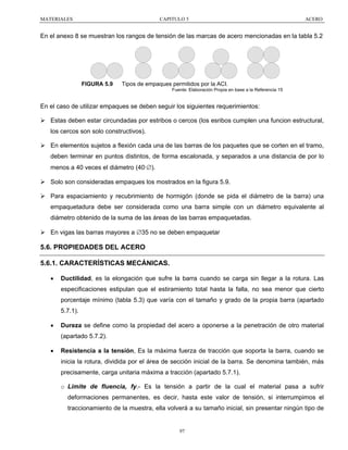 MATERIALES

CAPITULO 5

ACERO

En el anexo 8 se muestran los rangos de tensión de las marcas de acero mencionadas en la tabla 5.2

FIGURA 5.9

Tipos de empaques permitidos por la ACI.
Fuente: Elaboración Propia en base a la Referencia 15

En el caso de utilizar empaques se deben seguir los siguientes requerimientos:
Estas deben estar circundadas por estribos o cercos (los esribos cumplen una funcion estructural,
los cercos son solo constructivos).
En elementos sujetos a flexión cada una de las barras de los paquetes que se corten en el tramo,
deben terminar en puntos distintos, de forma escalonada, y separados a una distancia de por lo
menos a 40 veces el diámetro (40·∅).
Solo son consideradas empaques los mostrados en la figura 5.9.
Para espaciamiento y recubrimiento de hormigón (donde se pida el diámetro de la barra) una
empaquetadura debe ser considerada como una barra simple con un diámetro equivalente al
diámetro obtenido de la suma de las áreas de las barras empaquetadas.
En vigas las barras mayores a ∅35 no se deben empaquetar

5.6. PROPIEDADES DEL ACERO
5.6.1. CARACTERÍSTICAS MECÁNICAS.
•

Ductilidad, es la elongación que sufre la barra cuando se carga sin llegar a la rotura. Las
especificaciones estipulan que el estiramiento total hasta la falla, no sea menor que cierto
porcentaje mínimo (tabla 5.3) que varía con el tamaño y grado de la propia barra (apartado
5.7.1).

•

Dureza se define como la propiedad del acero a oponerse a la penetración de otro material
(apartado 5.7.2).

•

Resistencia a la tensión, Es la máxima fuerza de tracción que soporta la barra, cuando se
inicia la rotura, dividida por el área de sección inicial de la barra. Se denomina también, más
precisamente, carga unitaria máxima a tracción (apartado 5.7.1).
o Limite de fluencia, fy.- Es la tensión a partir de la cual el material pasa a sufrir
deformaciones permanentes, es decir, hasta este valor de tensión, si interrumpimos el
traccionamiento de la muestra, ella volverá a su tamaño inicial, sin presentar ningún tipo de

97

 