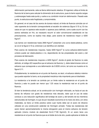 MATERIALES

CAPITULO 5

ACERO

deformación permanente, esta se llama deformación elastica. El ingeniero utiliza el limite de
fluencia de la barra para calcular la dimensión de la estructura, pues la barra soporta cargas
y sobrecargas hasta este punto y vuelve a su condición inicial sin deformación. Pasado este
punto, la estructura esta fragilizada y comprometida.
En general, en el caso de los aceros de dureza natural, el límite de fluencia coincide con el
valor aparente de la tensión correspondiente al escalón de cedencia (figura 5.10 a). En los
casos en que no aparece este escalón o aparece poco definido, como suele ocurrir con los
aceros estirados en frío, es necesario recurrir al valor convencional establecido en las
prescripciones, como se explica mas abajo, para aceros de resistencia mayor a 4200
Kg/cm2.
Las barras con resistencias hasta 2800 Kg/cm2 presentan una curva elasto-plástica, como
se ve en la figura 5.10 a), entonces fy se identifica con claridad.
Para aceros de resistencias mayores, hasta 4200 Kg/cm2, la curva esfuerzo-deformación
unitaria puede ser elasto-plastica o no, dependiendo de las propiedades del acero y del
procesos de fabricación.
Para aceros de resistencias mayores a 4200 Kg/cm2, donde el grado de fluencia no esta
definido, el código ACI especifica que el esfuerzo de fluencia, fy, debe determinarse como el
esfuerzo que corresponde a una deformación de 0.0035 cm/cm, tal como se muestra en la
figura 5.11.
Probablemente, la resistencia en el punto de fluencia, es decir, el esfuerzo elástico máximo
que puede soportar la barra, es la propiedad mecánica más importante para el diseñador.
La resistencia a la tensión se controla por un limite sobre la resistencia en el punto de
fluencia y esta no puede ser menor que 1.25 veces la resistencia real en el punto de
fluencia.
Si bien la tendencia actual, en la construcción con hormigón reforzado, es hacia el uso de
barras de refuerzo con grado de resistencia más elevado, dado que el uso de estas
conduce a una reducción significativa del tonelaje de acero y del tamaño de los miembros
estructurales de hormigón, lo que da por resultado economía en la mano de obra y en otros
materiales, se tiene un limite practico sobre cuan fuerte debe ser el acero de refuerzo
utilizado en una construcción estándar de Hormigón armado: Todas las resistencias del
acero tienen aproximadamente la misma elongación para el mismo esfuerzo de tensión
aplicado (mismo modulo de elasticidad Es=2.1*106 Kg/cm2). Si un acero tiene una
resistencia en el punto de fluencia que es el doble de la de otro, puede aplicarse el doble de

98

 