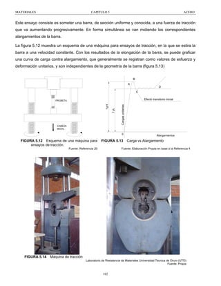 MATERIALES

CAPITULO 5

ACERO

Este ensayo consiste es someter una barra, de sección uniforme y conocida, a una fuerza de tracción
que va aumentando progresivamente. En forma simultánea se van midiendo los correspondientes
alargamientos de la barra.
La figura 5.12 muestra un esquema de una máquina para ensayos de tracción, en la que se estira la
barra a una velocidad constante. Con los resultados de la elongación de la barra, se puede graficar
una curva de carga contra alargamiento, que generalmente se registran como valores de esfuerzo y
deformación unitarios, y son independientes de la geometría de la barra (figura 5.13)
B
A

D
C
Efecto transitorio inicial

Cargas unitarias

CABEZA
MOVIL

f yL

f yH

PROBETA

0

FIGURA 5.12 Esquema de una máquina para
ensayos de tracción.

FIGURA 5.13

Fuente: Referencia 20

FIGURA 5.14

Alargamientos

Carga vs Alargamiento

Fuente: Elaboración Propia en base a la Referencia 4

Maquina de tracción
Laboratorio de Resistencia de Materiales Universidad Tecnica de Oruro (UTO)
Fuente: Propia

102

 