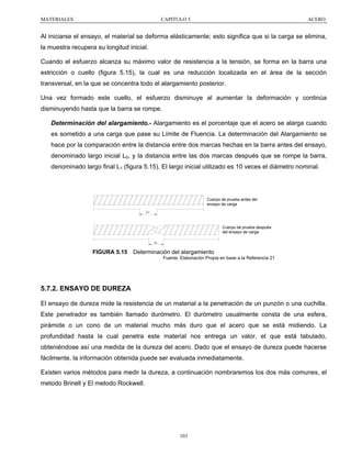MATERIALES

CAPITULO 5

ACERO

Al iniciarse el ensayo, el material se deforma elásticamente; esto significa que si la carga se elimina,
la muestra recupera su longitud inicial.
Cuando el esfuerzo alcanza su máximo valor de resistencia a la tensión, se forma en la barra una
estricción o cuello (figura 5.15), la cual es una reducción localizada en el área de la sección
transversal, en la que se concentra todo el alargamiento posterior.
Una vez formado este cuello, el esfuerzo disminuye al aumentar la deformación y continúa
disminuyendo hasta que la barra se rompe.
Determinación del alargamiento.- Alargamiento es el porcentaje que el acero se alarga cuando
es sometido a una carga que pase su Límite de Fluencia. La determinación del Alargamiento se
hace por la comparación entre la distancia entre dos marcas hechas en la barra antes del ensayo,
denominado largo inicial L0, y la distancia entre las dos marcas después que se rompe la barra,
denominado largo final L1 (figura 5.15). El largo inicial utilizado es 10 veces el diámetro nominal.

Cuerpo de prueba antes del
ensayo de carga
Lo

Cuerpo de prueba después
del ensayo de carga
Lf

FIGURA 5.15

Determinación del alargamiento
Fuente: Elaboración Propia en base a la Referencia 21

5.7.2. ENSAYO DE DUREZA
El ensayo de dureza mide la resistencia de un material a la penetración de un punzón o una cuchilla.
Este penetrador es también llamado durómetro. El durómetro usualmente consta de una esfera,
pirámide o un cono de un material mucho más duro que el acero que se está midiendo. La
profundidad hasta la cual penetra este material nos entrega un valor, el que está tabulado,
obteniéndose así una medida de la dureza del acero. Dado que el ensayo de dureza puede hacerse
fácilmente, la información obtenida puede ser evaluada inmediatamente.
Existen varios métodos para medir la dureza, a continuación nombraremos los dos más comunes, el
metodo Brinell y El metodo Rockwell.

103

 