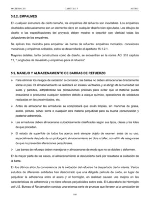 MATERIALES

CAPITULO 5

ACERO

5.8.2. EMPALMES
En cualquier estructura de cierto tamaño, los empalmes del refuerzo son inevitables. Los empalmes
diseñados adecuadamente son un elemento clave en cualquier diseño bien ejecutado. Los dibujos de
diseño o las especificaciones del proyecto deben mostrar o describir con claridad todas las
ubicaciones de los empalmes.
Se aplican tres métodos para empalmar las barras de refuerzo: empalmes montados, conexiones
mecánicas y empalmes soldados, estos se desarrollarán el apartado 15.1.2.1.
Mayores detalles, tanto constructivos como de diseño, se encuentran en la norma ACI 318 capitulo
12, “Longitudes de desarrollo y empalmes para el refuerzo”

5.9. MANEJO Y ALMACENAMIENTO DE BARRAS DE REFUERZO
Para eliminar los riesgos de oxidación o corrosión, las barras no deben almacenarse directamente
sobre el piso. El almacenamiento se realizará en locales ventilados y al abrigo de la humedad del
suelo y paredes, adoptándose las precauciones precisas para evitar que el material pueda
ensuciarse o producirse cualquier deterioro debido a ataque químico, operaciones de soldadura
realizadas en las proximidades, etc.
Antes de almacenar las armaduras se comprobará que están limpias, sin manchas de grasa,
aceite, pintura, polvo, tierra o cualquier otra materia perjudicial para su buena conservación y
posterior adherencia.
Las armaduras deben almacenarse cuidadosamente clasificadas según sus tipos, clases y los lotes
de que procedan.
El estado de superficie de todos los aceros será siempre objeto de examen antes de su uso,
especialmente después de un prolongado almacenamiento en obra o taller, con el fin de asegurarse
de que no presentan alteraciones perjudiciales.
Las barras de refuerzo deben manejarse y almacenarse de modo que no se doblen o deformen.
En la mayor parte de los casos, el almacenamiento al descubierto dará por resultado la oxidación de
la barra.
En los últimos años, la conveniencia de la oxidación del refuerzo ha despertado cierto interés. Varios
estudios de diferentes entidades han demostrado que una delgada película de oxido, en lugar de
perjudicar la adherencia entre el acero y el hormigón, en realidad causan una mejora en las
características de adherencia y no tiene efectos perjudiciales sobre esta. El Laboratorio de Hormigón
del U.S. Bureau of Reclamation condujo una extensa serie de pruebas que llevaron a la conclusión de
108

 