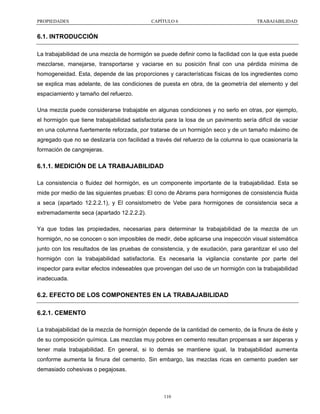 PROPIEDADES

CAPÍTULO 6

TRABAJABILIDAD

6.1. INTRODUCCIÓN
La trabajabilidad de una mezcla de hormigón se puede definir como la facilidad con la que esta puede
mezclarse, manejarse, transportarse y vaciarse en su posición final con una pérdida mínima de
homogeneidad. Esta, depende de las proporciones y características físicas de los ingredientes como
se explica mas adelante, de las condiciones de puesta en obra, de la geometría del elemento y del
espaciamiento y tamaño del refuerzo.
Una mezcla puede considerarse trabajable en algunas condiciones y no serlo en otras, por ejemplo,
el hormigón que tiene trabajabilidad satisfactoria para la losa de un pavimento sería difícil de vaciar
en una columna fuertemente reforzada, por tratarse de un hormigón seco y de un tamaño máximo de
agregado que no se deslizaría con facilidad a través del refuerzo de la columna lo que ocasionaría la
formación de cangrejeras.

6.1.1. MEDICIÓN DE LA TRABAJABILIDAD
La consistencia o fluidez del hormigón, es un componente importante de la trabajabilidad. Esta se
mide por medio de las siguientes pruebas: El cono de Abrams para hormigones de consistencia fluida
a seca (apartado 12.2.2.1), y El consistometro de Vebe para hormigones de consistencia seca a
extremadamente seca (apartado 12.2.2.2).
Ya que todas las propiedades, necesarias para determinar la trabajabilidad de la mezcla de un
hormigón, no se conocen o son imposibles de medir, debe aplicarse una inspección visual sistemática
junto con los resultados de las pruebas de consistencia, y de exudación, para garantizar el uso del
hormigón con la trabajabilidad satisfactoria. Es necesaria la vigilancia constante por parte del
inspector para evitar efectos indeseables que provengan del uso de un hormigón con la trabajabilidad
inadecuada.

6.2. EFECTO DE LOS COMPONENTES EN LA TRABAJABILIDAD
6.2.1. CEMENTO
La trabajabilidad de la mezcla de hormigón depende de la cantidad de cemento, de la finura de éste y
de su composición química. Las mezclas muy pobres en cemento resultan propensas a ser ásperas y
tener mala trabajabilidad. En general, si lo demás se mantiene igual, la trabajabilidad aumenta
conforme aumenta la finura del cemento. Sin embargo, las mezclas ricas en cemento pueden ser
demasiado cohesivas o pegajosas.

110

 