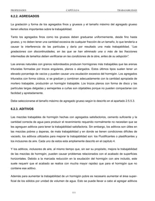 PROPIEDADES

CAPÍTULO 6

TRABAJABILIDAD

6.2.2. AGREGADOS
La gradación y forma de los agregados finos y gruesos y el tamaño máximo del agregado grueso
tienen efectos importantes sobre la trabajabilidad.
Tanto los agregados finos como los gruesos deben graduarse uniformemente, desde fino hasta
grueso, y no deben tener una cantidad excesiva de cualquier fracción de un tamaño, lo que tendería a
causar la interferencia de las partículas y daría por resultado una mala trabajabilidad. “Las
gradaciones con discontinuidades, en las que se han eliminado una o más de las fracciones
intermedias de tamaños deben verificarse en las condiciones de la obra, antes de su adopción”.
Las arenas naturales con granos redondeados producen hormigones más trabajables que las arenas
trituradas formadas por trozos angulares, planos o alargados. Estos últimos tipos suelen tener un
elevado porcentaje de vacíos y pueden causar una exudación excesiva del hormigón. Los agregados
triturados con forma cúbica, si se gradúan y combinan adecuadamente con la cantidad apropiada de
mortero trabajable, producirán un hormigón trabajable. Los trozos planos con forma de disco y las
partículas largas delgadas y semejantes a cuñas son objetables porque no pueden compactarse con
facilidad y apretadamente.
Debe seleccionarse el tamaño máximo de agregado grueso según lo descrito en el apartado 2.5.5.3.

6.2.3. ADITIVOS
Las mezclas trabajables de hormigón hechas con agregados satisfactorios, cemento suficiente y la
cantidad correcta de agua para producir el revenimiento requerido normalmente no necesitan que se
les agreguen aditivos para tener la trabajabilidad satisfactoria. Sin embargo, los aditivos son útiles en
las mezclas pobres y ásperas, de mala trabajabilidad y en donde se tienen condiciones difíciles de
vaciado, los aditivos utilizados para mejorar la trabajabilidad son: los Fluidificantes o plastificantes y
los inclusores de aire. Cada uno de estos esta ampliamente descrito en el capitulo 4.
Y los aditivos, inclusores de aire, al mismo tiempo que, sin ser su propósito, mejora la trabajabilidad
de las mezclas de hormigón, pueden causar problemas relacionados con el acabado de superficies
horizontales. Debido a la marcada reducción en la exudación del hormigón con aire incluido, este
suele requerir que el acabado se realice con mucha mayor rapidez que para el hormigón que no
contiene ese aditivo.
Además para aumentar la trabajabilidad de un hormigón pobre es necesario aumentar el área superficial de los sólidos por unidad de volumen de agua. Esto se puede llevar a cabo al agregar aditivos

111

 