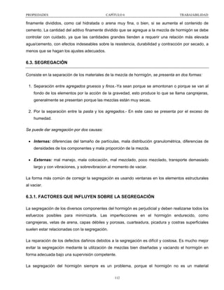 PROPIEDADES

CAPÍTULO 6

TRABAJABILIDAD

finamente divididos, como cal hidratada o arena muy fina, o bien, si se aumenta el contenido de
cemento. La cantidad del aditivo finamente dividido que se agregue a la mezcla de hormigón se debe
controlar con cuidado, ya que las cantidades grandes tienden a requerir una relación más elevada
agua/cemento, con efectos indeseables sobre la resistencia, durabilidad y contracción por secado, a
menos que se hagan los ajustes adecuados.

6.3. SEGREGACIÓN
Consiste en la separación de los materiales de la mezcla de hormigón, se presenta en dos formas:
1. Separación entre agregados gruesos y finos.-Ya sean porque se amontonan o porque se van al
fondo de los elementos por la acción de la gravedad, esto produce lo que se llama cangrejeras,
generalmente se presentan porque las mezclas están muy secas.
2. Por la separación entre la pasta y los agregados.- En este caso se presenta por el exceso de
humedad.
Se puede dar segregación por dos causas:
• Internas: diferencias del tamaño de partículas, mala distribución granulométrica, diferencias de
densidades de los componentes y mala proporción de la mezcla.
• Externas: mal manejo, mala colocación, mal mezclado, poco mezclado, transporte demasiado
largo y con vibraciones, y sobrevibracion al momento de vaciar.
La forma más común de corregir la segregación es usando ventanas en los elementos estructurales
al vaciar.

6.3.1. FACTORES QUE INFLUYEN SOBRE LA SEGREGACIÓN
La segregación de los diversos componentes del hormigón es perjudicial y deben realizarse todos los
esfuerzos posibles para minimizarla. Las imperfecciones en el hormigón endurecido, como
cangrejeras, vetas de arena, capas débiles y porosas, cuarteadura, picadura y costras superficiales
suelen estar relacionadas con la segregación.
La reparación de los defectos dañinos debidos a la segregación es difícil y costosa. Es mucho mejor
evitar la segregación mediante la utilización de mezclas bien diseñadas y vaciando el hormigón en
forma adecuada bajo una supervisión competente.
La segregación del hormigón siempre es un problema, porque el hormigón no es un material
112

 