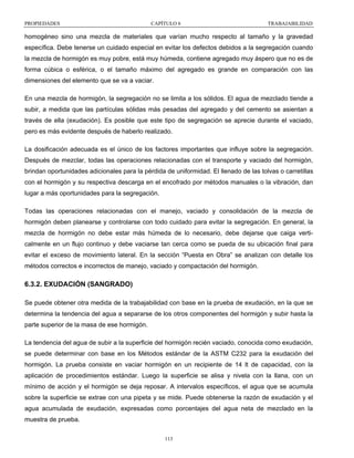 PROPIEDADES

CAPÍTULO 6

TRABAJABILIDAD

homogéneo sino una mezcla de materiales que varían mucho respecto al tamaño y la gravedad
específica. Debe tenerse un cuidado especial en evitar los defectos debidos a la segregación cuando
la mezcla de hormigón es muy pobre, está muy húmeda, contiene agregado muy áspero que no es de
forma cúbica o esférica, o el tamaño máximo del agregado es grande en comparación con las
dimensiones del elemento que se va a vaciar.
En una mezcla de hormigón, la segregación no se limita a los sólidos. El agua de mezclado tiende a
subir, a medida que las partículas sólidas más pesadas del agregado y del cemento se asientan a
través de ella (exudación). Es posible que este tipo de segregación se aprecie durante el vaciado,
pero es más evidente después de haberlo realizado.
La dosificación adecuada es el único de los factores importantes que influye sobre la segregación.
Después de mezclar, todas las operaciones relacionadas con el transporte y vaciado del hormigón,
brindan oportunidades adicionales para la pérdida de uniformidad. El llenado de las tolvas o carretillas
con el hormigón y su respectiva descarga en el encofrado por métodos manuales o la vibración, dan
lugar a más oportunidades para la segregación.
Todas las operaciones relacionadas con el manejo, vaciado y consolidación de la mezcla de
hormigón deben planearse y controlarse con todo cuidado para evitar la segregación. En general, la
mezcla de hormigón no debe estar más húmeda de lo necesario, debe dejarse que caiga verticalmente en un flujo continuo y debe vaciarse tan cerca como se pueda de su ubicación final para
evitar el exceso de movimiento lateral. En la sección “Puesta en Obra” se analizan con detalle los
métodos correctos e incorrectos de manejo, vaciado y compactación del hormigón.

6.3.2. EXUDACIÓN (SANGRADO)
Se puede obtener otra medida de la trabajabilidad con base en la prueba de exudación, en la que se
determina la tendencia del agua a separarse de los otros componentes del hormigón y subir hasta la
parte superior de la masa de ese hormigón.
La tendencia del agua de subir a la superficie del hormigón recién vaciado, conocida como exudación,
se puede determinar con base en los Métodos estándar de la ASTM C232 para la exudación del
hormigón. La prueba consiste en vaciar hormigón en un recipiente de 14 lt de capacidad, con la
aplicación de procedimientos estándar. Luego la superficie se alisa y nivela con la llana, con un
mínimo de acción y el hormigón se deja reposar. A intervalos específicos, el agua que se acumula
sobre la superficie se extrae con una pipeta y se mide. Puede obtenerse la razón de exudación y el
agua acumulada de exudación, expresadas como porcentajes del agua neta de mezclado en la
muestra de prueba.
113

 