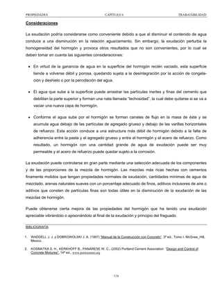 PROPIEDADES

CAPÍTULO 6

TRABAJABILIDAD

Consideraciones
La exudación podría considerarse como conveniente debido a que al disminuir el contenido de agua
conduce a una disminución en la relación agua/cemento. Sin embargo, la exudación perturba la
homogeneidad del hormigón y provoca otros resultados que no son convenientes, por lo cual se
deben tomar en cuanta las siguientes consideraciones:
• En virtud de la ganancia de agua en la superficie del hormigón recién vaciado, esta superficie
tiende a volverse débil y porosa, quedando sujeta a la desintegración por la acción de congelación y deshielo o por la percolación del agua.
• El agua que sube a la superficie puede arrastrar las partículas inertes y finas del cemento que
debilitan la parte superior y forman una nata llamada “lechosidad”, la cual debe quitarse si se va a
vaciar una nueva capa de hormigón.
• Conforme el agua sube por el hormigón se forman canales de flujo en la masa de éste y se
acumula agua debajo de las partículas de agregado grueso y debajo de las varillas horizontales
de refuerzo. Esta acción conduce a una estructura más débil de hormigón debido a la falta de
adherencia entre la pasta y el agregado grueso y entre el hormigón y el acero de refuerzo. Como
resultado, un hormigón con una cantidad grande de agua de exudación puede ser muy
permeable y el acero de refuerzo puede quedar sujeto a la corrosión.
La exudación puede controlarse en gran parte mediante una selección adecuada de los componentes
y de las proporciones de la mezcla de hormigón. Las mezclas más ricas hechas con cementos
finamente molidos que tengan propiedades normales de exudación, cantidades mínimas de agua de
mezclado, arenas naturales suaves con un porcentaje adecuado de finos, aditivos inclusores de aire o
aditivos que consten de partículas finas son todas útiles en la disminución de la exudación de las
mezclas de hormigón.
Puede obtenerse cierta mejora de las propiedades del hormigón que ha tenido una exudación
apreciable vibrándolo o apisonándolo al final de la exudación y principio del fraguado.
BIBLIOGRAFÍA
1.

WADDELL J. J. y DOBROWOLSKI J. A. (1997) “Manual de la Construcción con Concreto“. 3ª ed., Tomo I. McGraw_Hill,
Mexico.

2.

KOSMATKA S. H., KERKHOFF B., PANARESE W. C., (2002) Portland Cement Association “Design and Control of
Concrete Mixtures”. 14ª ed., www.portcement.org

114

 