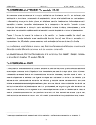 PROPIEDADES

CAPÍTULO 7

RESISTENCIA Y ELASTICIDAD

7.3. RESISTENCIA A LA TRACCIÓN (Ver apartado 12.3.1.2)
Normalmente no se requiere que el hormigón resista fuerzas directas de tracción, sin embargo, esta
resistencia es importante con respecto al agrietamiento, debido a la limitación de las contracciones.
La formación y propagación de las grietas, en el lado de tracción de elementos de hormigón armado
sometidos a flexión, dependen principalmente de la resistencia a la tracción. También ocurren
esfuerzos de tracción en el hormigón como resultado de cortante, torsión y otras acciones, y en la
mayoría de los casos el comportamiento del elemento cambia después de ocurrido el agrietamiento.
Existen 3 formas de obtener la resistencia a la tracción1: por flexión (modulo de rotura), por
hendimiento (tracción indirecta) y por tracción axial (tracción directa); esta última no se realiza con
frecuencia por las dificultades que se presentan en la aplicación de fuerzas de tracción directa.
Los resultados de todos lo tipos de ensayos para determinar la resistencia a la tracción muestran una
dispersión considerablemente mayor que la de los ensayos a compresión.
Las ecuaciones para determinar las resistencias a la compresión, flexo tracción y tracción indirecta,
se presentan en el capitulo 12, apartado 12.3.1.2

7.4. RESISTENCIA AL CORTE
La importancia de la resistencia al corte es evidente a partir del hecho de que los cilindros estándar
de hormigón probados en la compresión axial suelen fallar por corte a lo largo de un plano inclinado.
En realidad, la falla se debe a una combinación de esfuerzos normales y de corte sobre el plano. La
falla en diagonal en el alma de una viga de hormigón es a causa de un esfuerzo de tracción que
resulta de una combinación de esfuerzos de tracción y de corte. No se ha determinado en forma
directa la resistencia del hormigón al esfuerzo puro de corte porque una condición de esfuerzos de
ese tipo causa esfuerzos principales de tracción y compresión, de magnitud igual a los esfuerzos de
corte, los que actúan sobre otros planos. Como el hormigón es más débil a la tracción que al corte, la
falla se presenta como resultado de los esfuerzos de tracción. Las resistencias al corte que se han
dado a conocer varían mucho debido a las dificultades y diferencias en los procedimientos de prueba.

1

Los ensayos para determinar la resistencia a la tracción por flexión y por hendimiento se describen en el capitulo 12.
116

 