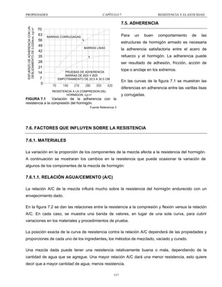 PROPIEDADES

CAPÍTULO 7

RESISTENCIA Y ELASTICIDAD

ESFUERZO DE ADHERENCIA CON UN
DESLIZAMIENTO DE 0.0254cm, kg/cm²

7.5. ADHERENCIA
70
63
56
49
42
35
28
21
14
7
0

Para

BARRAS CORRUGADAS

un

buen

comportamiento

de

las

estructuras de hormigón armado es necesaria
BARRAS LISAS

la adherencia satisfactoria entre el acero de
refuerzo y el hormigón. La adherencia puede
ser resultado de adhesión, fricción, acción de
tope o anclaje en los extremos.

PRUEBAS DE ADHERENCIA
BARRAS DE Ø20 Y Ø25
EMPOTRAMIENTO DE 20.5 A 30.5 CM

70

140

210

280

350

En las curvas de la figura 7.1 se muestran las

420

diferencias en adherencia entre las varillas lisas

RESISTENCIA A LA COMPRESION DEL
HORMIGON, kg/cm²

y corrugadas.

FIGURA 7.1
Variación de la adherencia con la
resistencia a la compresión del hormigón.
Fuente Referencia 3

7.6. FACTORES QUE INFLUYEN SOBRE LA RESISTENCIA
7.6.1. MATERIALES
La variación en la proporción de los componentes de la mezcla afecta a la resistencia del hormigón.
A continuación se mostraran los cambios en la resistencia que puede ocasionar la variación de
algunos de los componentes de la mezcla de hormigón:

7.6.1.1. RELACIÓN AGUA/CEMENTO (A/C)
La relación A/C de la mezcla influirá mucho sobre la resistencia del hormigón endurecido con un
envejecimiento dado.
En la figura 7.2 se dan las relaciones entre la resistencia a la compresión y flexión versus la relación
A/C. En cada caso, se muestra una banda de valores, en lugar de una sola curva, para cubrir
variaciones en los materiales y procedimientos de prueba.
La posición exacta de la curva de resistencia contra la relación A/C dependerá de las propiedades y
proporciones de cada uno de los ingredientes, los métodos de mezclado, vaciado y curado.
Una mezcla dada puede tener una resistencia relativamente buena o mala, dependiendo de la
cantidad de agua que se agregue. Una mayor relación A/C dará una menor resistencia, esto quiere
decir que a mayor cantidad de agua, menos resistencia.
117

 