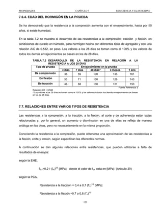 PROPIEDADES

CAPÍTULO 7

RESISTENCIA Y ELASTICIDAD

7.6.4. EDAD DEL HORMIGÓN EN LA PRUEBA
Se ha demostrado que la resistencia a la compresión aumenta con el envejecimiento, hasta por 50
años, si existe humedad.
En la tabla 7.2 se muestra el desarrollo de las resistencias a la compresión, tracción y flexión, en
condiciones de curado en húmedo, para hormigón hecho con diferentes tipos de agregado y con una
relación A/C de 0.532, en peso. Los valores a los 28 días se toman como el 100% y los valores de
todos los demás envejecimientos se basan en los de 28 días.
TABLA 7.2 DESARROLLO DE LA RESISTENCIA EN RELACIÓN A LA
RESISTENCIA A LOS 28 DÍAS
Envejecimiento en la prueba
Tipo de prueba
3 días
7 días
28 días*
3 meses
1 año
De comprensión
35
59
100
135
161
De flexión

53

71

100

126

De tracción

46

68

100

121

143
150
Fuente Referencia 3

Relación A/C = 0.532
* Los valores a los 28 días se toman como el 100% y los valores de todos los demás envejecimientos se basan
en los de 28 días.

7.7. RELACIONES ENTRE VARIOS TIPOS DE RESISTENCIA
Las resistencias a la compresión, a la tracción, a la flexión, al corte y de adherencia están todas
relacionadas y, por lo general, un aumento o disminución en una de ellas se refleja de manera
análoga en las otras, pero no necesariamente en la misma proporción.
Conociendo la resistencia a la compresión, puede obtenerse una aproximación de las resistencias a
la flexión, corte y torsión, según especifican las diferentes normas.
A continuación se dan algunas relaciones entre resistencias, que pueden utilizarse a falta de
resultados de ensayos:
según la EHE,
fct,k=0,21 (fck)2/3 [MPa] donde el valor de fck esta en [MPa] (Articulo 39)
según la PCA,
Resistencia a la tracción = 0,4 a 0,7 (f’c)1/2 [MPa]
Resistencia a la flexión =0,7 a 0,8 (f’c)1/2
123

 