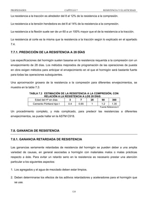 PROPIEDADES

CAPÍTULO 7

RESISTENCIA Y ELASTICIDAD

La resistencia a la tracción es alrededor del 8 al 12% de la resistencia a la compresión.
La resistencia a la tensión hendedora es del 8 al 14% de la resistencia a la compresión.
La resistencia a la flexión suele ser de un 60 a un 100% mayor que el de la resistencia a la tracción.
La resistencia al corte es la misma que la resistencia a la tracción según lo explicado en el apartado
7.4.

7.7.1. PREDICCIÓN DE LA RESISTENCIA A 28 DÍAS
Las especificaciones del hormigón suelen basarse en la resistencia requerida a la compresión con un
envejecimiento de 28 días. Los métodos mejorados de programación de las operaciones de puesta
en obra exigen métodos para anticipar el envejecimiento en el que el hormigón será bastante fuerte
para todas las operaciones subsiguientes.
Una aproximación grosera de la resistencia a la compresión para diferentes envejecimientos, se
muestra en la tabla 7.3:
TABLA 7.3 ESTIMACIÓN DE LA RESISTENCIA A LA COMPRESIÓN, CON
RELACIÓN A LA RESISTENCIA A LOS 28 DÍAS
Edad del Hº en días
3
7
28
90
360

Cemento Pórtland tipo I

0.4

0.65

1

1.2

1.35

Fuente Referencia 4

Un procedimiento completo, y más complicado, para predecir las resistencias a diferentes
envejecimientos, se puede hallar en la ASTM C918.

7.8. GANANCIA DE RESISTENCIA
7.8.1. GANANCIA RETARDADA DE RESISTENCIA
Las ganancias seriamente retardadas de resistencia del hormigón se pueden deber a una amplia
variedad de causas, en general asociadas a hormigón con materiales malos o malas prácticas
respecto a éste. Para evitar un retardo serio en la resistencia es necesario prestar una atención
particular a los siguientes aspectos:
1. Los agregados y el agua de mezclado deben estar limpios.
2. Deben determinarse los efectos de los aditivos retardadores y aceleradores para el hormigón que
se use.

124

 