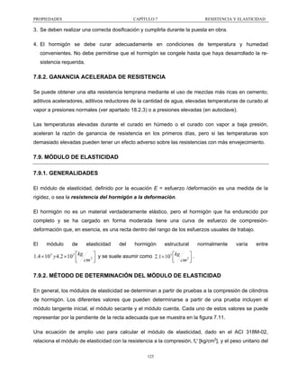 PROPIEDADES

CAPÍTULO 7

RESISTENCIA Y ELASTICIDAD

3. Se deben realizar una correcta dosificación y cumplirla durante la puesta en obra.
4. El hormigón se debe curar adecuadamente en condiciones de temperatura y humedad
convenientes. No debe permitirse que el hormigón se congele hasta que haya desarrollado la resistencia requerida.

7.8.2. GANANCIA ACELERADA DE RESISTENCIA
Se puede obtener una alta resistencia temprana mediante el uso de mezclas más ricas en cemento;
aditivos aceleradores, aditivos reductores de la cantidad de agua, elevadas temperaturas de curado al
vapor a presiones normales (ver apartado 18.2.3) o a presiones elevadas (en autoclave).
Las temperaturas elevadas durante el curado en húmedo o el curado con vapor a baja presión,
aceleran la razón de ganancia de resistencia en los primeros días, pero si las temperaturas son
demasiado elevadas pueden tener un efecto adverso sobre las resistencias con más envejecimiento.

7.9. MÓDULO DE ELASTICIDAD
7.9.1. GENERALIDADES
El módulo de elasticidad, definido por la ecuación E = esfuerzo /deformación es una medida de la
rigidez, o sea la resistencia del hormigón a la deformación.
El hormigón no es un material verdaderamente elástico, pero el hormigón que ha endurecido por
completo y se ha cargado en forma moderada tiene una curva de esfuerzo de compresióndeformación que, en esencia, es una recta dentro del rango de los esfuerzos usuales de trabajo.
El

módulo

de

elasticidad

del

hormigón

estructural

normalmente

varía

entre

1.4 × 10 5 y 4.2 × 10 5 ⎡kg 2 ⎤ y se suele asumir como 2.1 × 105 ⎡kg 2 ⎤ .
⎢ cm ⎥
⎢ cm ⎥
⎣
⎦
⎣
⎦

7.9.2. MÉTODO DE DETERMINACIÓN DEL MÓDULO DE ELASTICIDAD
En general, los módulos de elasticidad se determinan a partir de pruebas a la compresión de cilindros
de hormigón. Los diferentes valores que pueden determinarse a partir de una prueba incluyen el
módulo tangente inicial, el módulo secante y el módulo cuerda. Cada uno de estos valores se puede
representar por la pendiente de la recta adecuada que se muestra en la figura 7.11.
Una ecuación de amplio uso para calcular el módulo de elasticidad, dado en el ACI 318M-02,
relaciona el módulo de elasticidad con la resistencia a la compresión, fc' [kg/cm2], y el peso unitario del
125

 