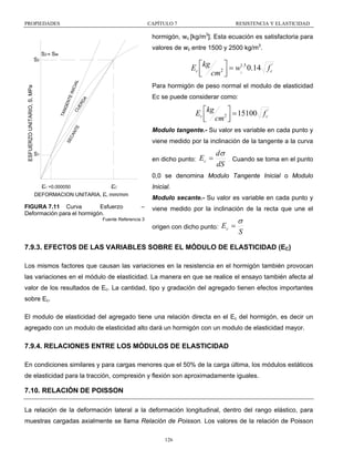 PROPIEDADES

CAPÍTULO 7

RESISTENCIA Y ELASTICIDAD

hormigón, wc [kg/m3]. Esta ecuación es satisfactoria para
valores de wc entre 1500 y 2500 kg/m3.

S2 ≈ Sw

E IN
ICIA
CU
L
ER
DA

Ec ⎡kg 2 ⎤ = w1.5 0.14 f c'
c
⎢ cm ⎥
⎣
⎦
Para hormigón de peso normal el modulo de elasticidad

TAN

GE
NT

Ec se puede considerar como:

Ec ⎡kg 2 ⎤ = 15100 f c'
⎢ cm ⎥
⎣
⎦

SE
CA
NT
E

ESFUERZO UNITARIO, S, MPa

S2

Modulo tangente.- Su valor es variable en cada punto y
viene medido por la inclinación de la tangente a la curva

S1

en dicho punto:

Ec =

dσ
dS

.

Cuando se toma en el punto

0,0 se denomina Modulo Tangente Inicial o Modulo

ε1 =0.000050

ε

ε2

Inicial.

DEFORMACION UNITARIA, , mm/mm

FIGURA 7.11 Curva
Esfuerzo
Deformación para el hormigón.

Modulo secante.- Su valor es variable en cada punto y
–

viene medido por la inclinación de la recta que une el

Fuente Referencia 3

origen con dicho punto:

Ec =

σ
S

7.9.3. EFECTOS DE LAS VARIABLES SOBRE EL MÓDULO DE ELASTICIDAD (EC)
Los mismos factores que causan las variaciones en la resistencia en el hormigón también provocan
las variaciones en el módulo de elasticidad. La manera en que se realice el ensayo también afecta al
valor de los resultados de Ec. La cantidad, tipo y gradación del agregado tienen efectos importantes
sobre Ec.
El modulo de elasticidad del agregado tiene una relación directa en el Ec del hormigón, es decir un
agregado con un modulo de elasticidad alto dará un hormigón con un modulo de elasticidad mayor.

7.9.4. RELACIONES ENTRE LOS MÓDULOS DE ELASTICIDAD
En condiciones similares y para cargas menores que el 50% de la carga última, los módulos estáticos
de elasticidad para la tracción, compresión y flexión son aproximadamente iguales.

7.10. RELACIÓN DE POISSON
La relación de la deformación lateral a la deformación longitudinal, dentro del rango elástico, para
muestras cargadas axialmente se llama Relación de Poisson. Los valores de la relación de Poisson
126

 
