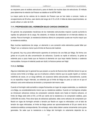 PROPIEDADES

CAPÍTULO 7

RESISTENCIA Y ELASTICIDAD

se requieren para el análisis estructural y para el diseño de muchos tipos de estructuras. El método
para determinar la relación de Poisson se detalla en la ASTM C469.
La mayor parte de los valores de la relación de Poisson que se han dado a conocer, hasta un
envejecimiento de 50 años, caen dentro del rango de 0.15 a 0.25. A falta de datos experimentales, se
puede utilizar un valor de 0.20.

7.11. PROPIEDADES DEL HORMIGÓN BAJO CARGAS DINÁMICAS
En general, las propiedades mecánicas de los materiales estructurales mejoran cuando aumenta la
rapidez de aplicación de la carga. No obstante, el módulo de elasticidad en el intervalo elástico no
cambia. Para el hormigón, la resistencia dinámica última en compresión puede ser mucho mayor que
la resistencia estática.
Bajo muchas repeticiones de carga, un elemento o una conexión entre elementos puede fallar por
"fatiga" con un esfuerzo menor qué el límite de fluencia del material.
En general, hay muy poca deformación aparente al comienzo de una falla por fatiga. Se forma una
grieta en el punto de alta concentración de esfuerzos. Cuando se repite el esfuerzo, la grieta se
extiende poco a poco hasta que se fractura el elemento sin que haya habido fluencia o cedencia
mensurables. Aunque el material pueda ser dúctil, la fractura parece ser frágil.

7.11.1. FATIGA
Algunos materiales (por lo general los que poseen un punto de fluencia bien definido) tienen lo que se
conoce como limite a la fatiga, que es el esfuerzo unitario máximo que se puede repetir un número
indefinido de veces, en un rango definido, sin ocasionar daños estructurales. Generalmente, cuando
no se especifica ningún intervalo, se entiende que el límite de fatiga es para un ciclo en el que el
esfuerzo varía entre esfuerzos de tensión y compresión del mismo valor.
Cuando el hormigón está sometido a cargas fluctuantes en lugar de cargas sostenidas, su resistencia
a la fatiga, es considerablemente menor que su resistencia estática. Cuando en hormigones simples
se introducen esfuerzos cíclicos de compresión variando desde cero hasta el máximo esfuerzo, el
límite de fatiga está entre el 50 y el 60 por ciento de la resistencia a la compresión estática, para
2,000,000 de ciclos. Para otros tipos de esfuerzos aplicados, tales como esfuerzo de compresión por
flexión en vigas de hormigón armado o tensión por flexión en vigas no reforzadas o en el lado de
tensión de vigas reforzadas, el límite de fatiga parece ser aproximadamente el 55 por ciento de la
resistencia estática correspondiente. Sin embargo, estos datos deben usarse únicamente como guías
generales. Se sabe que la resistencia a la fatiga del hormigón no solamente depende de su
127

 