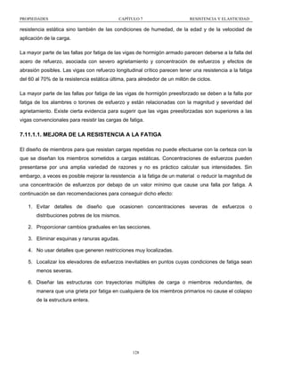 PROPIEDADES

CAPÍTULO 7

RESISTENCIA Y ELASTICIDAD

resistencia estática sino también de las condiciones de humedad, de la edad y de la velocidad de
aplicación de la carga.
La mayor parte de las fallas por fatiga de las vigas de hormigón armado parecen deberse a la falla del
acero de refuerzo, asociada con severo agrietamiento y concentración de esfuerzos y efectos de
abrasión posibles. Las vigas con refuerzo longitudinal crítico parecen tener una resistencia a la fatiga
del 60 al 70% de la resistencia estática última, para alrededor de un millón de ciclos.
La mayor parte de las fallas por fatiga de las vigas de hormigón preesforzado se deben a la falla por
fatiga de los alambres o torones de esfuerzo y están relacionadas con la magnitud y severidad del
agrietamiento. Existe cierta evidencia para sugerir que las vigas preesforzadas son superiores a las
vigas convencionales para resistir las cargas de fatiga.

7.11.1.1. MEJORA DE LA RESISTENCIA A LA FATIGA
El diseño de miembros para que resistan cargas repetidas no puede efectuarse con la certeza con la
que se diseñan los miembros sometidos a cargas estáticas. Concentraciones de esfuerzos pueden
presentarse por una amplia variedad de razones y no es práctico calcular sus intensidades. Sin
embargo, a veces es posible mejorar la resistencia a la fatiga de un material o reducir la magnitud de
una concentración de esfuerzos por debajo de un valor mínimo que cause una falla por fatiga. A
continuación se dan recomendaciones para conseguir dicho efecto:
1. Evitar detalles de diseño que ocasionen concentraciones severas de esfuerzos o
distribuciones pobres de los mismos.
2. Proporcionar cambios graduales en las secciones.
3. Eliminar esquinas y ranuras agudas.
4. No usar detalles que generen restricciones muy localizadas.
5. Localizar los elevadores de esfuerzos inevitables en puntos cuyas condiciones de fatiga sean
menos severas.
6. Diseñar las estructuras con trayectorias múltiples de carga o miembros redundantes, de
manera que una grieta por fatiga en cualquiera de los miembros primarios no cause el colapso
de la estructura entera.

128

 