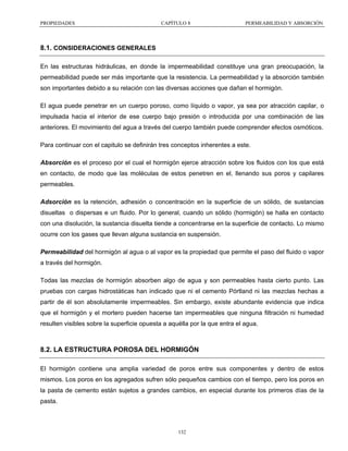 PROPIEDADES

CAPÍTULO 8

PERMEABILIDAD Y ABSORCIÓN

8.1. CONSIDERACIONES GENERALES
En las estructuras hidráulicas, en donde la impermeabilidad constituye una gran preocupación, la
permeabilidad puede ser más importante que la resistencia. La permeabilidad y la absorción también
son importantes debido a su relación con las diversas acciones que dañan el hormigón.
El agua puede penetrar en un cuerpo poroso, como líquido o vapor, ya sea por atracción capilar, o
impulsada hacia el interior de ese cuerpo bajo presión o introducida por una combinación de las
anteriores. El movimiento del agua a través del cuerpo también puede comprender efectos osmóticos.
Para continuar con el capitulo se definirán tres conceptos inherentes a este.
Absorción es el proceso por el cual el hormigón ejerce atracción sobre los fluidos con los que está
en contacto, de modo que las moléculas de estos penetren en el, llenando sus poros y capilares
permeables.
Adsorción es la retención, adhesión o concentración en la superficie de un sólido, de sustancias
disueltas o dispersas e un fluido. Por lo general, cuando un sólido (hormigón) se halla en contacto
con una disolución, la sustancia disuelta tiende a concentrarse en la superficie de contacto. Lo mismo
ocurre con los gases que llevan alguna sustancia en suspensión.
Permeabilidad del hormigón al agua o al vapor es la propiedad que permite el paso del fluido o vapor
a través del hormigón.
Todas las mezclas de hormigón absorben algo de agua y son permeables hasta cierto punto. Las
pruebas con cargas hidrostáticas han indicado que ni el cemento Pórtland ni las mezclas hechas a
partir de él son absolutamente impermeables. Sin embargo, existe abundante evidencia que indica
que el hormigón y el mortero pueden hacerse tan impermeables que ninguna filtración ni humedad
resulten visibles sobre la superficie opuesta a aquélla por la que entra el agua.

8.2. LA ESTRUCTURA POROSA DEL HORMIGÓN
El hormigón contiene una amplia variedad de poros entre sus componentes y dentro de estos
mismos. Los poros en los agregados sufren sólo pequeños cambios con el tiempo, pero los poros en
la pasta de cemento están sujetos a grandes cambios, en especial durante los primeros días de la
pasta.

132

 