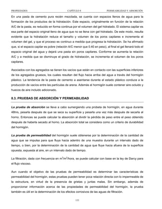 PROPIEDADES

CAPÍTULO 8

PERMEABILIDAD Y ABSORCIÓN

En una pasta de cemento pura recién mezclada, se cuenta con espacios llenos de agua para la
formación de los productos de la hidratación. Este espacio, originalmente en función de la relación
A/C de la pasta, es reducido en forma continua por el volumen del gel hidratado. El sistema capilar es
esa parte del espacio original lleno de agua que no se llena con gel hidratado. De este modo, resulta
evidente que la hidratación reduce el tamaño y volumen de los poros capilares e incrementa el
volumen del gel, y que el proceso es continuo a medida que progresa la hidratación. Se ha afirmado
que, si el espacio capilar es pobre (relación A/C menor que 0.40 en peso), al final el gel llenará todo el
espacio original del agua y dejará una pasta sin poros capilares. Conforme se aumenta la relación
A/C y a medida que se disminuye el grado de hidratación, se incrementa el volumen de los poros
capilares.
Asociados con los agregados se tienen los vacíos que están en contacto con las superficies inferiores
de los agregados gruesos, los cuales resultan del flujo hacia arriba del agua a través del hormigón
plástico. La tendencia de la pasta de cemento a asentarse durante el estado plástico conduce a la
producción de vacíos entre las partículas de arena. Además el hormigón suele contener aire ocluido y
huecos de aire incluido adicionado.

8.3. PRUEBAS DE ABSORCIÓN Y PERMEABILIDAD
La prueba de absorción se lleva a cabo sumergiendo una probeta de hormigón, en agua durante
48hrs, pesarla después de que se seca su superficie y pesarla una vez más después de secarla al
horno. Entonces se puede calcular la absorción al dividir la pérdida de peso entre el peso obtenido
después de haberla secado al horno. La absorción total se considera como un criterio de durabilidad
del hormigón.
La prueba de permeabilidad del hormigón suele obtenerse por la determinación de la cantidad de
agua que se impulsa para que fluya hacia adentro de una muestra durante un intervalo dado de
tiempo, o bien, por la determinación de la cantidad de agua que fluye hacia afuera de la superficie
opuesta, expuesta al aire, en un intervalo dado de tiempo.
La filtración, dada con frecuencia en m3/m2/hora, se puede calcular con base en la ley de Darcy para
el flujo viscoso.
Aun cuando el objetivo de las pruebas de permeabilidad es determinar las características de
permeabilidad del hormigón, estas pruebas pueden tener poca relación directa con lo impermeable de
la estructura, en virtud de la presencia de grietas y juntas malas. Sin embargo, además de
proporcionar información acerca de las propiedades de permeabilidad del hormigón, la prueba
también es útil en la determinación de los efectos corrosivos de las aguas de filtración.
133

 