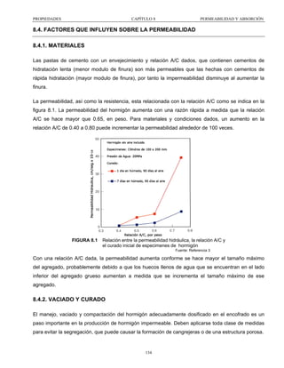PROPIEDADES

CAPÍTULO 8

PERMEABILIDAD Y ABSORCIÓN

8.4. FACTORES QUE INFLUYEN SOBRE LA PERMEABILIDAD
8.4.1. MATERIALES
Las pastas de cemento con un envejecimiento y relación A/C dados, que contienen cementos de
hidratación lenta (menor modulo de finura) son más permeables que las hechas con cementos de
rápida hidratación (mayor modulo de finura), por tanto la impermeabilidad disminuye al aumentar la
finura.
La permeabilidad, así como la resistencia, esta relacionada con la relación A/C como se indica en la
figura 8.1. La permeabilidad del hormigón aumenta con una razón rápida a medida que la relación
A/C se hace mayor que 0.65, en peso. Para materiales y condiciones dados, un aumento en la
relación A/C de 0.40 a 0.80 puede incrementar la permeabilidad alrededor de 100 veces.

FIGURA 8.1

Relación entre la permeabilidad hidráulica, la relación A/C y
el curado inicial de especimenes de hormigón
Fuente: Referencia 3

Con una relación A/C dada, la permeabilidad aumenta conforme se hace mayor el tamaño máximo
del agregado, probablemente debido a que los huecos llenos de agua que se encuentran en el lado
inferior del agregado grueso aumentan a medida que se incrementa el tamaño máximo de ese
agregado.

8.4.2. VACIADO Y CURADO
El manejo, vaciado y compactación del hormigón adecuadamente dosificado en el encofrado es un
paso importante en la producción de hormigón impermeable. Deben aplicarse toda clase de medidas
para evitar la segregación, que puede causar la formación de cangrejeras o de una estructura porosa.

134

 