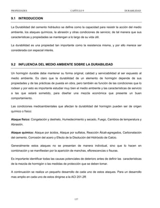 PROPIEDADES

CAPÍTULO 9

DURABILIDAD

9.1 INTRODUCCION
La Durabilidad del cemento hidráulico se define como la capacidad para resistir la acción del medio
ambiente, los ataques químicos, la abrasión y otras condiciones de servicio; de tal manera que sus
características y propiedades se mantengan a lo largo de su vida útil.
La durabilidad es una propiedad tan importante como la resistencia misma, y por ello merece ser
considerada con especial interés.

9.2 INFLUENCIA DEL MEDIO AMBIENTE SOBRE LA DURABILIDAD
Un hormigón durable debe mantener su forma original, calidad y serviciabilidad al ser expuesto al
medio ambiente. Es claro que la durabilidad de un elemento de hormigón depende de sus
propiedades y de las prácticas de puesta en obra, pero también es función de las condiciones que lo
rodean y por esto es importante estudiar muy bien el medio ambiente y las características de servicio
a las que estará sometido, para diseñar una mezcla económica que presente un buen
comportamiento.
Las condiciones medioambientales que afectan la durabilidad del hormigón pueden ser de origen
químico o físico:
Ataque físico: Congelación y deshielo, Humedecimiento y secado, Fuego, Cambios de temperatura y
Abrasión.
Ataque químico: Ataque por ácidos, Ataque por sulfatos, Reacción Álcali-agregados, Carbonatación
del cemento, Corrosión del acero y Efecto de la Disolución del Hidróxido de Calcio.
Generalmente estos ataques no se presentan de manera individual, sino que lo hacen en
combinación y se manifiestan por la aparición de manchas, eflorescencias o fisuras.
Es importante identificar todas las causas potenciales de deterioro antes de definir las características
de la mezcla de hormigón o las medidas de protección que se deben tomar.
A continuación se realiza un pequeño desarrollo de cada uno de estos ataques. Para un desarrollo
mas amplio en cada uno de estos dirigirse a la ACI 201.2R

137

 