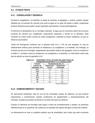 PROPIEDADES

CAPÍTULO 9

DURABILIDAD

9.3 ATAQUE FÍSICO
9.3.1 CONGELACIÓN Y DESHIELO
Durante la congelación y el deshielo, la pasta de cemento, el agregado, o ambos, pueden resultar
dañados por el aumento de volumen que sufre el agua en su paso de líquido a sólido, pudiéndose
producir esfuerzos que pueden causar expansión permanente e incluso desintegración.
Al disminuir la temperatura de un hormigón saturado, el agua que se encuentra dentro de los poros
aumenta de volumen por congelación, produciendo expansión y fisuras en el elemento. Esta
condición se vuelve crítica cuando los ciclos congelación y deshielo se hacen repetitivos, ya que su
efecto es acumulativo.
Todos los hormigones contienen por lo general entre 0.5 y 1.5% de aire atrapado, lo cual es
relativamente ineficaz para aumentar la resistencia a la congelación y el deshielo. Sin embargo, la
inclusión de aire en el hormigón, dependiendo del tamaño máximo del agregado, como se muestra en
la tabla 9.1, aumenta mucho la resistencia a la congelación y el deshielo. La información sobre este
tipo de adición se da en el apartado 4.2.5.
TABLA 9.1.

CONTENIDO TOTAL DE AIRE INCLUIDO PARA UN
HORMIGÓN RESISTENTE A LA CONGELACIÓN
Contenido de aire, %
Tamaño
máximo de
Exposición
Exposición
agregado, mm
severa
moderada
7.5
6
9.5
7
5.5
12.5
6
5
19
6
4.5
25
5.5
4.5
37.5
5
4
50
4.5
3.5
75
Fuente: Referencia 2

9.3.2 HUMEDECIMIENTO Y SECADO
En estructuras hidráulicas, esta es una de las principales causas de deterioro, ya que produce
expansiones y contracciones creando condiciones de agrietamiento y descascaramiento del
hormigón, al igual que pueden aumentar la corrosión del acero de refuerzo.
Cuando un elemento de hormigón está sujeto a ciclos de humedecimiento y secado, se presentan
eflorescencias en su superficie, las cuales son el resultado del ingreso del agua a través del material.
La eflorescencia es mas un problema estético que de durabilidad, pero indica que está ocurriendo
138

 